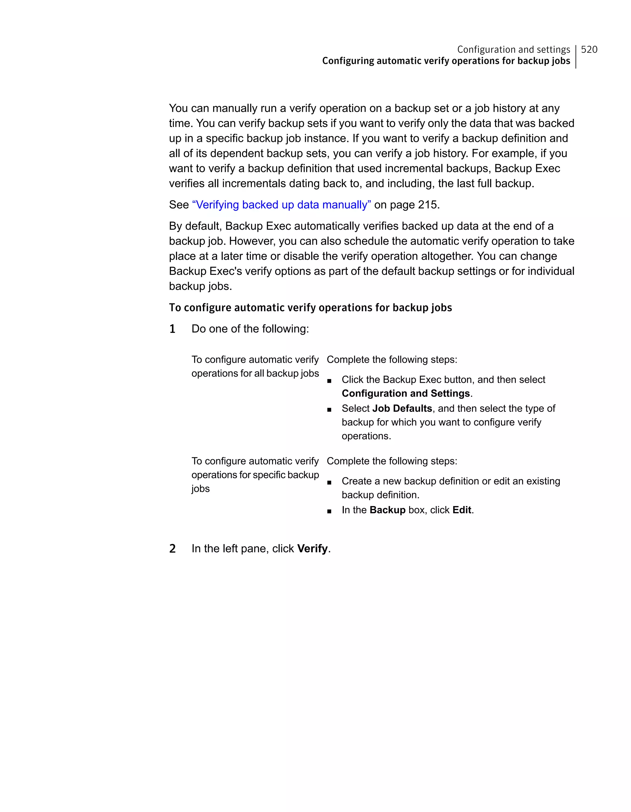 You can manually run a verify operation on a backup set or a job history at any
time. You can verify backup sets if you want to verify only the data that was backed
up in a specific backup job instance. If you want to verify a backup definition and
all of its dependent backup sets, you can verify a job history. For example, if you
want to verify a backup definition that used incremental backups, Backup Exec
verifies all incrementals dating back to, and including, the last full backup.
See “Verifying backed up data manually” on page 215.
By default, Backup Exec automatically verifies backed up data at the end of a
backup job. However, you can also schedule the automatic verify operation to take
place at a later time or disable the verify operation altogether. You can change
Backup Exec's verify options as part of the default backup settings or for individual
backup jobs.
To configure automatic verify operations for backup jobs
1 Do one of the following:
Complete the following steps:
■ Click the Backup Exec button, and then select
Configuration and Settings.
■ Select Job Defaults, and then select the type of
backup for which you want to configure verify
operations.
To configure automatic verify
operations for all backup jobs
Complete the following steps:
■ Create a new backup definition or edit an existing
backup definition.
■ In the Backup box, click Edit.
To configure automatic verify
operations for specific backup
jobs
2 In the left pane, click Verify.
520Configuration and settings
Configuring automatic verify operations for backup jobs
 