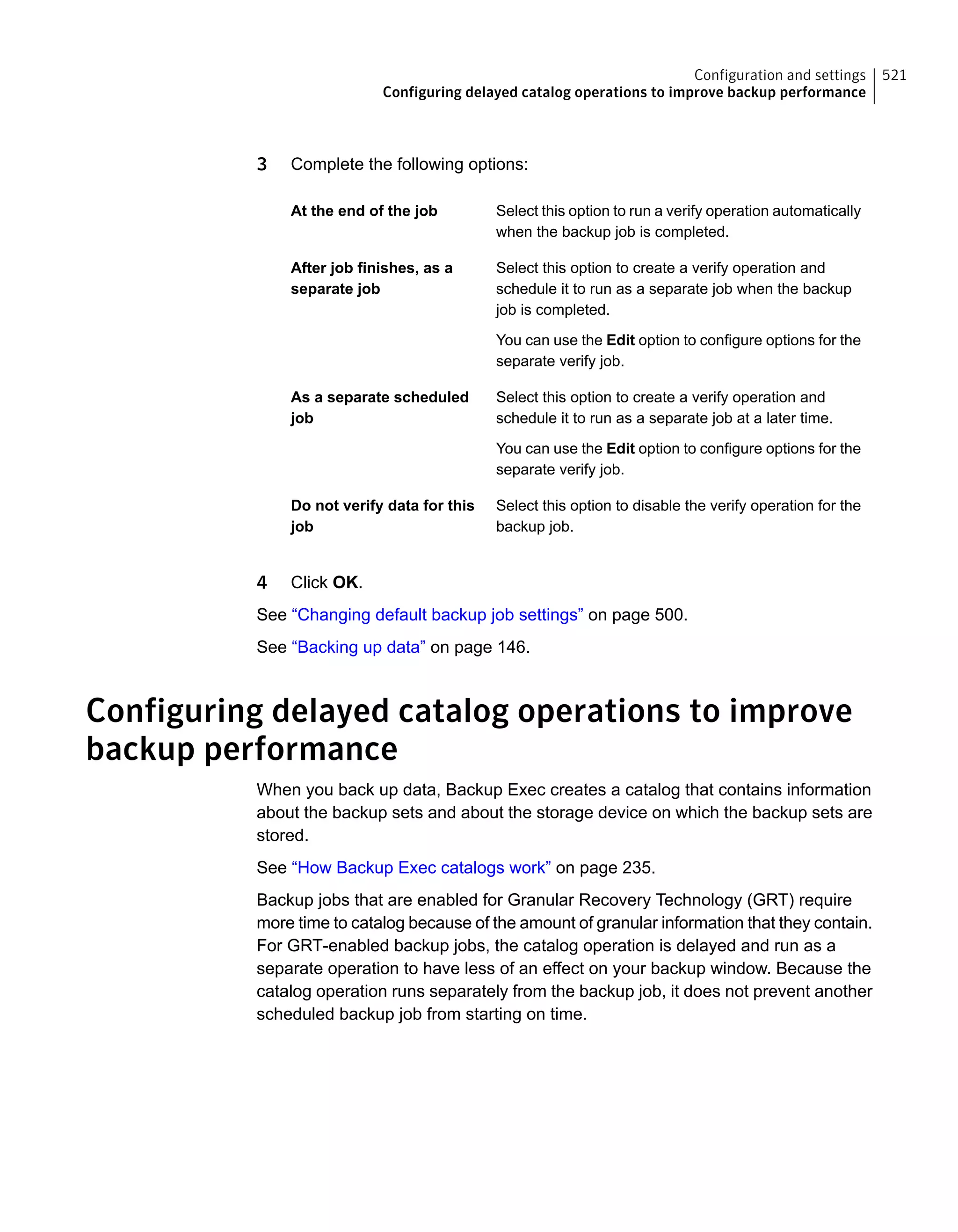 3 Complete the following options:
Select this option to run a verify operation automatically
when the backup job is completed.
At the end of the job
Select this option to create a verify operation and
schedule it to run as a separate job when the backup
job is completed.
You can use the Edit option to configure options for the
separate verify job.
After job finishes, as a
separate job
Select this option to create a verify operation and
schedule it to run as a separate job at a later time.
You can use the Edit option to configure options for the
separate verify job.
As a separate scheduled
job
Select this option to disable the verify operation for the
backup job.
Do not verify data for this
job
4 Click OK.
See “Changing default backup job settings” on page 500.
See “Backing up data” on page 146.
Configuring delayed catalog operations to improve
backup performance
When you back up data, Backup Exec creates a catalog that contains information
about the backup sets and about the storage device on which the backup sets are
stored.
See “How Backup Exec catalogs work” on page 235.
Backup jobs that are enabled for Granular Recovery Technology (GRT) require
more time to catalog because of the amount of granular information that they contain.
For GRT-enabled backup jobs, the catalog operation is delayed and run as a
separate operation to have less of an effect on your backup window. Because the
catalog operation runs separately from the backup job, it does not prevent another
scheduled backup job from starting on time.
521Configuration and settings
Configuring delayed catalog operations to improve backup performance
 
