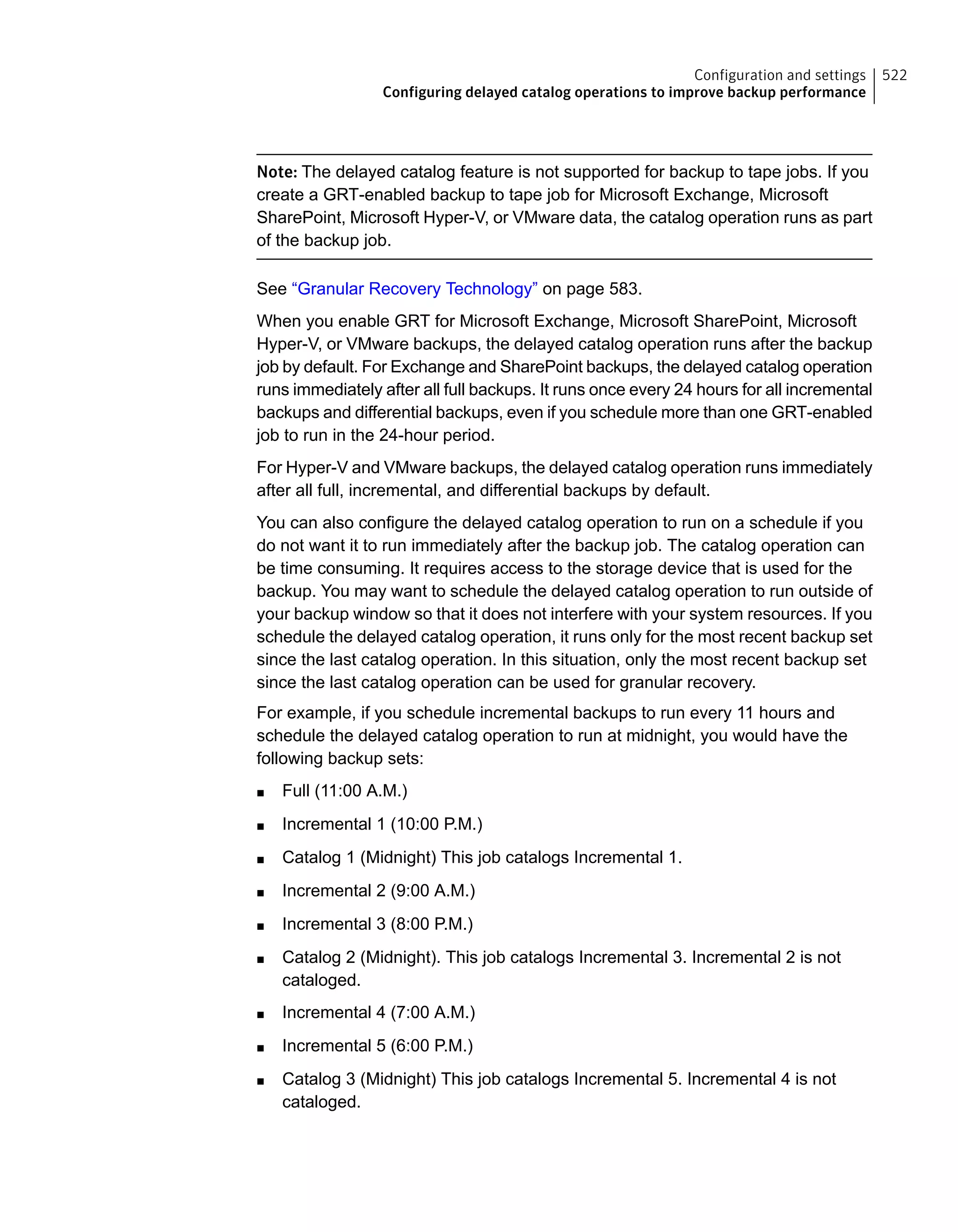 Note: The delayed catalog feature is not supported for backup to tape jobs. If you
create a GRT-enabled backup to tape job for Microsoft Exchange, Microsoft
SharePoint, Microsoft Hyper-V, or VMware data, the catalog operation runs as part
of the backup job.
See “Granular Recovery Technology” on page 583.
When you enable GRT for Microsoft Exchange, Microsoft SharePoint, Microsoft
Hyper-V, or VMware backups, the delayed catalog operation runs after the backup
job by default. For Exchange and SharePoint backups, the delayed catalog operation
runs immediately after all full backups. It runs once every 24 hours for all incremental
backups and differential backups, even if you schedule more than one GRT-enabled
job to run in the 24-hour period.
For Hyper-V and VMware backups, the delayed catalog operation runs immediately
after all full, incremental, and differential backups by default.
You can also configure the delayed catalog operation to run on a schedule if you
do not want it to run immediately after the backup job. The catalog operation can
be time consuming. It requires access to the storage device that is used for the
backup. You may want to schedule the delayed catalog operation to run outside of
your backup window so that it does not interfere with your system resources. If you
schedule the delayed catalog operation, it runs only for the most recent backup set
since the last catalog operation. In this situation, only the most recent backup set
since the last catalog operation can be used for granular recovery.
For example, if you schedule incremental backups to run every 11 hours and
schedule the delayed catalog operation to run at midnight, you would have the
following backup sets:
■ Full (11:00 A.M.)
■ Incremental 1 (10:00 P.M.)
■ Catalog 1 (Midnight) This job catalogs Incremental 1.
■ Incremental 2 (9:00 A.M.)
■ Incremental 3 (8:00 P.M.)
■ Catalog 2 (Midnight). This job catalogs Incremental 3. Incremental 2 is not
cataloged.
■ Incremental 4 (7:00 A.M.)
■ Incremental 5 (6:00 P.M.)
■ Catalog 3 (Midnight) This job catalogs Incremental 5. Incremental 4 is not
cataloged.
522Configuration and settings
Configuring delayed catalog operations to improve backup performance
 