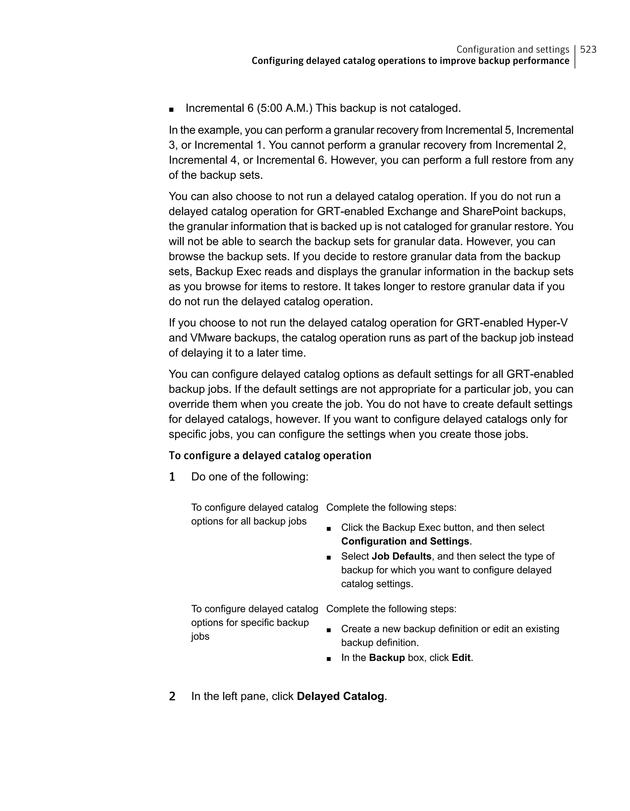 ■ Incremental 6 (5:00 A.M.) This backup is not cataloged.
In the example, you can perform a granular recovery from Incremental 5, Incremental
3, or Incremental 1. You cannot perform a granular recovery from Incremental 2,
Incremental 4, or Incremental 6. However, you can perform a full restore from any
of the backup sets.
You can also choose to not run a delayed catalog operation. If you do not run a
delayed catalog operation for GRT-enabled Exchange and SharePoint backups,
the granular information that is backed up is not cataloged for granular restore. You
will not be able to search the backup sets for granular data. However, you can
browse the backup sets. If you decide to restore granular data from the backup
sets, Backup Exec reads and displays the granular information in the backup sets
as you browse for items to restore. It takes longer to restore granular data if you
do not run the delayed catalog operation.
If you choose to not run the delayed catalog operation for GRT-enabled Hyper-V
and VMware backups, the catalog operation runs as part of the backup job instead
of delaying it to a later time.
You can configure delayed catalog options as default settings for all GRT-enabled
backup jobs. If the default settings are not appropriate for a particular job, you can
override them when you create the job. You do not have to create default settings
for delayed catalogs, however. If you want to configure delayed catalogs only for
specific jobs, you can configure the settings when you create those jobs.
To configure a delayed catalog operation
1 Do one of the following:
Complete the following steps:
■ Click the Backup Exec button, and then select
Configuration and Settings.
■ Select Job Defaults, and then select the type of
backup for which you want to configure delayed
catalog settings.
To configure delayed catalog
options for all backup jobs
Complete the following steps:
■ Create a new backup definition or edit an existing
backup definition.
■ In the Backup box, click Edit.
To configure delayed catalog
options for specific backup
jobs
2 In the left pane, click Delayed Catalog.
523Configuration and settings
Configuring delayed catalog operations to improve backup performance
 