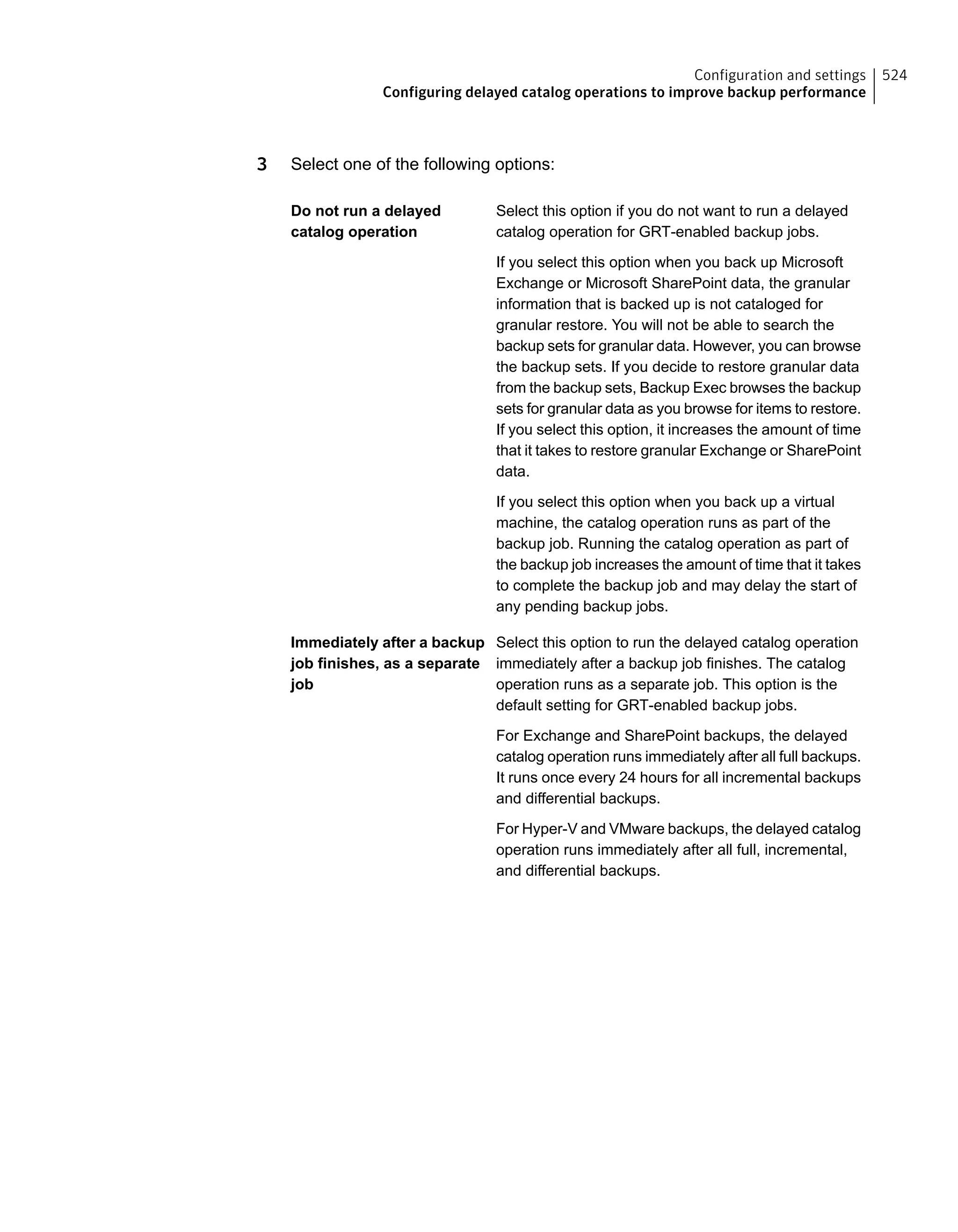 3 Select one of the following options:
Select this option if you do not want to run a delayed
catalog operation for GRT-enabled backup jobs.
Do not run a delayed
catalog operation
If you select this option when you back up Microsoft
Exchange or Microsoft SharePoint data, the granular
information that is backed up is not cataloged for
granular restore. You will not be able to search the
backup sets for granular data. However, you can browse
the backup sets. If you decide to restore granular data
from the backup sets, Backup Exec browses the backup
sets for granular data as you browse for items to restore.
If you select this option, it increases the amount of time
that it takes to restore granular Exchange or SharePoint
data.
If you select this option when you back up a virtual
machine, the catalog operation runs as part of the
backup job. Running the catalog operation as part of
the backup job increases the amount of time that it takes
to complete the backup job and may delay the start of
any pending backup jobs.
Select this option to run the delayed catalog operation
immediately after a backup job finishes. The catalog
Immediately after a backup
job finishes, as a separate
job operation runs as a separate job. This option is the
default setting for GRT-enabled backup jobs.
For Exchange and SharePoint backups, the delayed
catalog operation runs immediately after all full backups.
It runs once every 24 hours for all incremental backups
and differential backups.
For Hyper-V and VMware backups, the delayed catalog
operation runs immediately after all full, incremental,
and differential backups.
524Configuration and settings
Configuring delayed catalog operations to improve backup performance
 