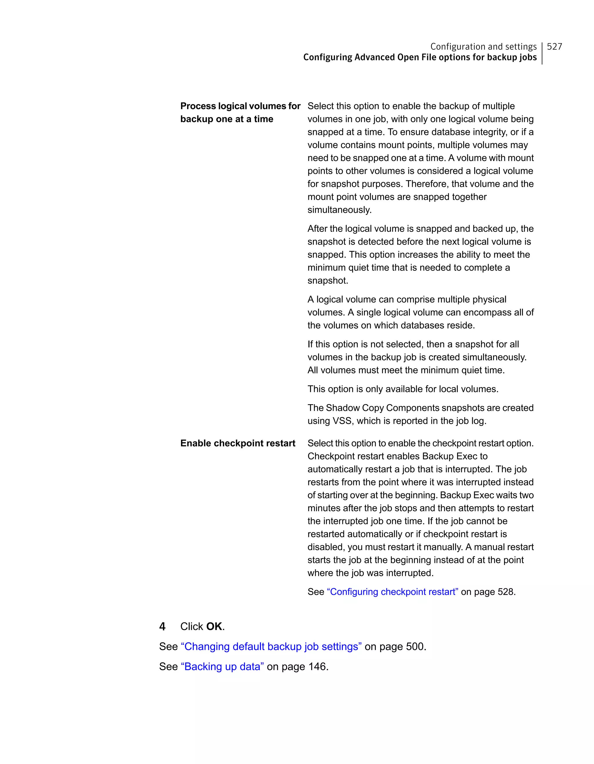 Select this option to enable the backup of multiple
volumes in one job, with only one logical volume being
snapped at a time. To ensure database integrity, or if a
volume contains mount points, multiple volumes may
need to be snapped one at a time. A volume with mount
points to other volumes is considered a logical volume
for snapshot purposes. Therefore, that volume and the
mount point volumes are snapped together
simultaneously.
After the logical volume is snapped and backed up, the
snapshot is detected before the next logical volume is
snapped. This option increases the ability to meet the
minimum quiet time that is needed to complete a
snapshot.
A logical volume can comprise multiple physical
volumes. A single logical volume can encompass all of
the volumes on which databases reside.
If this option is not selected, then a snapshot for all
volumes in the backup job is created simultaneously.
All volumes must meet the minimum quiet time.
This option is only available for local volumes.
The Shadow Copy Components snapshots are created
using VSS, which is reported in the job log.
Process logical volumes for
backup one at a time
Select this option to enable the checkpoint restart option.
Checkpoint restart enables Backup Exec to
automatically restart a job that is interrupted. The job
restarts from the point where it was interrupted instead
of starting over at the beginning. Backup Exec waits two
minutes after the job stops and then attempts to restart
the interrupted job one time. If the job cannot be
restarted automatically or if checkpoint restart is
disabled, you must restart it manually. A manual restart
starts the job at the beginning instead of at the point
where the job was interrupted.
See “Configuring checkpoint restart” on page 528.
Enable checkpoint restart
4 Click OK.
See “Changing default backup job settings” on page 500.
See “Backing up data” on page 146.
527Configuration and settings
Configuring Advanced Open File options for backup jobs
 