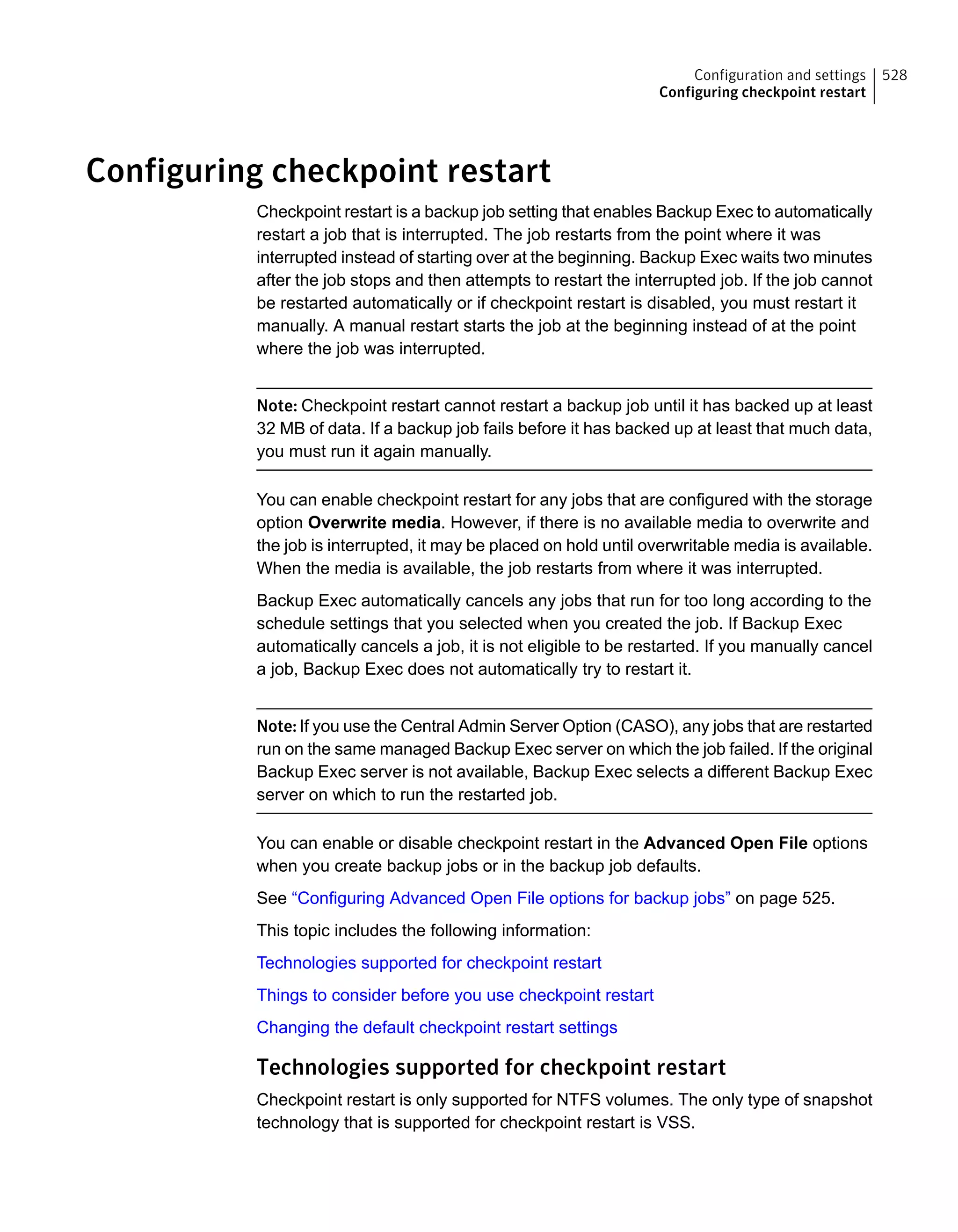 Configuring checkpoint restart
Checkpoint restart is a backup job setting that enables Backup Exec to automatically
restart a job that is interrupted. The job restarts from the point where it was
interrupted instead of starting over at the beginning. Backup Exec waits two minutes
after the job stops and then attempts to restart the interrupted job. If the job cannot
be restarted automatically or if checkpoint restart is disabled, you must restart it
manually. A manual restart starts the job at the beginning instead of at the point
where the job was interrupted.
Note: Checkpoint restart cannot restart a backup job until it has backed up at least
32 MB of data. If a backup job fails before it has backed up at least that much data,
you must run it again manually.
You can enable checkpoint restart for any jobs that are configured with the storage
option Overwrite media. However, if there is no available media to overwrite and
the job is interrupted, it may be placed on hold until overwritable media is available.
When the media is available, the job restarts from where it was interrupted.
Backup Exec automatically cancels any jobs that run for too long according to the
schedule settings that you selected when you created the job. If Backup Exec
automatically cancels a job, it is not eligible to be restarted. If you manually cancel
a job, Backup Exec does not automatically try to restart it.
Note: If you use the Central Admin Server Option (CASO), any jobs that are restarted
run on the same managed Backup Exec server on which the job failed. If the original
Backup Exec server is not available, Backup Exec selects a different Backup Exec
server on which to run the restarted job.
You can enable or disable checkpoint restart in the Advanced Open File options
when you create backup jobs or in the backup job defaults.
See “Configuring Advanced Open File options for backup jobs” on page 525.
This topic includes the following information:
Technologies supported for checkpoint restart
Things to consider before you use checkpoint restart
Changing the default checkpoint restart settings
Technologies supported for checkpoint restart
Checkpoint restart is only supported for NTFS volumes. The only type of snapshot
technology that is supported for checkpoint restart is VSS.
528Configuration and settings
Configuring checkpoint restart
 