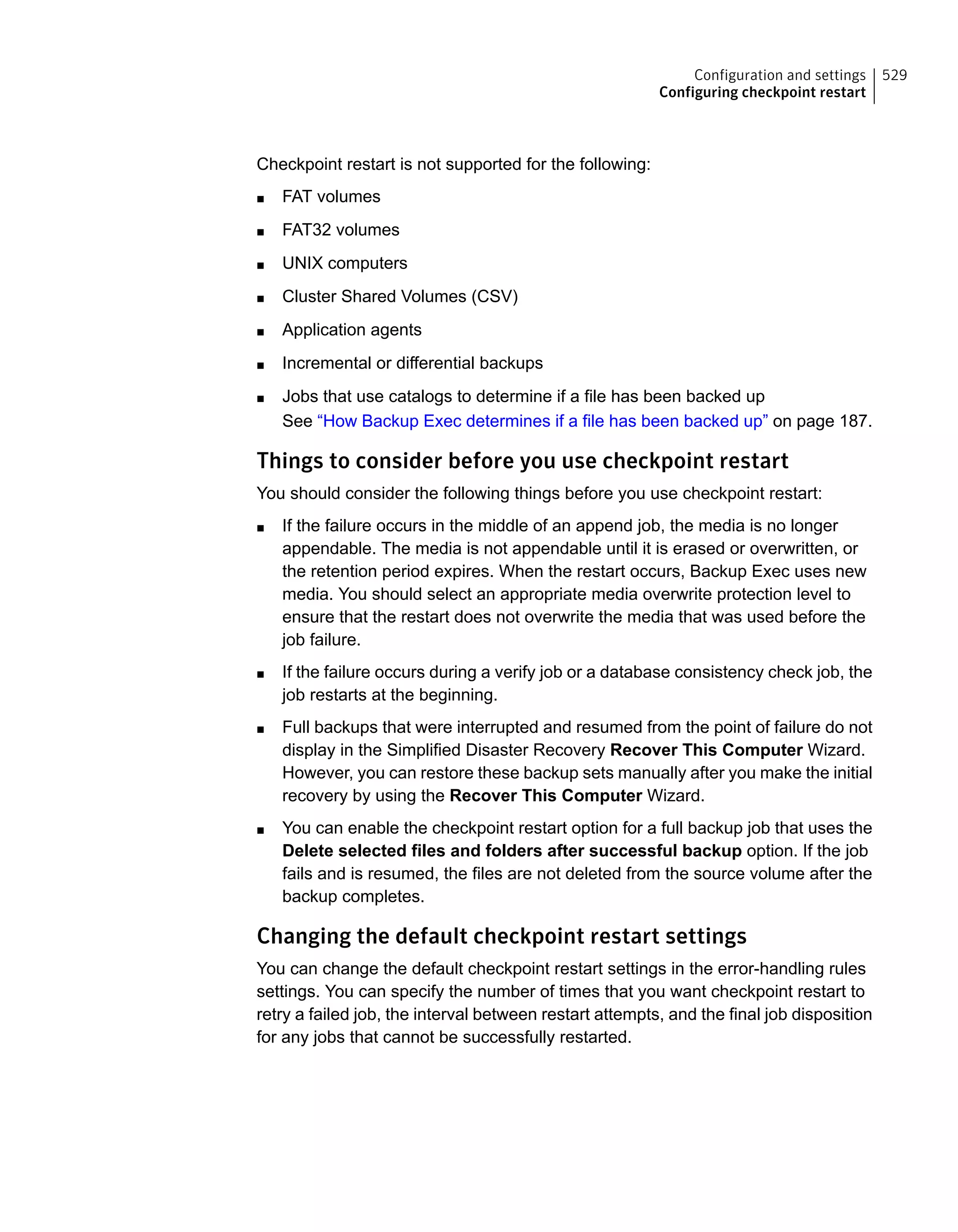 Checkpoint restart is not supported for the following:
■ FAT volumes
■ FAT32 volumes
■ UNIX computers
■ Cluster Shared Volumes (CSV)
■ Application agents
■ Incremental or differential backups
■ Jobs that use catalogs to determine if a file has been backed up
See “How Backup Exec determines if a file has been backed up” on page 187.
Things to consider before you use checkpoint restart
You should consider the following things before you use checkpoint restart:
■ If the failure occurs in the middle of an append job, the media is no longer
appendable. The media is not appendable until it is erased or overwritten, or
the retention period expires. When the restart occurs, Backup Exec uses new
media. You should select an appropriate media overwrite protection level to
ensure that the restart does not overwrite the media that was used before the
job failure.
■ If the failure occurs during a verify job or a database consistency check job, the
job restarts at the beginning.
■ Full backups that were interrupted and resumed from the point of failure do not
display in the Simplified Disaster Recovery Recover This Computer Wizard.
However, you can restore these backup sets manually after you make the initial
recovery by using the Recover This Computer Wizard.
■ You can enable the checkpoint restart option for a full backup job that uses the
Delete selected files and folders after successful backup option. If the job
fails and is resumed, the files are not deleted from the source volume after the
backup completes.
Changing the default checkpoint restart settings
You can change the default checkpoint restart settings in the error-handling rules
settings. You can specify the number of times that you want checkpoint restart to
retry a failed job, the interval between restart attempts, and the final job disposition
for any jobs that cannot be successfully restarted.
529Configuration and settings
Configuring checkpoint restart
 