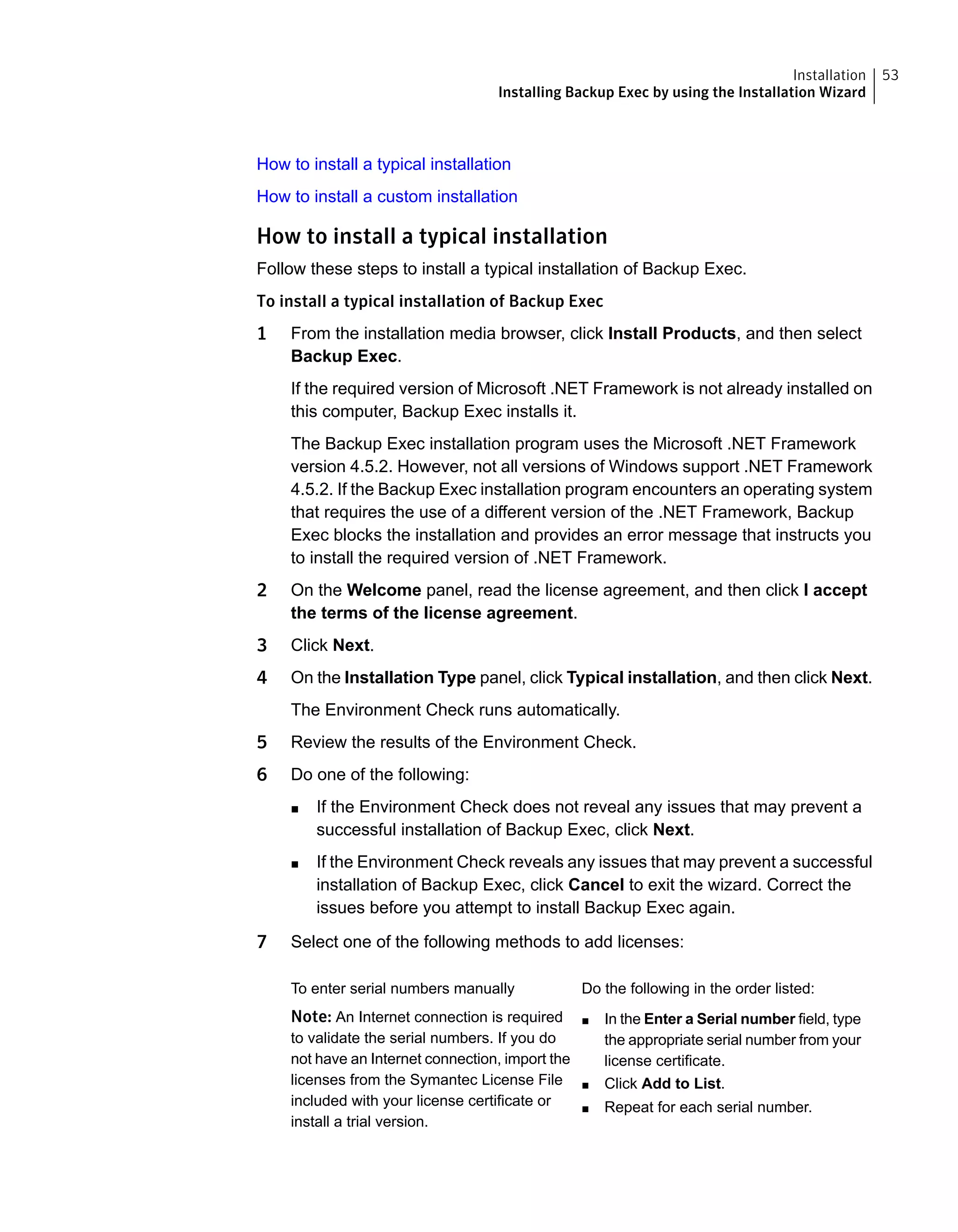 How to install a typical installation
How to install a custom installation
How to install a typical installation
Follow these steps to install a typical installation of Backup Exec.
To install a typical installation of Backup Exec
1 From the installation media browser, click Install Products, and then select
Backup Exec.
If the required version of Microsoft .NET Framework is not already installed on
this computer, Backup Exec installs it.
The Backup Exec installation program uses the Microsoft .NET Framework
version 4.5.2. However, not all versions of Windows support .NET Framework
4.5.2. If the Backup Exec installation program encounters an operating system
that requires the use of a different version of the .NET Framework, Backup
Exec blocks the installation and provides an error message that instructs you
to install the required version of .NET Framework.
2 On the Welcome panel, read the license agreement, and then click I accept
the terms of the license agreement.
3 Click Next.
4 On the Installation Type panel, click Typical installation, and then click Next.
The Environment Check runs automatically.
5 Review the results of the Environment Check.
6 Do one of the following:
■ If the Environment Check does not reveal any issues that may prevent a
successful installation of Backup Exec, click Next.
■ If the Environment Check reveals any issues that may prevent a successful
installation of Backup Exec, click Cancel to exit the wizard. Correct the
issues before you attempt to install Backup Exec again.
7 Select one of the following methods to add licenses:
Do the following in the order listed:
■ In the Enter a Serial number field, type
the appropriate serial number from your
license certificate.
■ Click Add to List.
■ Repeat for each serial number.
To enter serial numbers manually
Note: An Internet connection is required
to validate the serial numbers. If you do
not have an Internet connection, import the
licenses from the Symantec License File
included with your license certificate or
install a trial version.
53Installation
Installing Backup Exec by using the Installation Wizard
 