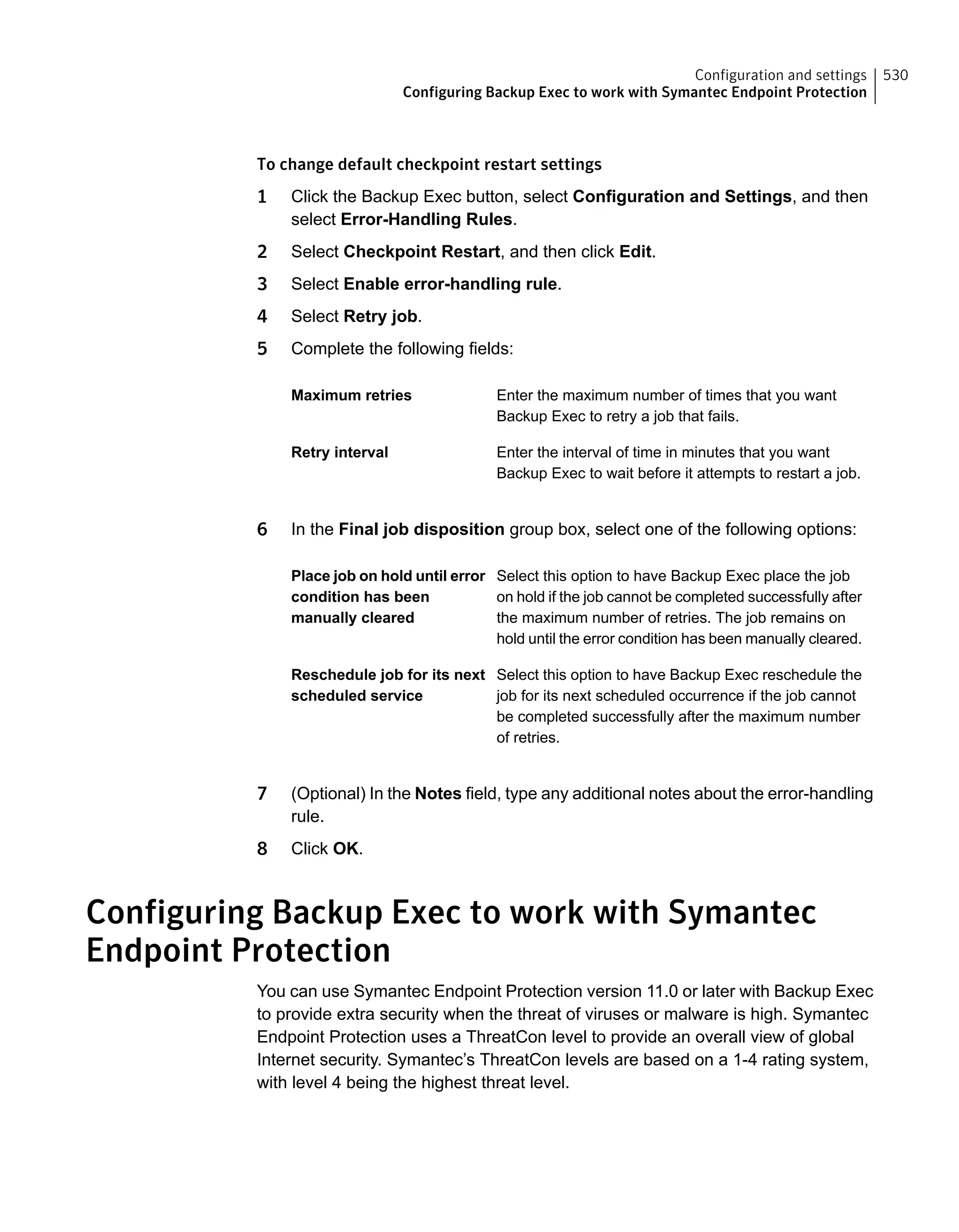 To change default checkpoint restart settings
1 Click the Backup Exec button, select Configuration and Settings, and then
select Error-Handling Rules.
2 Select Checkpoint Restart, and then click Edit.
3 Select Enable error-handling rule.
4 Select Retry job.
5 Complete the following fields:
Enter the maximum number of times that you want
Backup Exec to retry a job that fails.
Maximum retries
Enter the interval of time in minutes that you want
Backup Exec to wait before it attempts to restart a job.
Retry interval
6 In the Final job disposition group box, select one of the following options:
Select this option to have Backup Exec place the job
on hold if the job cannot be completed successfully after
the maximum number of retries. The job remains on
hold until the error condition has been manually cleared.
Place job on hold until error
condition has been
manually cleared
Select this option to have Backup Exec reschedule the
job for its next scheduled occurrence if the job cannot
be completed successfully after the maximum number
of retries.
Reschedule job for its next
scheduled service
7 (Optional) In the Notes field, type any additional notes about the error-handling
rule.
8 Click OK.
Configuring Backup Exec to work with Symantec
Endpoint Protection
You can use Symantec Endpoint Protection version 11.0 or later with Backup Exec
to provide extra security when the threat of viruses or malware is high. Symantec
Endpoint Protection uses a ThreatCon level to provide an overall view of global
Internet security. Symantec’s ThreatCon levels are based on a 1-4 rating system,
with level 4 being the highest threat level.
530Configuration and settings
Configuring Backup Exec to work with Symantec Endpoint Protection
 