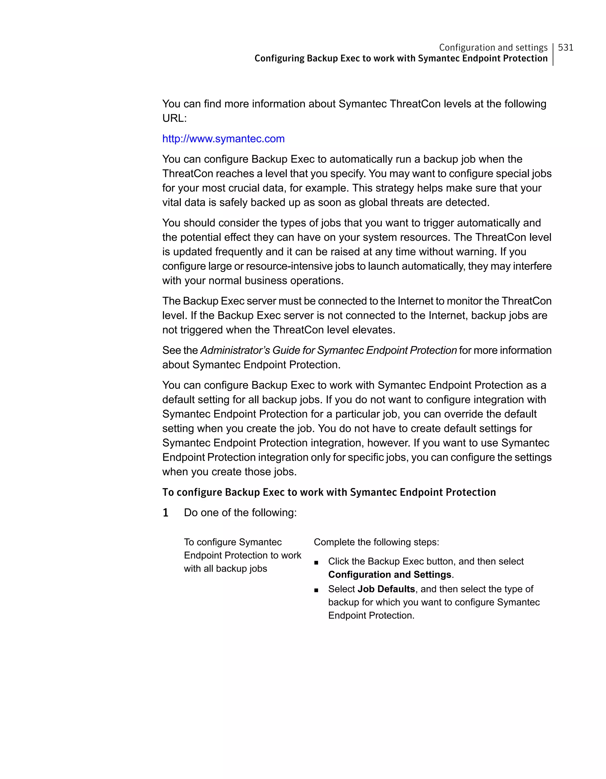 You can find more information about Symantec ThreatCon levels at the following
URL:
http://www.symantec.com
You can configure Backup Exec to automatically run a backup job when the
ThreatCon reaches a level that you specify. You may want to configure special jobs
for your most crucial data, for example. This strategy helps make sure that your
vital data is safely backed up as soon as global threats are detected.
You should consider the types of jobs that you want to trigger automatically and
the potential effect they can have on your system resources. The ThreatCon level
is updated frequently and it can be raised at any time without warning. If you
configure large or resource-intensive jobs to launch automatically, they may interfere
with your normal business operations.
The Backup Exec server must be connected to the Internet to monitor the ThreatCon
level. If the Backup Exec server is not connected to the Internet, backup jobs are
not triggered when the ThreatCon level elevates.
See the Administrator’s Guide for Symantec Endpoint Protection for more information
about Symantec Endpoint Protection.
You can configure Backup Exec to work with Symantec Endpoint Protection as a
default setting for all backup jobs. If you do not want to configure integration with
Symantec Endpoint Protection for a particular job, you can override the default
setting when you create the job. You do not have to create default settings for
Symantec Endpoint Protection integration, however. If you want to use Symantec
Endpoint Protection integration only for specific jobs, you can configure the settings
when you create those jobs.
To configure Backup Exec to work with Symantec Endpoint Protection
1 Do one of the following:
Complete the following steps:
■ Click the Backup Exec button, and then select
Configuration and Settings.
■ Select Job Defaults, and then select the type of
backup for which you want to configure Symantec
Endpoint Protection.
To configure Symantec
Endpoint Protection to work
with all backup jobs
531Configuration and settings
Configuring Backup Exec to work with Symantec Endpoint Protection
 
