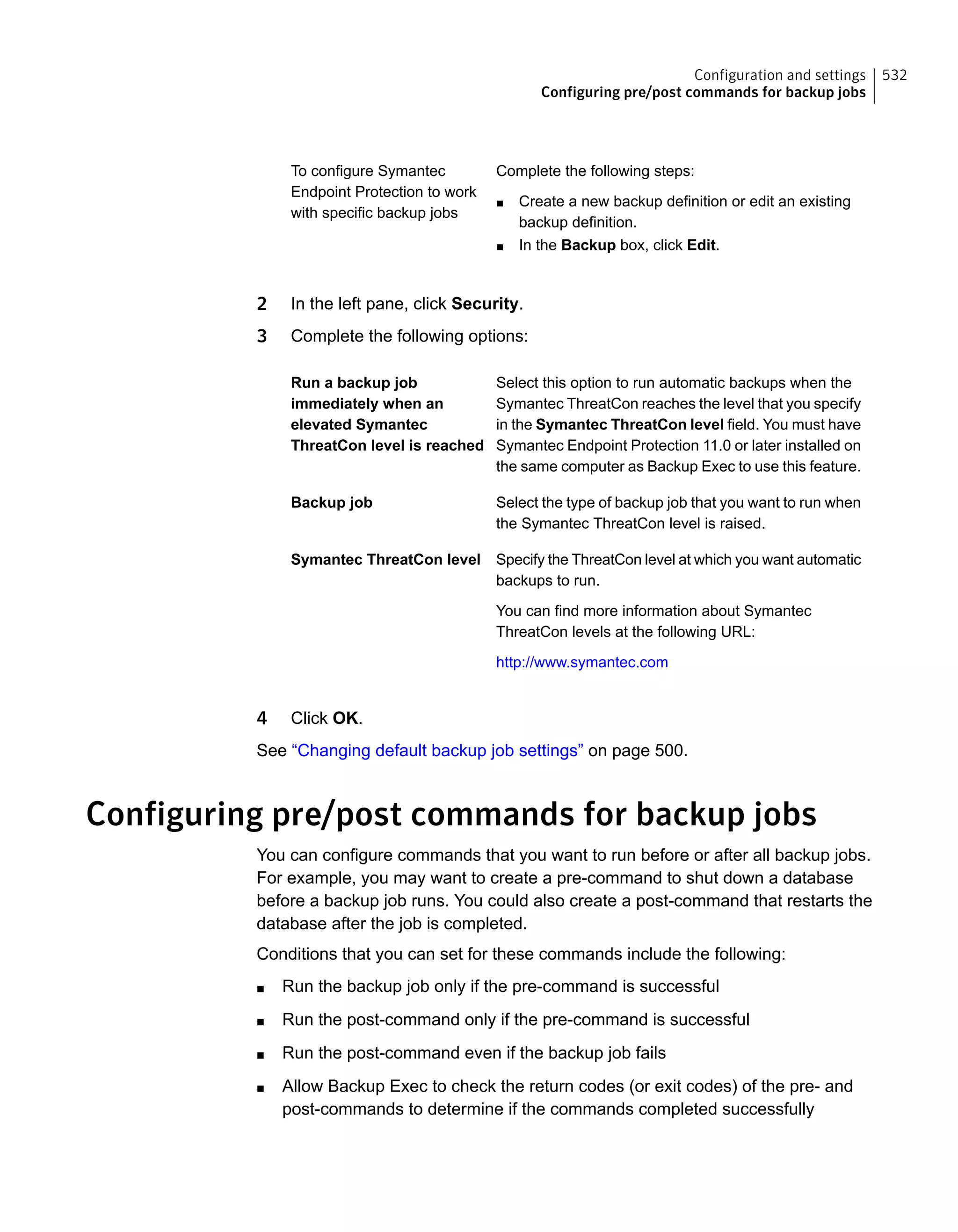 Complete the following steps:
■ Create a new backup definition or edit an existing
backup definition.
■ In the Backup box, click Edit.
To configure Symantec
Endpoint Protection to work
with specific backup jobs
2 In the left pane, click Security.
3 Complete the following options:
Select this option to run automatic backups when the
Symantec ThreatCon reaches the level that you specify
in the Symantec ThreatCon level field. You must have
Symantec Endpoint Protection 11.0 or later installed on
the same computer as Backup Exec to use this feature.
Run a backup job
immediately when an
elevated Symantec
ThreatCon level is reached
Select the type of backup job that you want to run when
the Symantec ThreatCon level is raised.
Backup job
Specify the ThreatCon level at which you want automatic
backups to run.
You can find more information about Symantec
ThreatCon levels at the following URL:
http://www.symantec.com
Symantec ThreatCon level
4 Click OK.
See “Changing default backup job settings” on page 500.
Configuring pre/post commands for backup jobs
You can configure commands that you want to run before or after all backup jobs.
For example, you may want to create a pre-command to shut down a database
before a backup job runs. You could also create a post-command that restarts the
database after the job is completed.
Conditions that you can set for these commands include the following:
■ Run the backup job only if the pre-command is successful
■ Run the post-command only if the pre-command is successful
■ Run the post-command even if the backup job fails
■ Allow Backup Exec to check the return codes (or exit codes) of the pre- and
post-commands to determine if the commands completed successfully
532Configuration and settings
Configuring pre/post commands for backup jobs
 