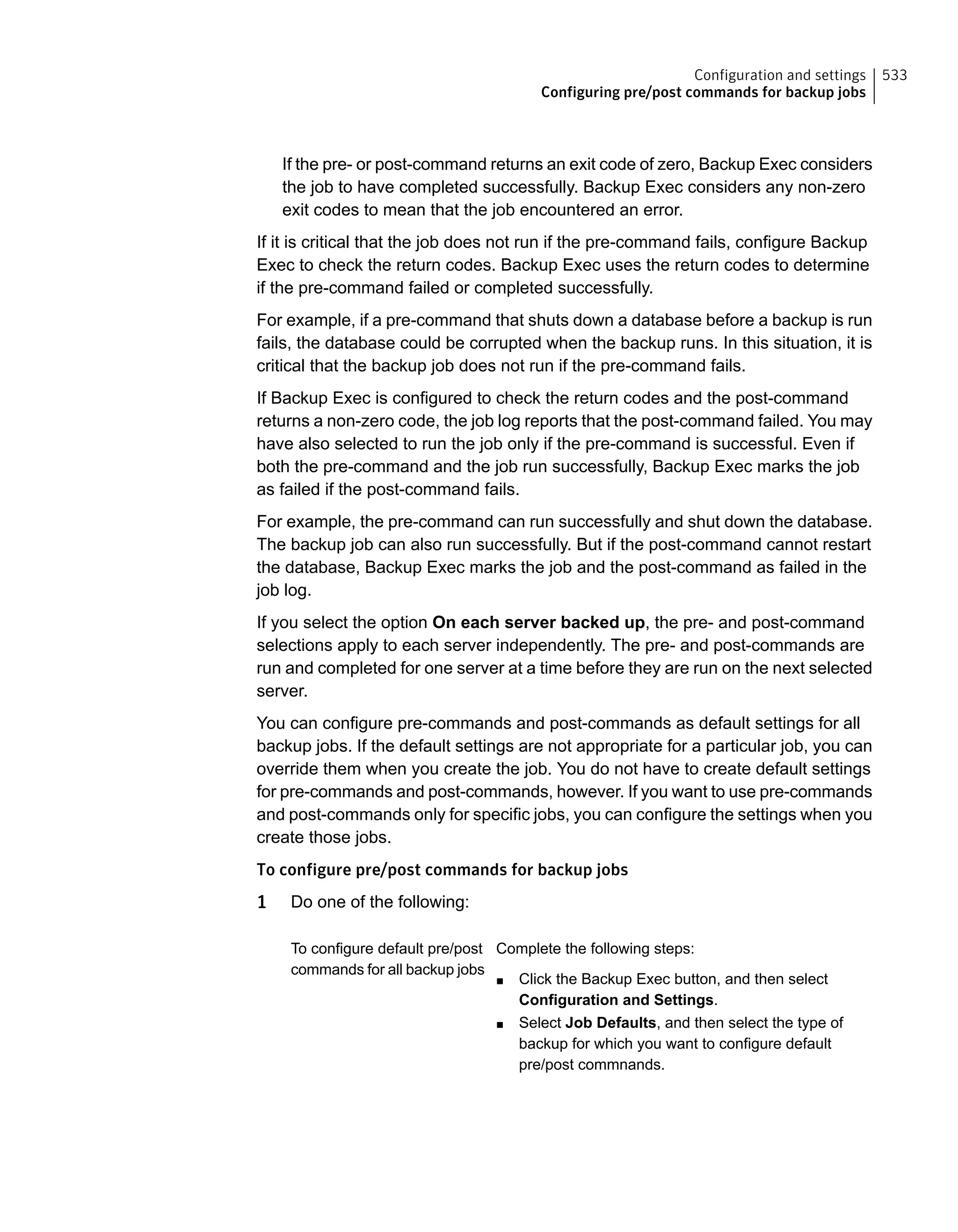 If the pre- or post-command returns an exit code of zero, Backup Exec considers
the job to have completed successfully. Backup Exec considers any non-zero
exit codes to mean that the job encountered an error.
If it is critical that the job does not run if the pre-command fails, configure Backup
Exec to check the return codes. Backup Exec uses the return codes to determine
if the pre-command failed or completed successfully.
For example, if a pre-command that shuts down a database before a backup is run
fails, the database could be corrupted when the backup runs. In this situation, it is
critical that the backup job does not run if the pre-command fails.
If Backup Exec is configured to check the return codes and the post-command
returns a non-zero code, the job log reports that the post-command failed. You may
have also selected to run the job only if the pre-command is successful. Even if
both the pre-command and the job run successfully, Backup Exec marks the job
as failed if the post-command fails.
For example, the pre-command can run successfully and shut down the database.
The backup job can also run successfully. But if the post-command cannot restart
the database, Backup Exec marks the job and the post-command as failed in the
job log.
If you select the option On each server backed up, the pre- and post-command
selections apply to each server independently. The pre- and post-commands are
run and completed for one server at a time before they are run on the next selected
server.
You can configure pre-commands and post-commands as default settings for all
backup jobs. If the default settings are not appropriate for a particular job, you can
override them when you create the job. You do not have to create default settings
for pre-commands and post-commands, however. If you want to use pre-commands
and post-commands only for specific jobs, you can configure the settings when you
create those jobs.
To configure pre/post commands for backup jobs
1 Do one of the following:
Complete the following steps:
■ Click the Backup Exec button, and then select
Configuration and Settings.
■ Select Job Defaults, and then select the type of
backup for which you want to configure default
pre/post commnands.
To configure default pre/post
commands for all backup jobs
533Configuration and settings
Configuring pre/post commands for backup jobs
 