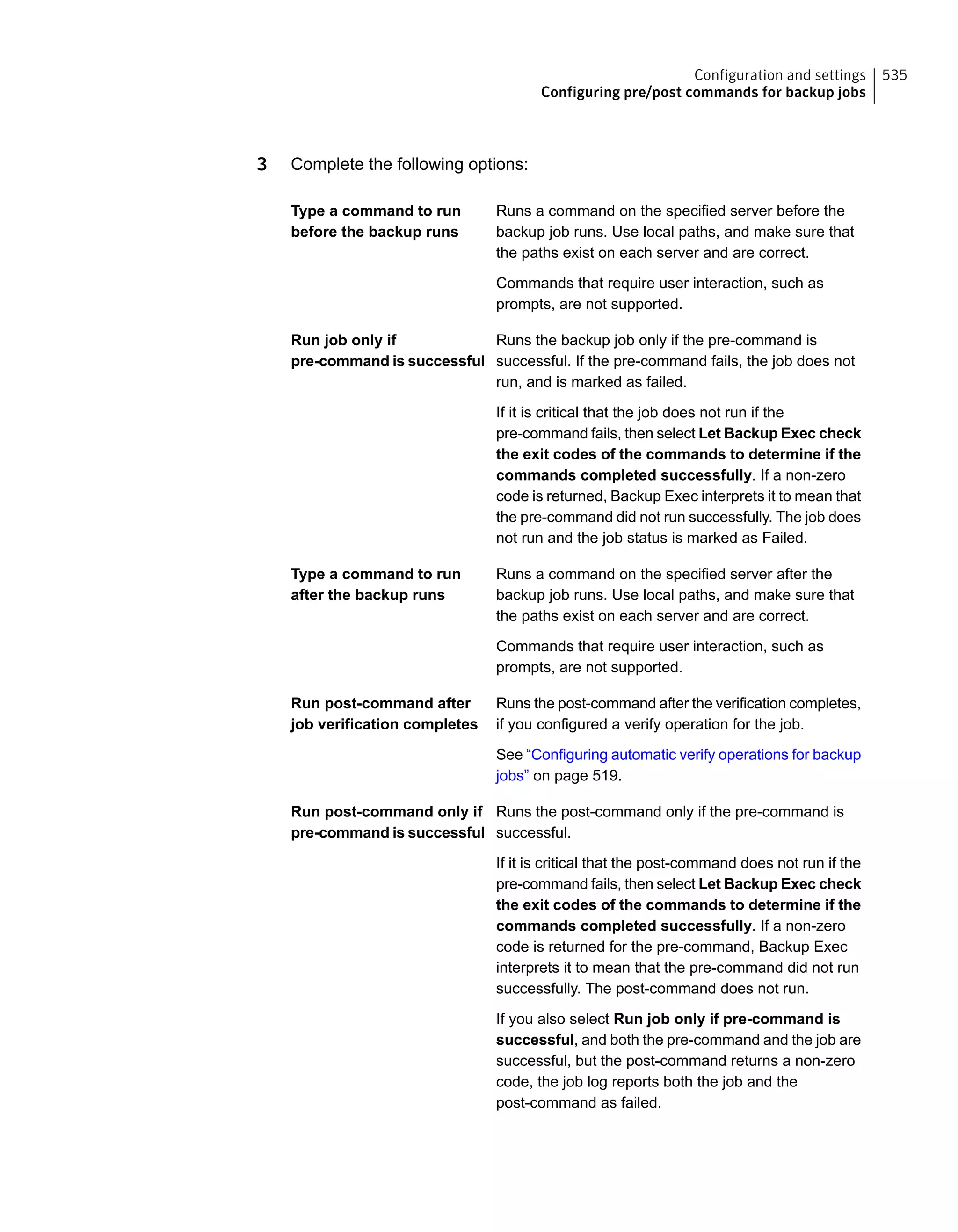 3 Complete the following options:
Runs a command on the specified server before the
backup job runs. Use local paths, and make sure that
the paths exist on each server and are correct.
Type a command to run
before the backup runs
Commands that require user interaction, such as
prompts, are not supported.
Runs the backup job only if the pre-command is
successful. If the pre-command fails, the job does not
run, and is marked as failed.
Run job only if
pre-command is successful
If it is critical that the job does not run if the
pre-command fails, then select Let Backup Exec check
the exit codes of the commands to determine if the
commands completed successfully. If a non-zero
code is returned, Backup Exec interprets it to mean that
the pre-command did not run successfully. The job does
not run and the job status is marked as Failed.
Runs a command on the specified server after the
backup job runs. Use local paths, and make sure that
the paths exist on each server and are correct.
Type a command to run
after the backup runs
Commands that require user interaction, such as
prompts, are not supported.
Runs the post-command after the verification completes,
if you configured a verify operation for the job.
Run post-command after
job verification completes
See “Configuring automatic verify operations for backup
jobs” on page 519.
Runs the post-command only if the pre-command is
successful.
Run post-command only if
pre-command is successful
If it is critical that the post-command does not run if the
pre-command fails, then select Let Backup Exec check
the exit codes of the commands to determine if the
commands completed successfully. If a non-zero
code is returned for the pre-command, Backup Exec
interprets it to mean that the pre-command did not run
successfully. The post-command does not run.
If you also select Run job only if pre-command is
successful, and both the pre-command and the job are
successful, but the post-command returns a non-zero
code, the job log reports both the job and the
post-command as failed.
535Configuration and settings
Configuring pre/post commands for backup jobs
 