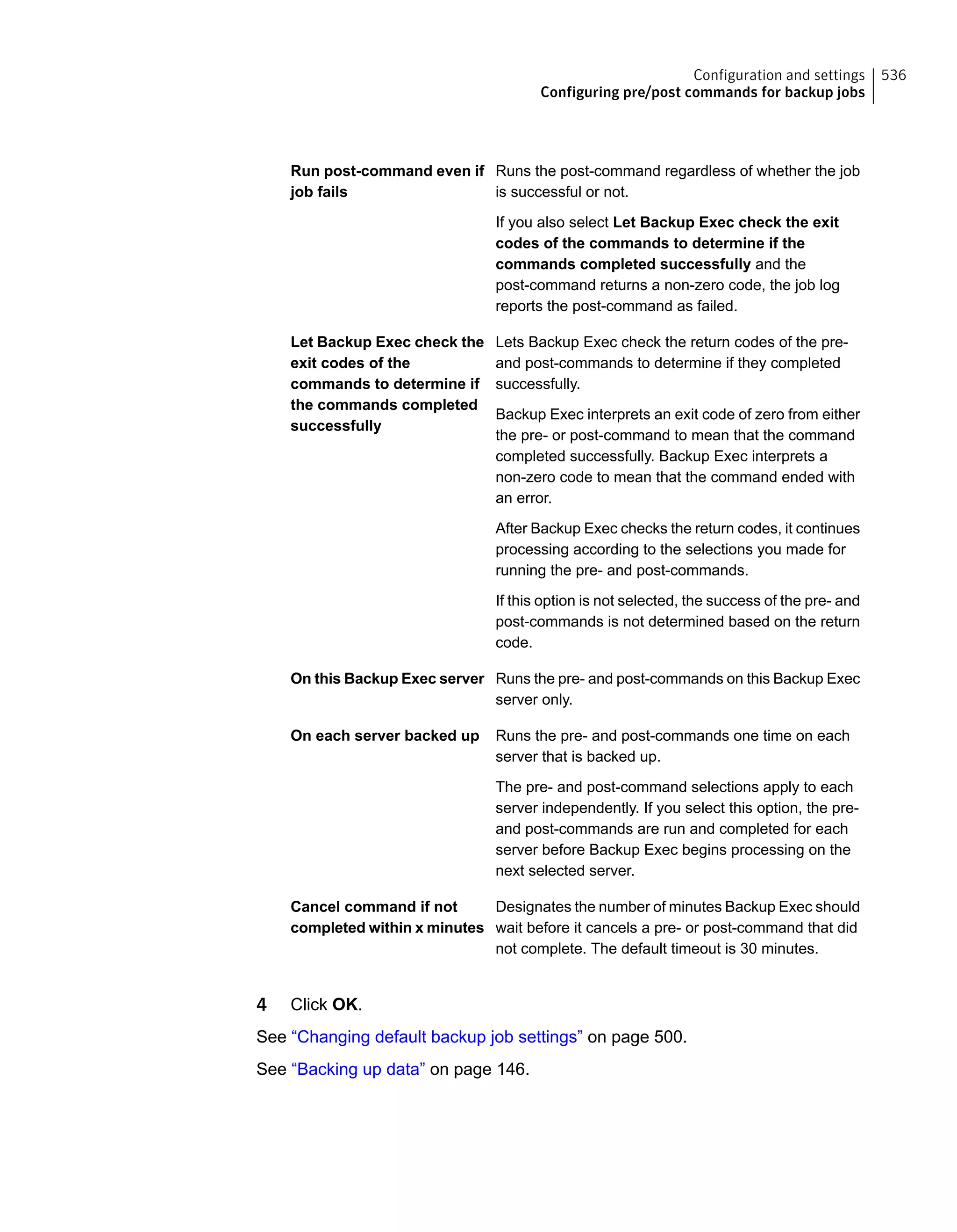 Runs the post-command regardless of whether the job
is successful or not.
If you also select Let Backup Exec check the exit
codes of the commands to determine if the
commands completed successfully and the
post-command returns a non-zero code, the job log
reports the post-command as failed.
Run post-command even if
job fails
Lets Backup Exec check the return codes of the pre-
and post-commands to determine if they completed
successfully.
Backup Exec interprets an exit code of zero from either
the pre- or post-command to mean that the command
completed successfully. Backup Exec interprets a
non-zero code to mean that the command ended with
an error.
After Backup Exec checks the return codes, it continues
processing according to the selections you made for
running the pre- and post-commands.
If this option is not selected, the success of the pre- and
post-commands is not determined based on the return
code.
Let Backup Exec check the
exit codes of the
commands to determine if
the commands completed
successfully
Runs the pre- and post-commands on this Backup Exec
server only.
On this Backup Exec server
Runs the pre- and post-commands one time on each
server that is backed up.
The pre- and post-command selections apply to each
server independently. If you select this option, the pre-
and post-commands are run and completed for each
server before Backup Exec begins processing on the
next selected server.
On each server backed up
Designates the number of minutes Backup Exec should
wait before it cancels a pre- or post-command that did
not complete. The default timeout is 30 minutes.
Cancel command if not
completed within x minutes
4 Click OK.
See “Changing default backup job settings” on page 500.
See “Backing up data” on page 146.
536Configuration and settings
Configuring pre/post commands for backup jobs
 