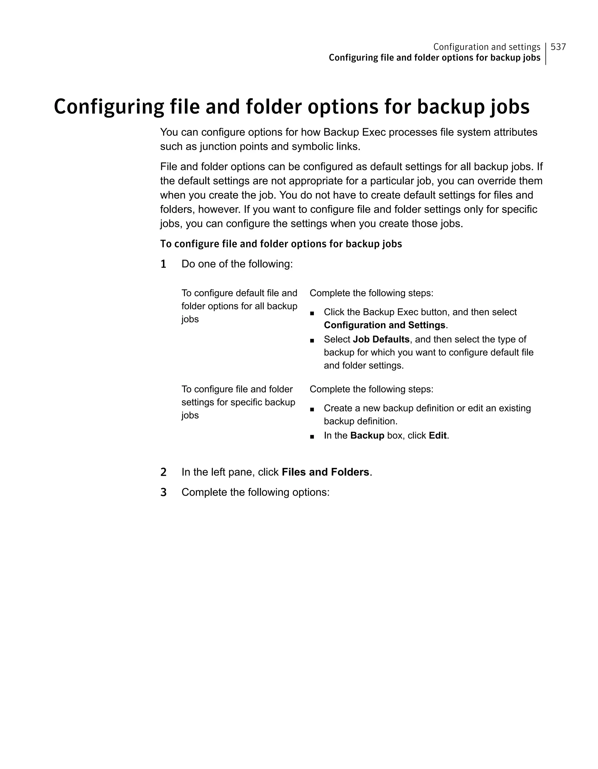 Configuring file and folder options for backup jobs
You can configure options for how Backup Exec processes file system attributes
such as junction points and symbolic links.
File and folder options can be configured as default settings for all backup jobs. If
the default settings are not appropriate for a particular job, you can override them
when you create the job. You do not have to create default settings for files and
folders, however. If you want to configure file and folder settings only for specific
jobs, you can configure the settings when you create those jobs.
To configure file and folder options for backup jobs
1 Do one of the following:
Complete the following steps:
■ Click the Backup Exec button, and then select
Configuration and Settings.
■ Select Job Defaults, and then select the type of
backup for which you want to configure default file
and folder settings.
To configure default file and
folder options for all backup
jobs
Complete the following steps:
■ Create a new backup definition or edit an existing
backup definition.
■ In the Backup box, click Edit.
To configure file and folder
settings for specific backup
jobs
2 In the left pane, click Files and Folders.
3 Complete the following options:
537Configuration and settings
Configuring file and folder options for backup jobs
 
