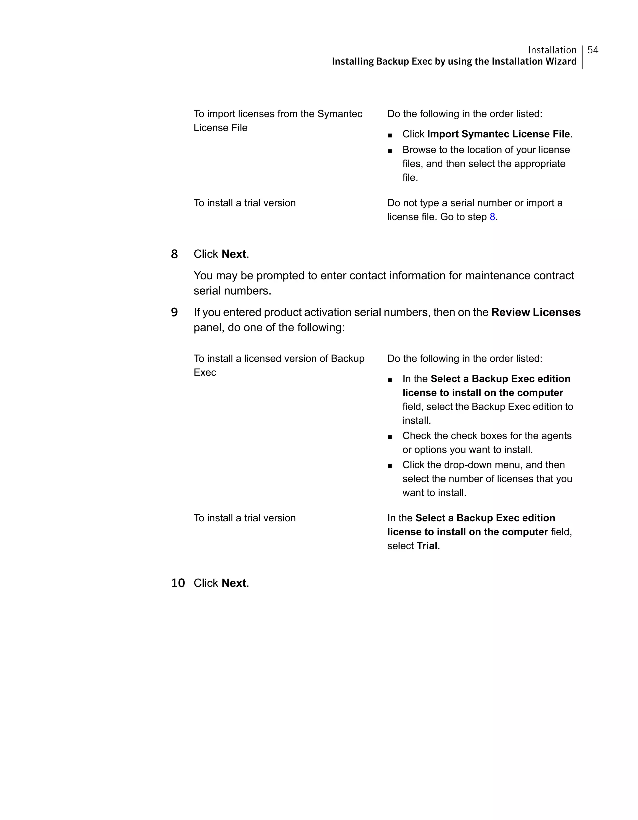 Do the following in the order listed:
■ Click Import Symantec License File.
■ Browse to the location of your license
files, and then select the appropriate
file.
To import licenses from the Symantec
License File
Do not type a serial number or import a
license file. Go to step 8.
To install a trial version
8 Click Next.
You may be prompted to enter contact information for maintenance contract
serial numbers.
9 If you entered product activation serial numbers, then on the Review Licenses
panel, do one of the following:
Do the following in the order listed:
■ In the Select a Backup Exec edition
license to install on the computer
field, select the Backup Exec edition to
install.
■ Check the check boxes for the agents
or options you want to install.
■ Click the drop-down menu, and then
select the number of licenses that you
want to install.
To install a licensed version of Backup
Exec
In the Select a Backup Exec edition
license to install on the computer field,
select Trial.
To install a trial version
10 Click Next.
54Installation
Installing Backup Exec by using the Installation Wizard
 