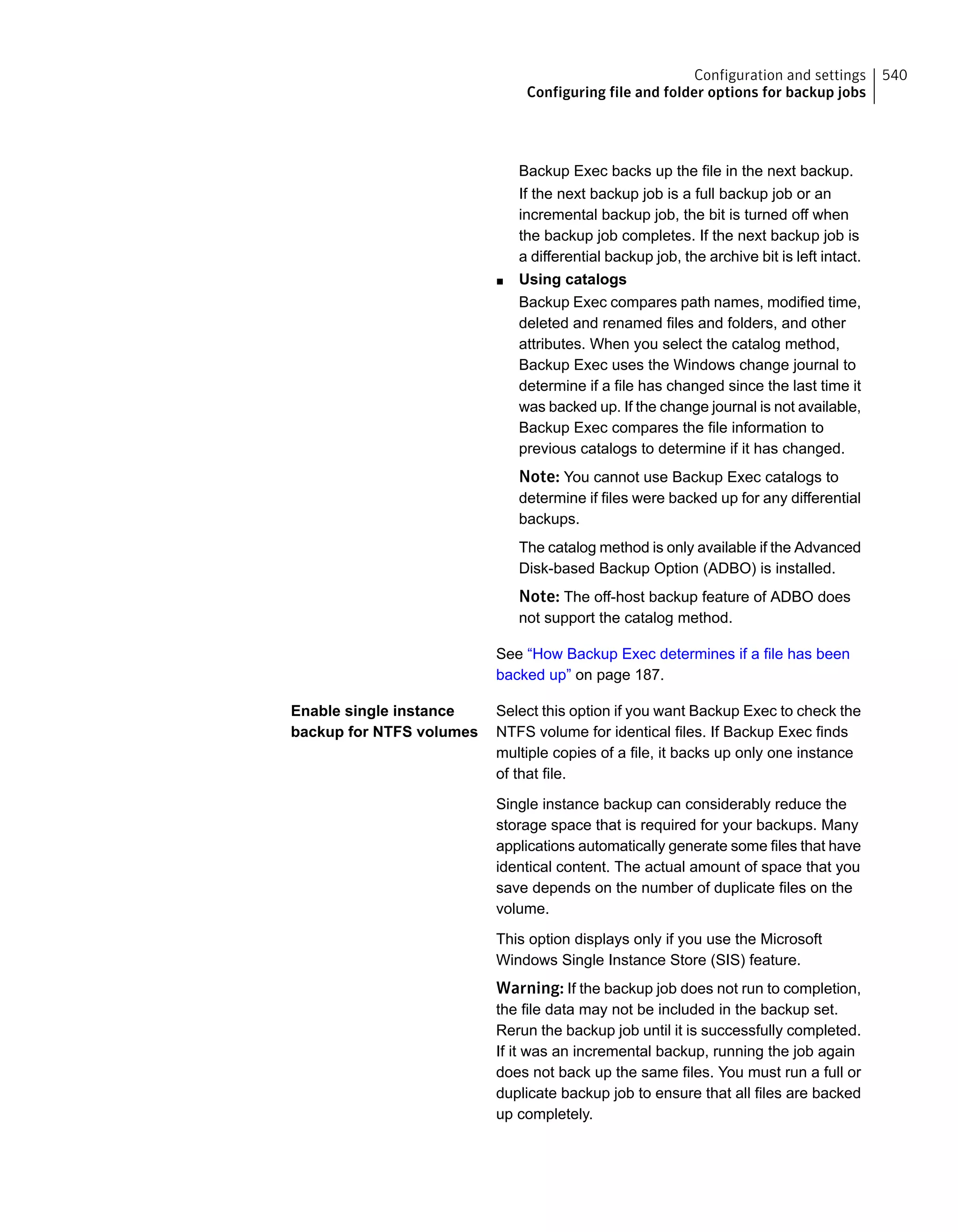 Backup Exec backs up the file in the next backup.
If the next backup job is a full backup job or an
incremental backup job, the bit is turned off when
the backup job completes. If the next backup job is
a differential backup job, the archive bit is left intact.
■ Using catalogs
Backup Exec compares path names, modified time,
deleted and renamed files and folders, and other
attributes. When you select the catalog method,
Backup Exec uses the Windows change journal to
determine if a file has changed since the last time it
was backed up. If the change journal is not available,
Backup Exec compares the file information to
previous catalogs to determine if it has changed.
Note: You cannot use Backup Exec catalogs to
determine if files were backed up for any differential
backups.
The catalog method is only available if the Advanced
Disk-based Backup Option (ADBO) is installed.
Note: The off-host backup feature of ADBO does
not support the catalog method.
See “How Backup Exec determines if a file has been
backed up” on page 187.
Select this option if you want Backup Exec to check the
NTFS volume for identical files. If Backup Exec finds
multiple copies of a file, it backs up only one instance
of that file.
Single instance backup can considerably reduce the
storage space that is required for your backups. Many
applications automatically generate some files that have
identical content. The actual amount of space that you
save depends on the number of duplicate files on the
volume.
This option displays only if you use the Microsoft
Windows Single Instance Store (SIS) feature.
Warning: If the backup job does not run to completion,
the file data may not be included in the backup set.
Rerun the backup job until it is successfully completed.
If it was an incremental backup, running the job again
does not back up the same files. You must run a full or
duplicate backup job to ensure that all files are backed
up completely.
Enable single instance
backup for NTFS volumes
540Configuration and settings
Configuring file and folder options for backup jobs
 