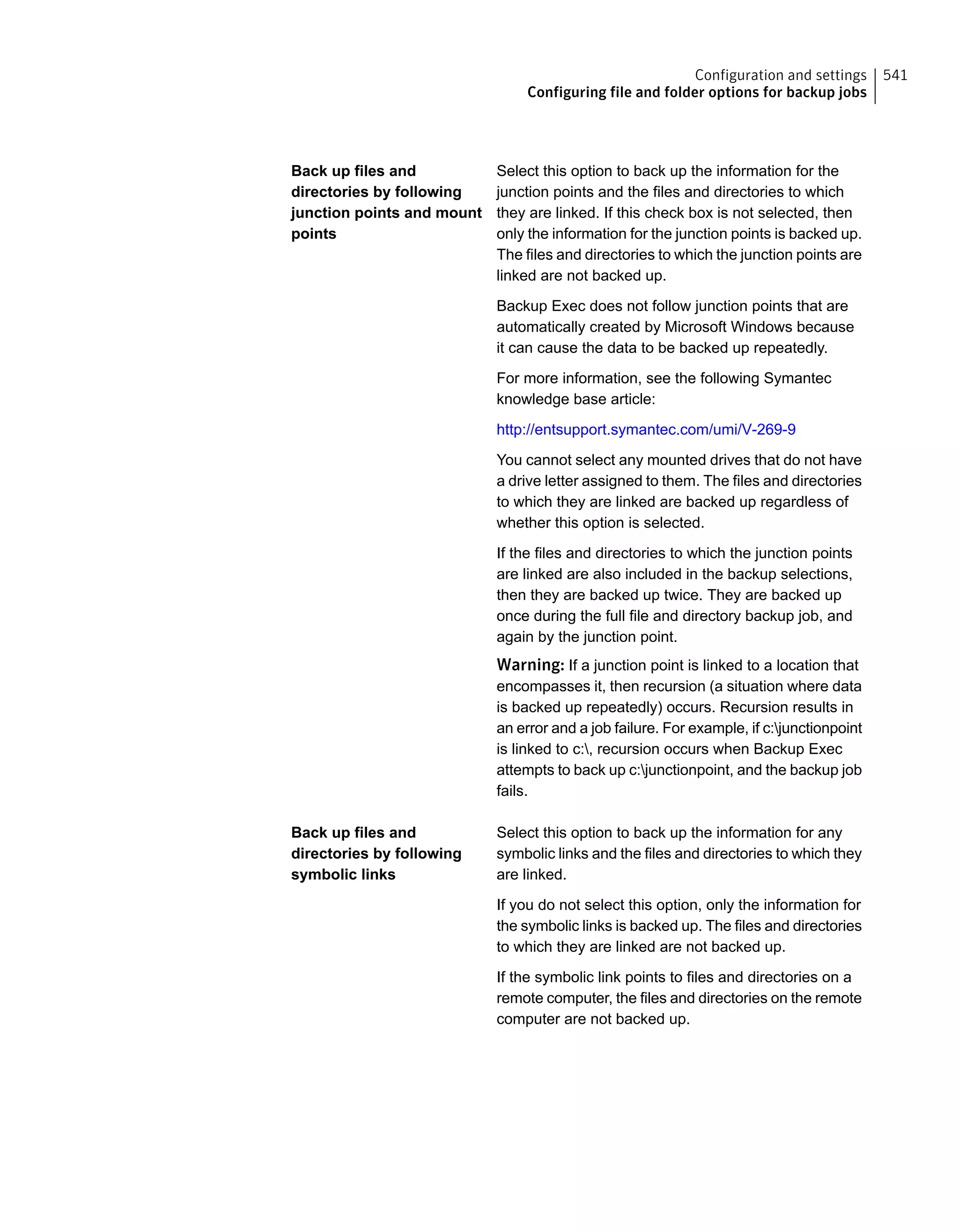 Select this option to back up the information for the
junction points and the files and directories to which
they are linked. If this check box is not selected, then
only the information for the junction points is backed up.
The files and directories to which the junction points are
linked are not backed up.
Backup Exec does not follow junction points that are
automatically created by Microsoft Windows because
it can cause the data to be backed up repeatedly.
For more information, see the following Symantec
knowledge base article:
http://entsupport.symantec.com/umi/V-269-9
You cannot select any mounted drives that do not have
a drive letter assigned to them. The files and directories
to which they are linked are backed up regardless of
whether this option is selected.
If the files and directories to which the junction points
are linked are also included in the backup selections,
then they are backed up twice. They are backed up
once during the full file and directory backup job, and
again by the junction point.
Warning: If a junction point is linked to a location that
encompasses it, then recursion (a situation where data
is backed up repeatedly) occurs. Recursion results in
an error and a job failure. For example, if c:junctionpoint
is linked to c:, recursion occurs when Backup Exec
attempts to back up c:junctionpoint, and the backup job
fails.
Back up files and
directories by following
junction points and mount
points
Select this option to back up the information for any
symbolic links and the files and directories to which they
are linked.
If you do not select this option, only the information for
the symbolic links is backed up. The files and directories
to which they are linked are not backed up.
If the symbolic link points to files and directories on a
remote computer, the files and directories on the remote
computer are not backed up.
Back up files and
directories by following
symbolic links
541Configuration and settings
Configuring file and folder options for backup jobs
 