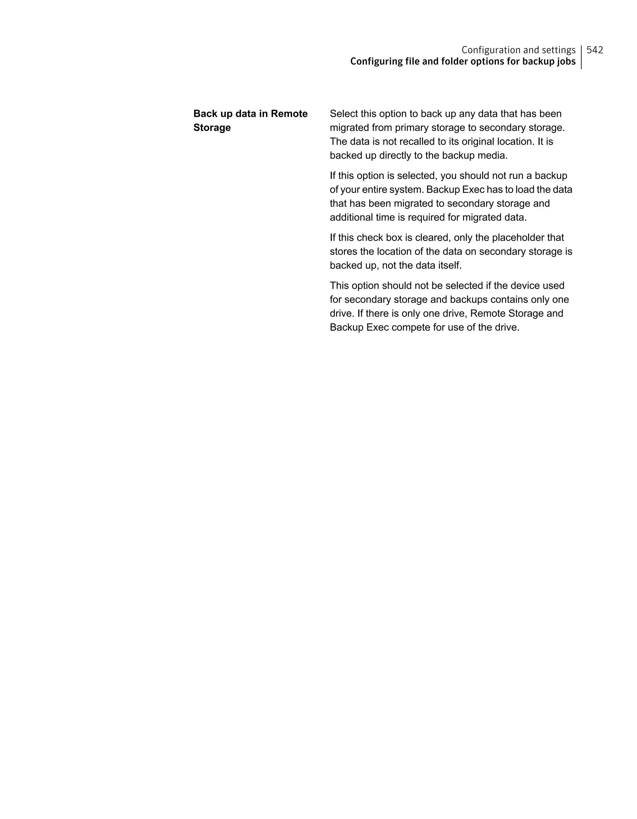 Select this option to back up any data that has been
migrated from primary storage to secondary storage.
The data is not recalled to its original location. It is
backed up directly to the backup media.
If this option is selected, you should not run a backup
of your entire system. Backup Exec has to load the data
that has been migrated to secondary storage and
additional time is required for migrated data.
If this check box is cleared, only the placeholder that
stores the location of the data on secondary storage is
backed up, not the data itself.
This option should not be selected if the device used
for secondary storage and backups contains only one
drive. If there is only one drive, Remote Storage and
Backup Exec compete for use of the drive.
Back up data in Remote
Storage
542Configuration and settings
Configuring file and folder options for backup jobs
 