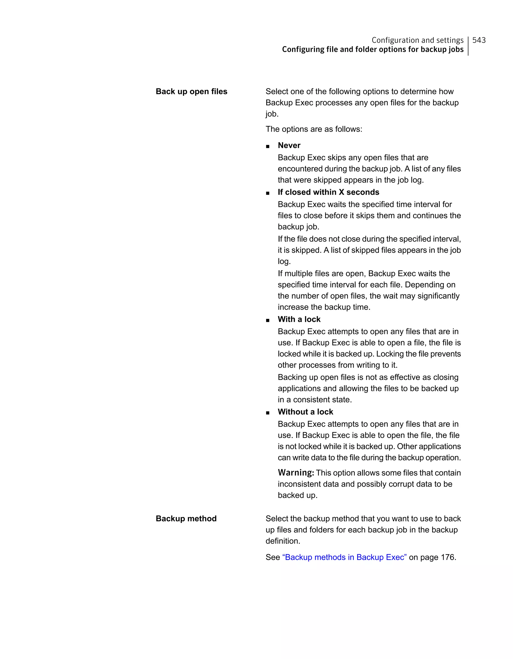 Select one of the following options to determine how
Backup Exec processes any open files for the backup
job.
The options are as follows:
■ Never
Backup Exec skips any open files that are
encountered during the backup job. A list of any files
that were skipped appears in the job log.
■ If closed within X seconds
Backup Exec waits the specified time interval for
files to close before it skips them and continues the
backup job.
If the file does not close during the specified interval,
it is skipped. A list of skipped files appears in the job
log.
If multiple files are open, Backup Exec waits the
specified time interval for each file. Depending on
the number of open files, the wait may significantly
increase the backup time.
■ With a lock
Backup Exec attempts to open any files that are in
use. If Backup Exec is able to open a file, the file is
locked while it is backed up. Locking the file prevents
other processes from writing to it.
Backing up open files is not as effective as closing
applications and allowing the files to be backed up
in a consistent state.
■ Without a lock
Backup Exec attempts to open any files that are in
use. If Backup Exec is able to open the file, the file
is not locked while it is backed up. Other applications
can write data to the file during the backup operation.
Warning: This option allows some files that contain
inconsistent data and possibly corrupt data to be
backed up.
Back up open files
Select the backup method that you want to use to back
up files and folders for each backup job in the backup
definition.
See “Backup methods in Backup Exec” on page 176.
Backup method
543Configuration and settings
Configuring file and folder options for backup jobs
 