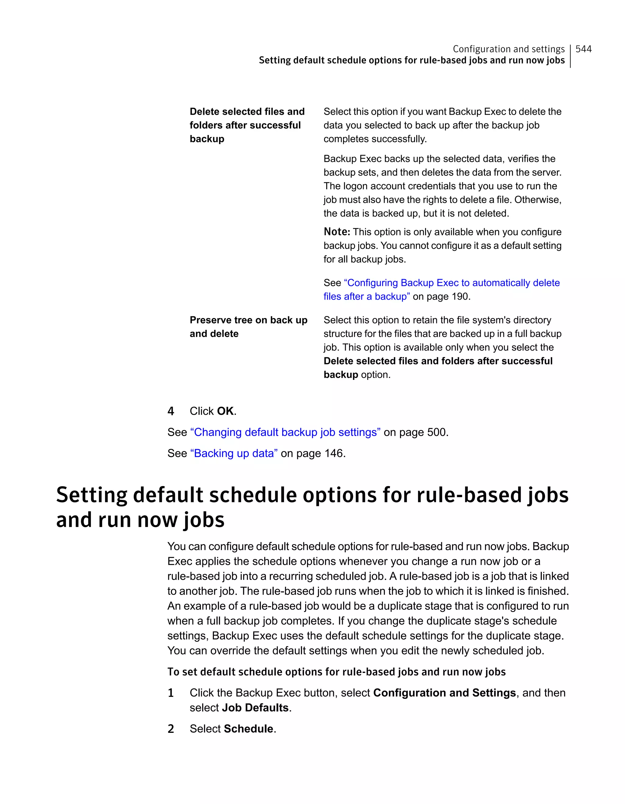 Select this option if you want Backup Exec to delete the
data you selected to back up after the backup job
completes successfully.
Backup Exec backs up the selected data, verifies the
backup sets, and then deletes the data from the server.
The logon account credentials that you use to run the
job must also have the rights to delete a file. Otherwise,
the data is backed up, but it is not deleted.
Note: This option is only available when you configure
backup jobs. You cannot configure it as a default setting
for all backup jobs.
See “Configuring Backup Exec to automatically delete
files after a backup” on page 190.
Delete selected files and
folders after successful
backup
Select this option to retain the file system's directory
structure for the files that are backed up in a full backup
job. This option is available only when you select the
Delete selected files and folders after successful
backup option.
Preserve tree on back up
and delete
4 Click OK.
See “Changing default backup job settings” on page 500.
See “Backing up data” on page 146.
Setting default schedule options for rule-based jobs
and run now jobs
You can configure default schedule options for rule-based and run now jobs. Backup
Exec applies the schedule options whenever you change a run now job or a
rule-based job into a recurring scheduled job. A rule-based job is a job that is linked
to another job. The rule-based job runs when the job to which it is linked is finished.
An example of a rule-based job would be a duplicate stage that is configured to run
when a full backup job completes. If you change the duplicate stage's schedule
settings, Backup Exec uses the default schedule settings for the duplicate stage.
You can override the default settings when you edit the newly scheduled job.
To set default schedule options for rule-based jobs and run now jobs
1 Click the Backup Exec button, select Configuration and Settings, and then
select Job Defaults.
2 Select Schedule.
544Configuration and settings
Setting default schedule options for rule-based jobs and run now jobs
 