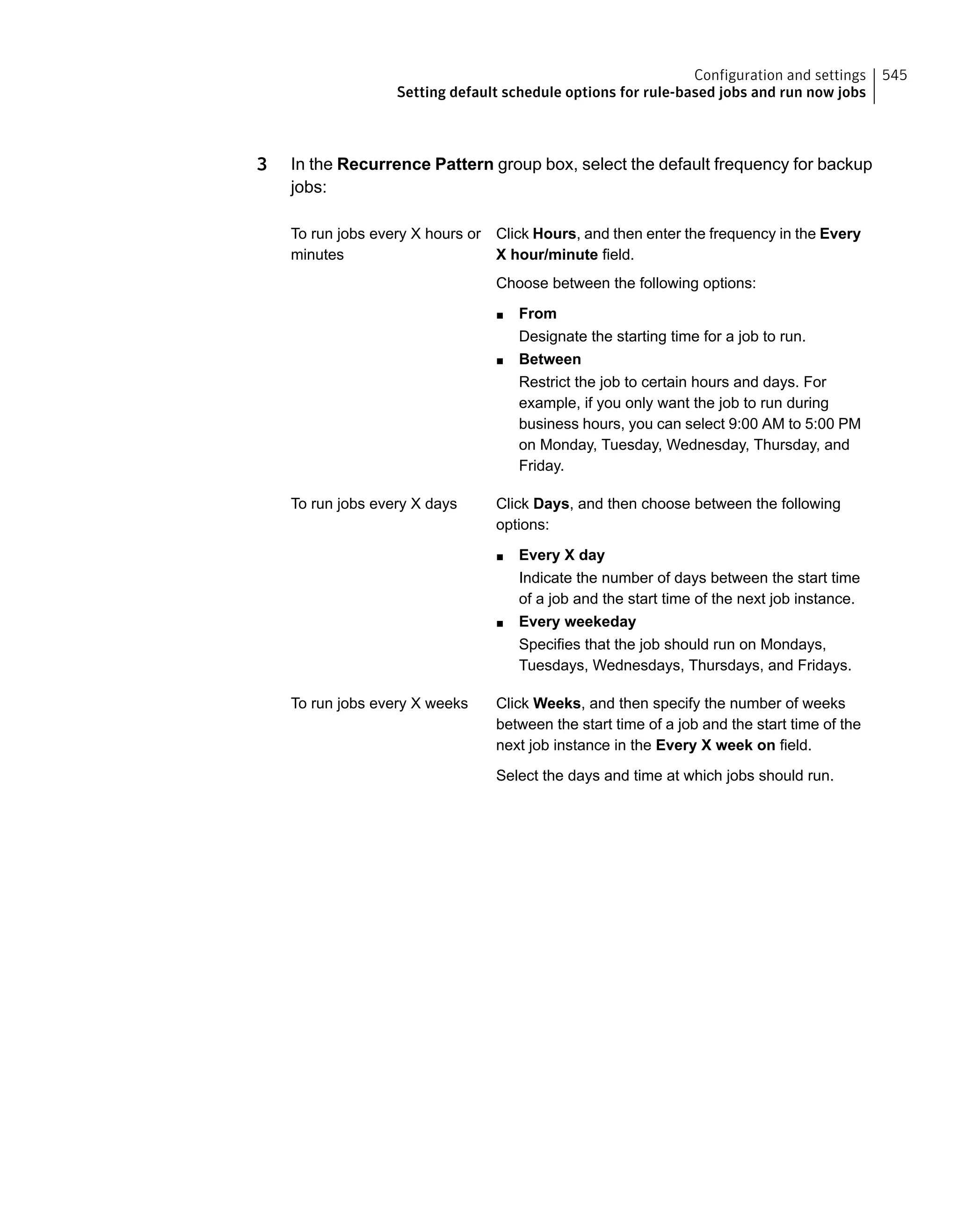 3 In the Recurrence Pattern group box, select the default frequency for backup
jobs:
Click Hours, and then enter the frequency in the Every
X hour/minute field.
Choose between the following options:
■ From
Designate the starting time for a job to run.
■ Between
Restrict the job to certain hours and days. For
example, if you only want the job to run during
business hours, you can select 9:00 AM to 5:00 PM
on Monday, Tuesday, Wednesday, Thursday, and
Friday.
To run jobs every X hours or
minutes
Click Days, and then choose between the following
options:
■ Every X day
Indicate the number of days between the start time
of a job and the start time of the next job instance.
■ Every weekeday
Specifies that the job should run on Mondays,
Tuesdays, Wednesdays, Thursdays, and Fridays.
To run jobs every X days
Click Weeks, and then specify the number of weeks
between the start time of a job and the start time of the
next job instance in the Every X week on field.
Select the days and time at which jobs should run.
To run jobs every X weeks
545Configuration and settings
Setting default schedule options for rule-based jobs and run now jobs
 