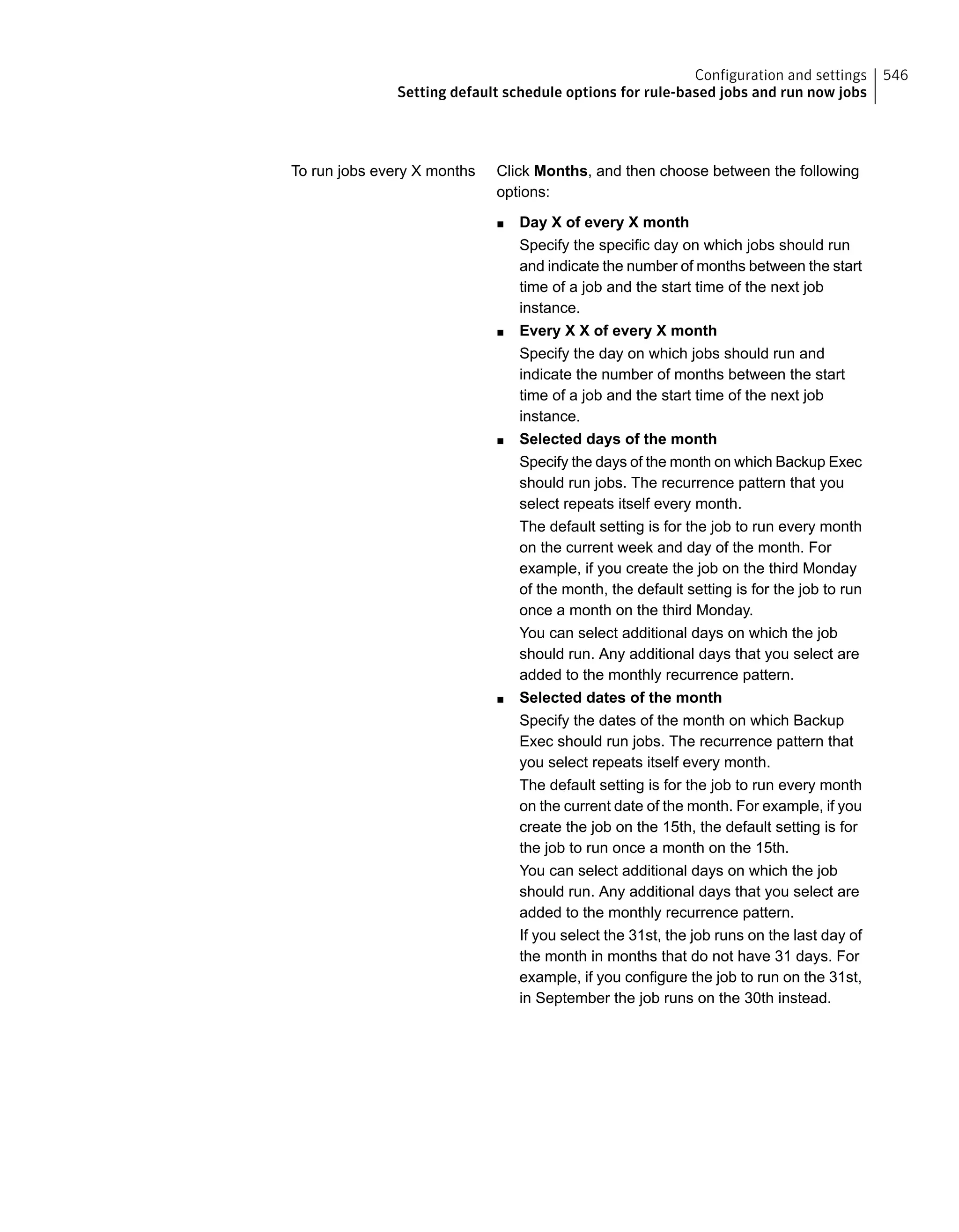 Click Months, and then choose between the following
options:
■ Day X of every X month
Specify the specific day on which jobs should run
and indicate the number of months between the start
time of a job and the start time of the next job
instance.
■ Every X X of every X month
Specify the day on which jobs should run and
indicate the number of months between the start
time of a job and the start time of the next job
instance.
■ Selected days of the month
Specify the days of the month on which Backup Exec
should run jobs. The recurrence pattern that you
select repeats itself every month.
The default setting is for the job to run every month
on the current week and day of the month. For
example, if you create the job on the third Monday
of the month, the default setting is for the job to run
once a month on the third Monday.
You can select additional days on which the job
should run. Any additional days that you select are
added to the monthly recurrence pattern.
■ Selected dates of the month
Specify the dates of the month on which Backup
Exec should run jobs. The recurrence pattern that
you select repeats itself every month.
The default setting is for the job to run every month
on the current date of the month. For example, if you
create the job on the 15th, the default setting is for
the job to run once a month on the 15th.
You can select additional days on which the job
should run. Any additional days that you select are
added to the monthly recurrence pattern.
If you select the 31st, the job runs on the last day of
the month in months that do not have 31 days. For
example, if you configure the job to run on the 31st,
in September the job runs on the 30th instead.
To run jobs every X months
546Configuration and settings
Setting default schedule options for rule-based jobs and run now jobs
 