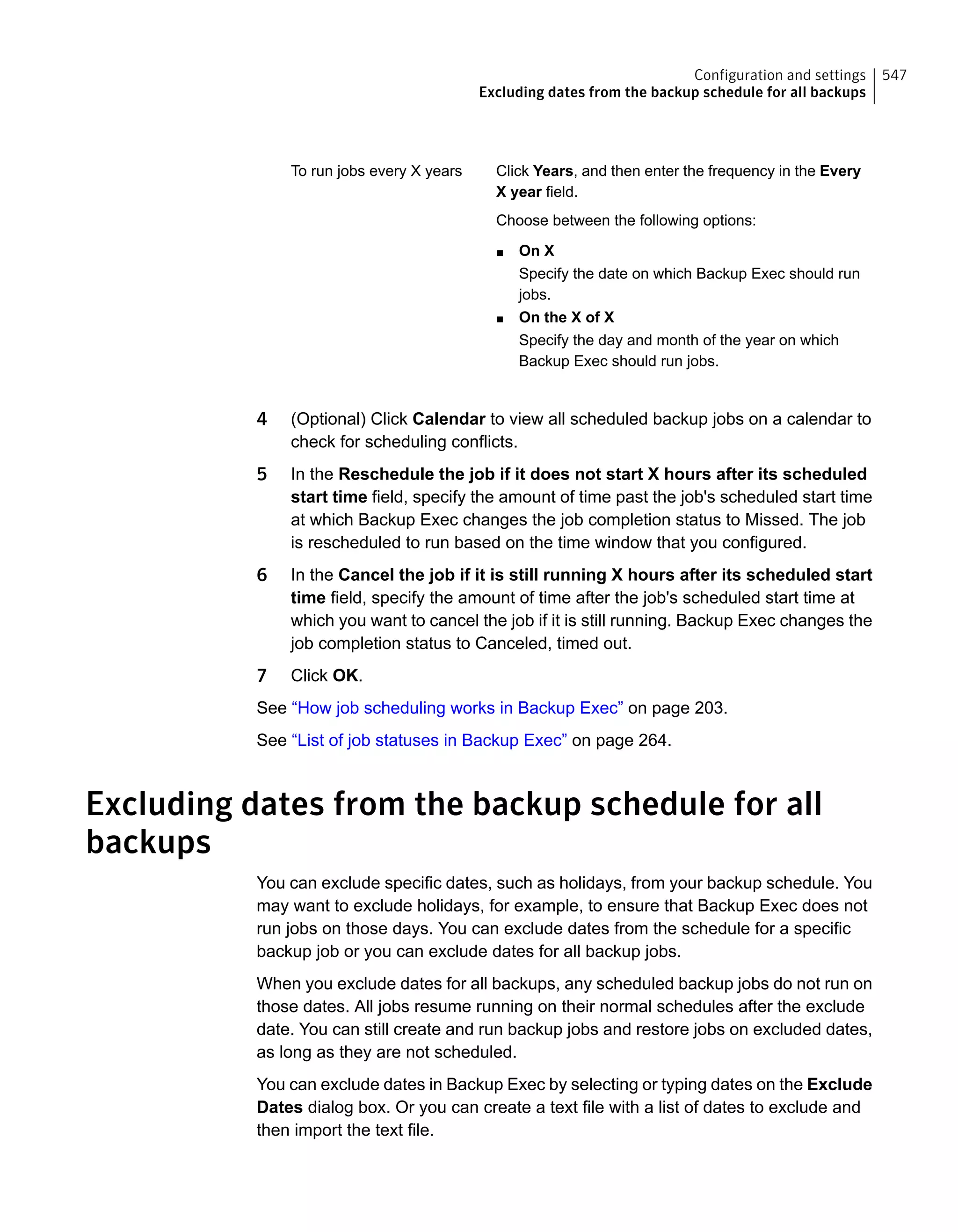 Click Years, and then enter the frequency in the Every
X year field.
Choose between the following options:
■ On X
Specify the date on which Backup Exec should run
jobs.
■ On the X of X
Specify the day and month of the year on which
Backup Exec should run jobs.
To run jobs every X years
4 (Optional) Click Calendar to view all scheduled backup jobs on a calendar to
check for scheduling conflicts.
5 In the Reschedule the job if it does not start X hours after its scheduled
start time field, specify the amount of time past the job's scheduled start time
at which Backup Exec changes the job completion status to Missed. The job
is rescheduled to run based on the time window that you configured.
6 In the Cancel the job if it is still running X hours after its scheduled start
time field, specify the amount of time after the job's scheduled start time at
which you want to cancel the job if it is still running. Backup Exec changes the
job completion status to Canceled, timed out.
7 Click OK.
See “How job scheduling works in Backup Exec” on page 203.
See “List of job statuses in Backup Exec” on page 264.
Excluding dates from the backup schedule for all
backups
You can exclude specific dates, such as holidays, from your backup schedule. You
may want to exclude holidays, for example, to ensure that Backup Exec does not
run jobs on those days. You can exclude dates from the schedule for a specific
backup job or you can exclude dates for all backup jobs.
When you exclude dates for all backups, any scheduled backup jobs do not run on
those dates. All jobs resume running on their normal schedules after the exclude
date. You can still create and run backup jobs and restore jobs on excluded dates,
as long as they are not scheduled.
You can exclude dates in Backup Exec by selecting or typing dates on the Exclude
Dates dialog box. Or you can create a text file with a list of dates to exclude and
then import the text file.
547Configuration and settings
Excluding dates from the backup schedule for all backups
 