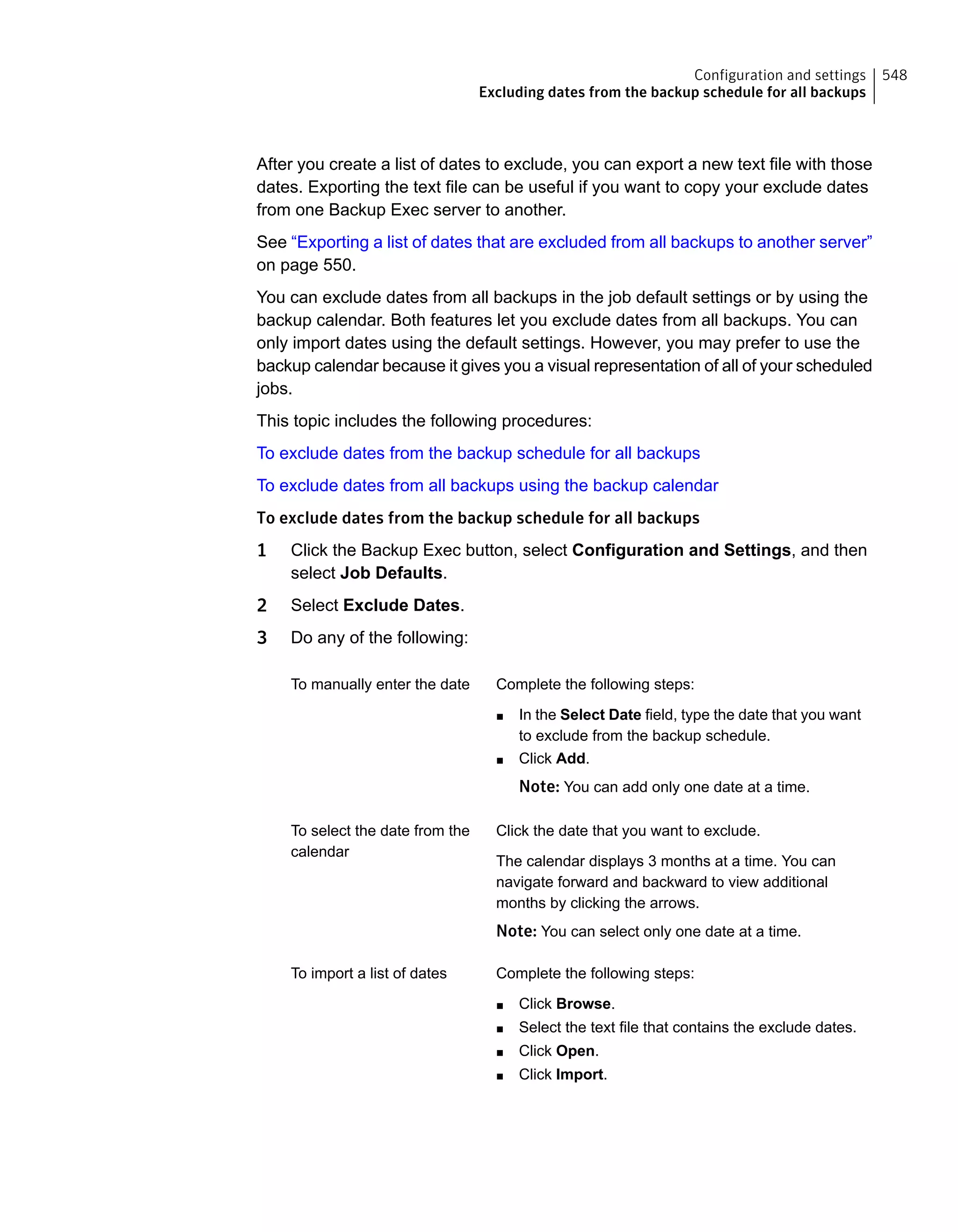 After you create a list of dates to exclude, you can export a new text file with those
dates. Exporting the text file can be useful if you want to copy your exclude dates
from one Backup Exec server to another.
See “Exporting a list of dates that are excluded from all backups to another server”
on page 550.
You can exclude dates from all backups in the job default settings or by using the
backup calendar. Both features let you exclude dates from all backups. You can
only import dates using the default settings. However, you may prefer to use the
backup calendar because it gives you a visual representation of all of your scheduled
jobs.
This topic includes the following procedures:
To exclude dates from the backup schedule for all backups
To exclude dates from all backups using the backup calendar
To exclude dates from the backup schedule for all backups
1 Click the Backup Exec button, select Configuration and Settings, and then
select Job Defaults.
2 Select Exclude Dates.
3 Do any of the following:
Complete the following steps:
■ In the Select Date field, type the date that you want
to exclude from the backup schedule.
■ Click Add.
Note: You can add only one date at a time.
To manually enter the date
Click the date that you want to exclude.
The calendar displays 3 months at a time. You can
navigate forward and backward to view additional
months by clicking the arrows.
Note: You can select only one date at a time.
To select the date from the
calendar
Complete the following steps:
■ Click Browse.
■ Select the text file that contains the exclude dates.
■ Click Open.
■ Click Import.
To import a list of dates
548Configuration and settings
Excluding dates from the backup schedule for all backups
 