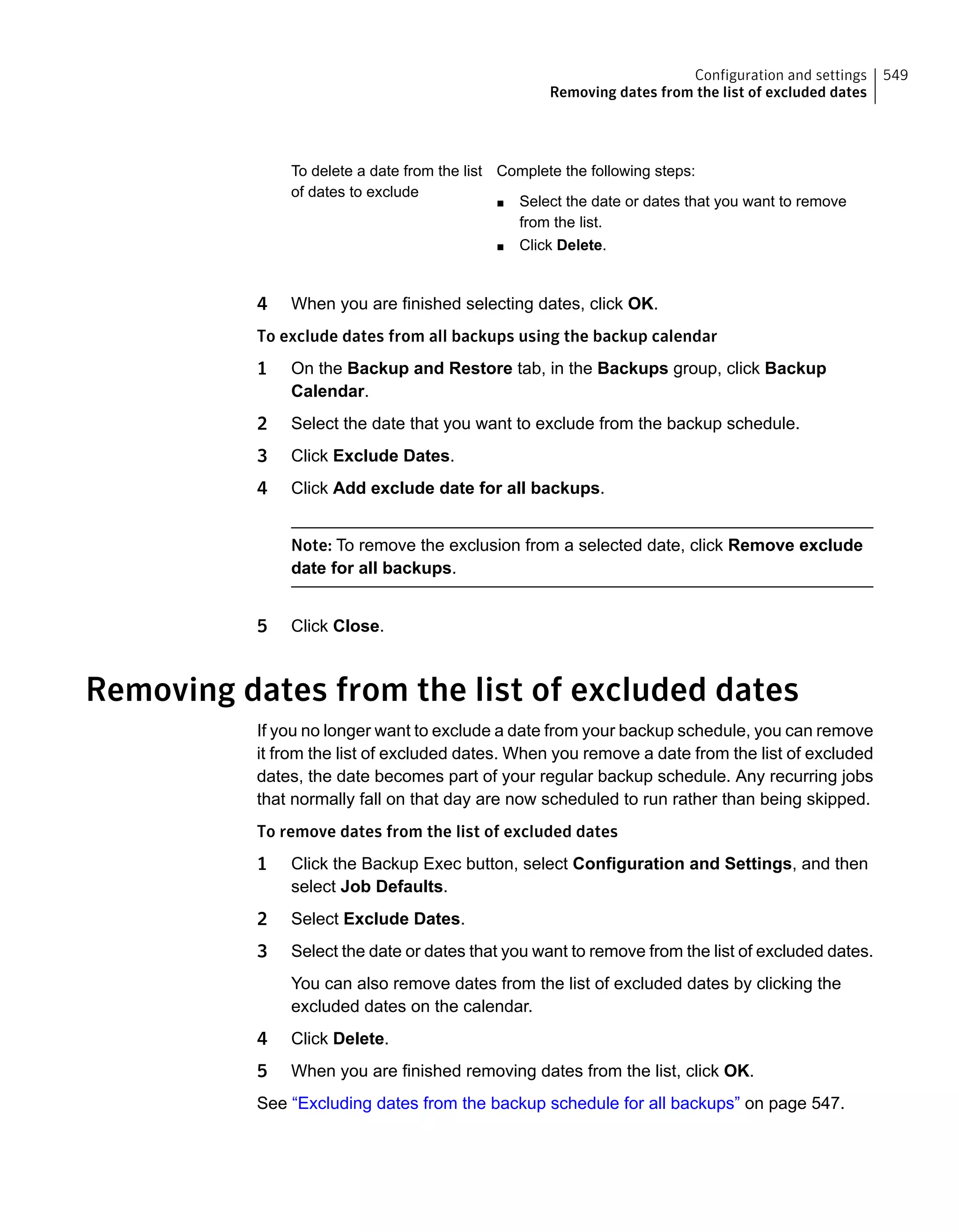 Complete the following steps:
■ Select the date or dates that you want to remove
from the list.
■ Click Delete.
To delete a date from the list
of dates to exclude
4 When you are finished selecting dates, click OK.
To exclude dates from all backups using the backup calendar
1 On the Backup and Restore tab, in the Backups group, click Backup
Calendar.
2 Select the date that you want to exclude from the backup schedule.
3 Click Exclude Dates.
4 Click Add exclude date for all backups.
Note: To remove the exclusion from a selected date, click Remove exclude
date for all backups.
5 Click Close.
Removing dates from the list of excluded dates
If you no longer want to exclude a date from your backup schedule, you can remove
it from the list of excluded dates. When you remove a date from the list of excluded
dates, the date becomes part of your regular backup schedule. Any recurring jobs
that normally fall on that day are now scheduled to run rather than being skipped.
To remove dates from the list of excluded dates
1 Click the Backup Exec button, select Configuration and Settings, and then
select Job Defaults.
2 Select Exclude Dates.
3 Select the date or dates that you want to remove from the list of excluded dates.
You can also remove dates from the list of excluded dates by clicking the
excluded dates on the calendar.
4 Click Delete.
5 When you are finished removing dates from the list, click OK.
See “Excluding dates from the backup schedule for all backups” on page 547.
549Configuration and settings
Removing dates from the list of excluded dates
 