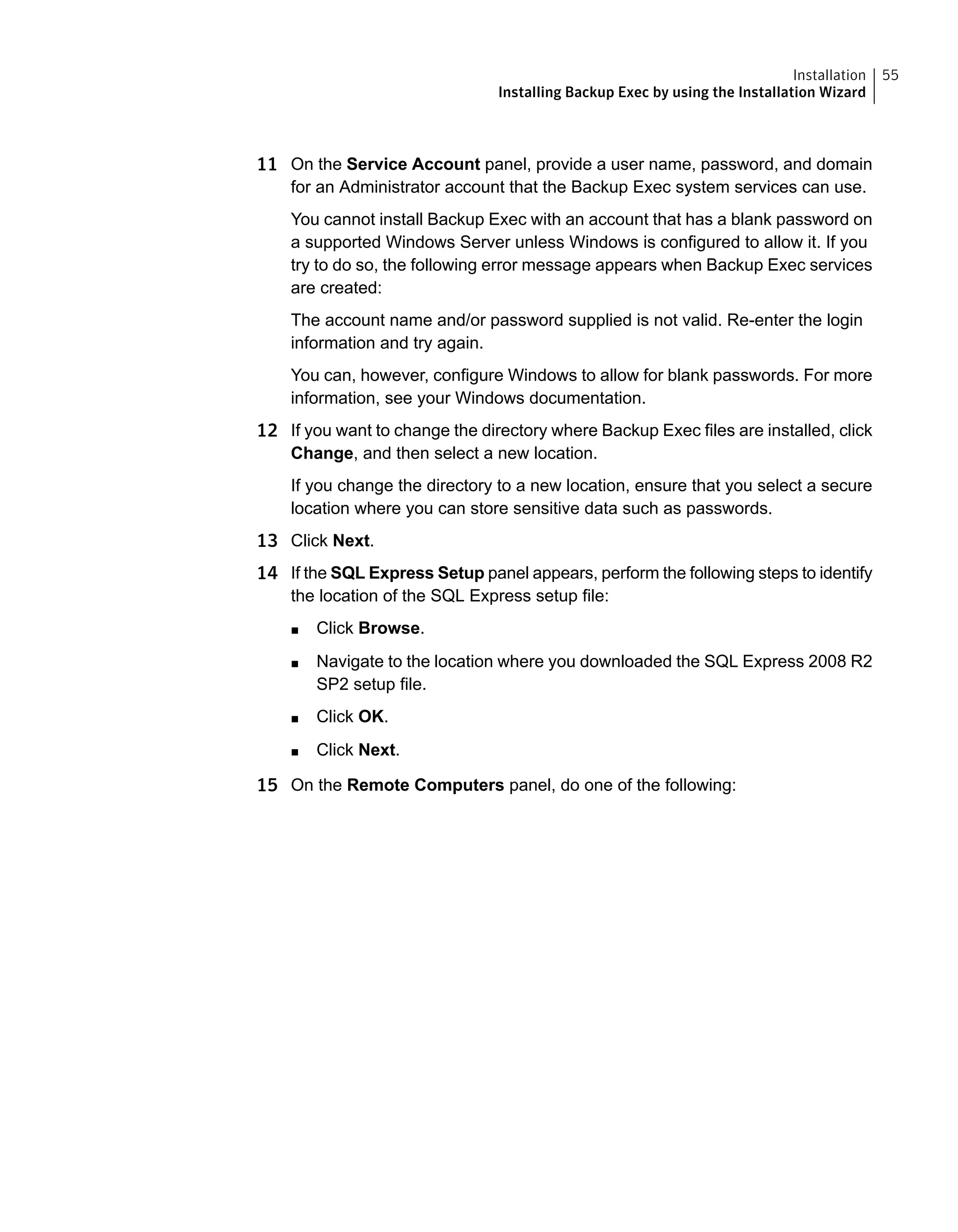 11 On the Service Account panel, provide a user name, password, and domain
for an Administrator account that the Backup Exec system services can use.
You cannot install Backup Exec with an account that has a blank password on
a supported Windows Server unless Windows is configured to allow it. If you
try to do so, the following error message appears when Backup Exec services
are created:
The account name and/or password supplied is not valid. Re-enter the login
information and try again.
You can, however, configure Windows to allow for blank passwords. For more
information, see your Windows documentation.
12 If you want to change the directory where Backup Exec files are installed, click
Change, and then select a new location.
If you change the directory to a new location, ensure that you select a secure
location where you can store sensitive data such as passwords.
13 Click Next.
14 If the SQL Express Setup panel appears, perform the following steps to identify
the location of the SQL Express setup file:
■ Click Browse.
■ Navigate to the location where you downloaded the SQL Express 2008 R2
SP2 setup file.
■ Click OK.
■ Click Next.
15 On the Remote Computers panel, do one of the following:
55Installation
Installing Backup Exec by using the Installation Wizard
 