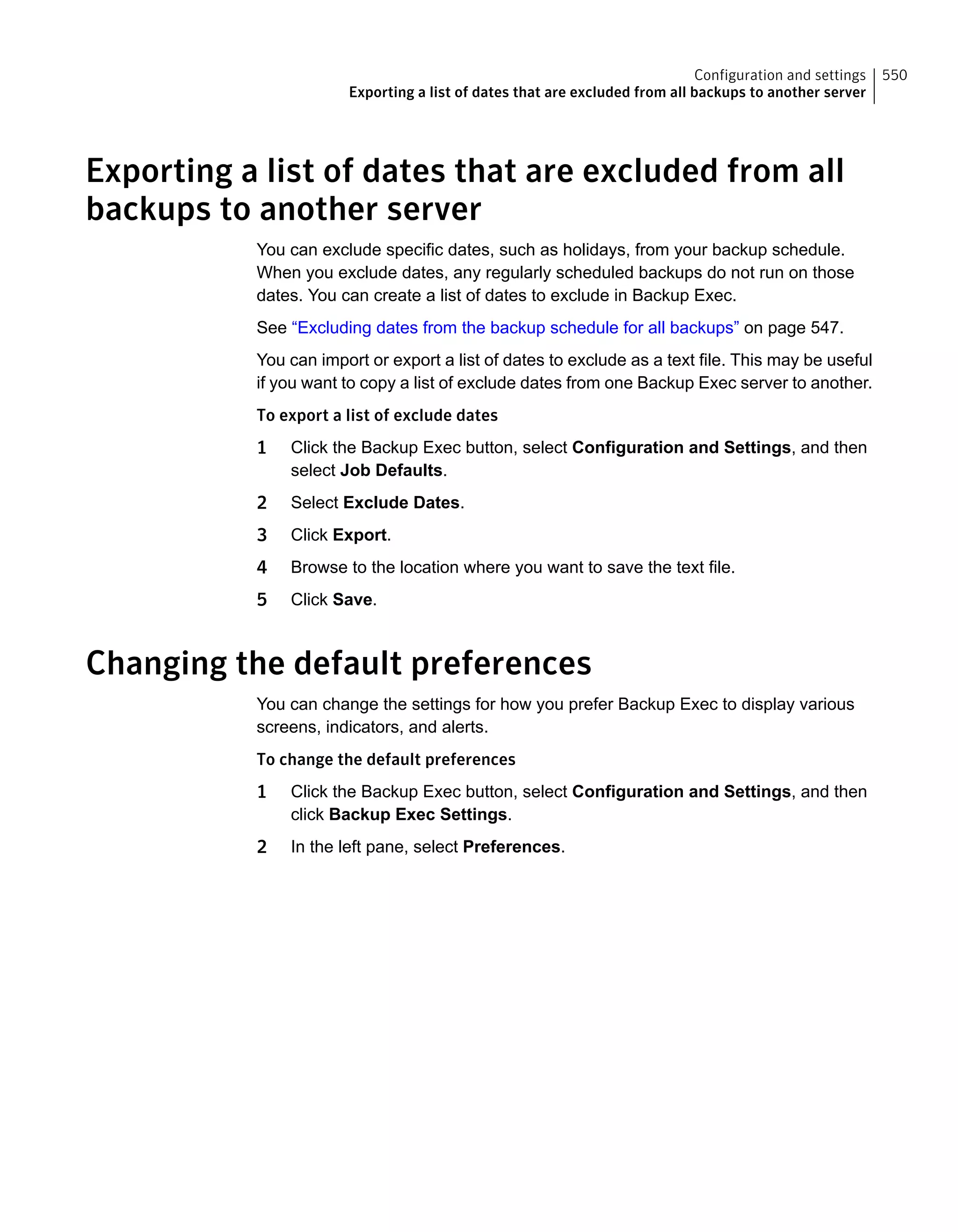 Exporting a list of dates that are excluded from all
backups to another server
You can exclude specific dates, such as holidays, from your backup schedule.
When you exclude dates, any regularly scheduled backups do not run on those
dates. You can create a list of dates to exclude in Backup Exec.
See “Excluding dates from the backup schedule for all backups” on page 547.
You can import or export a list of dates to exclude as a text file. This may be useful
if you want to copy a list of exclude dates from one Backup Exec server to another.
To export a list of exclude dates
1 Click the Backup Exec button, select Configuration and Settings, and then
select Job Defaults.
2 Select Exclude Dates.
3 Click Export.
4 Browse to the location where you want to save the text file.
5 Click Save.
Changing the default preferences
You can change the settings for how you prefer Backup Exec to display various
screens, indicators, and alerts.
To change the default preferences
1 Click the Backup Exec button, select Configuration and Settings, and then
click Backup Exec Settings.
2 In the left pane, select Preferences.
550Configuration and settings
Exporting a list of dates that are excluded from all backups to another server
 