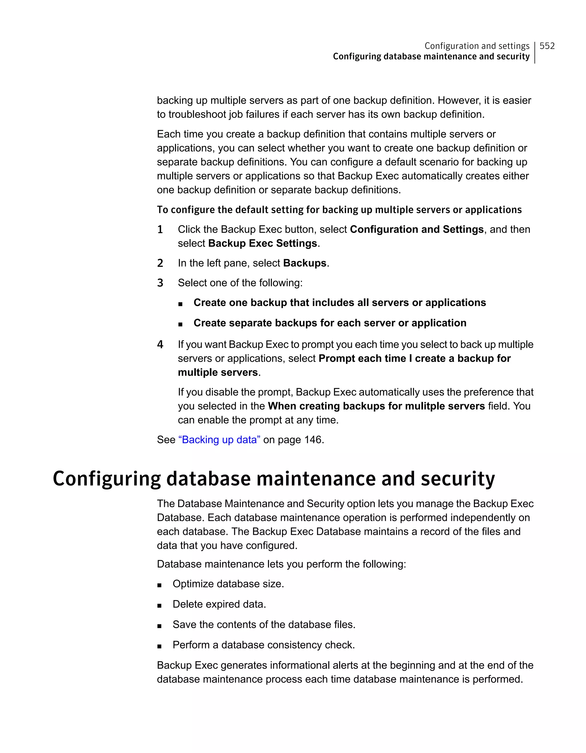 backing up multiple servers as part of one backup definition. However, it is easier
to troubleshoot job failures if each server has its own backup definition.
Each time you create a backup definition that contains multiple servers or
applications, you can select whether you want to create one backup definition or
separate backup definitions. You can configure a default scenario for backing up
multiple servers or applications so that Backup Exec automatically creates either
one backup definition or separate backup definitions.
To configure the default setting for backing up multiple servers or applications
1 Click the Backup Exec button, select Configuration and Settings, and then
select Backup Exec Settings.
2 In the left pane, select Backups.
3 Select one of the following:
■ Create one backup that includes all servers or applications
■ Create separate backups for each server or application
4 If you want Backup Exec to prompt you each time you select to back up multiple
servers or applications, select Prompt each time I create a backup for
multiple servers.
If you disable the prompt, Backup Exec automatically uses the preference that
you selected in the When creating backups for mulitple servers field. You
can enable the prompt at any time.
See “Backing up data” on page 146.
Configuring database maintenance and security
The Database Maintenance and Security option lets you manage the Backup Exec
Database. Each database maintenance operation is performed independently on
each database. The Backup Exec Database maintains a record of the files and
data that you have configured.
Database maintenance lets you perform the following:
■ Optimize database size.
■ Delete expired data.
■ Save the contents of the database files.
■ Perform a database consistency check.
Backup Exec generates informational alerts at the beginning and at the end of the
database maintenance process each time database maintenance is performed.
552Configuration and settings
Configuring database maintenance and security
 