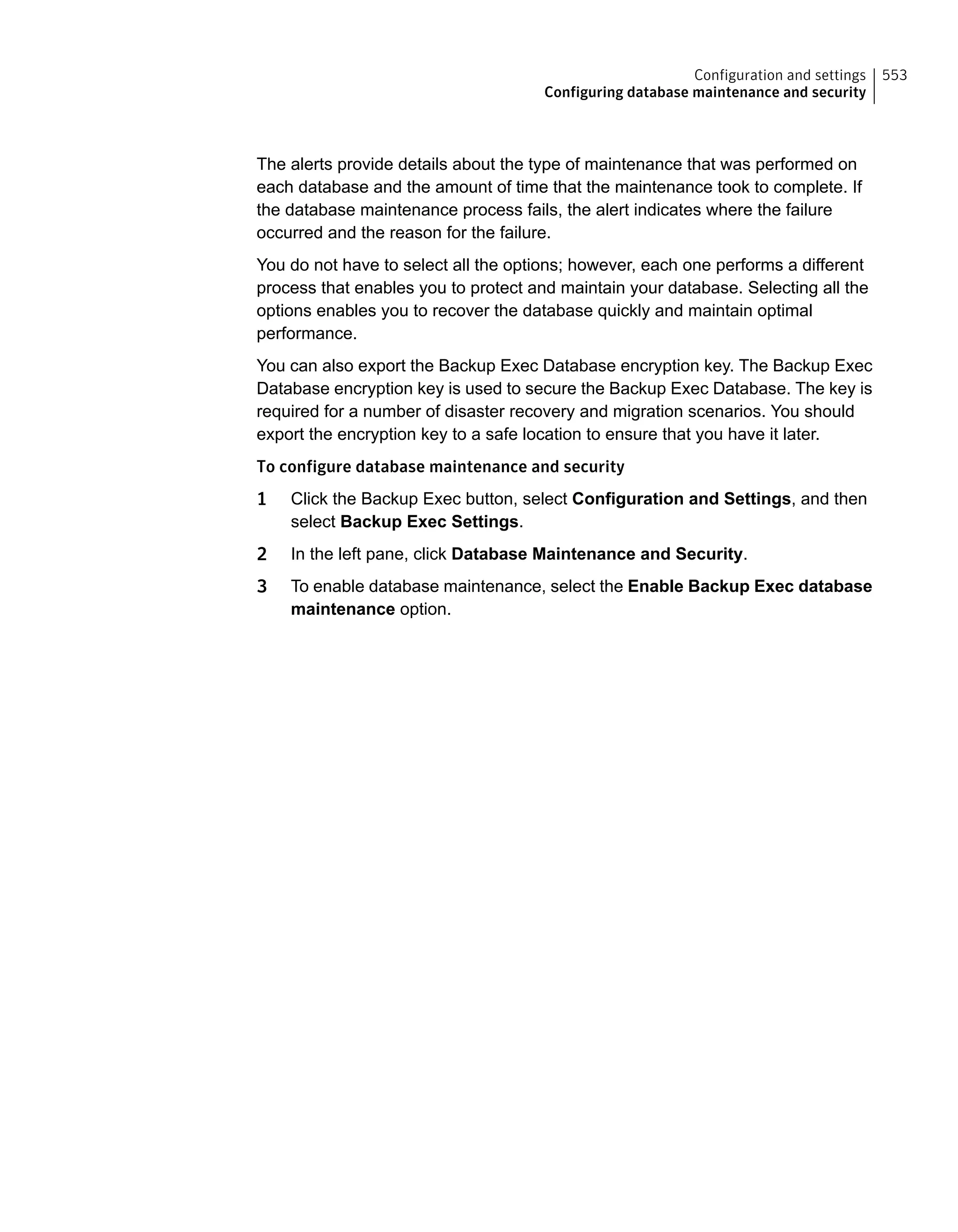 The alerts provide details about the type of maintenance that was performed on
each database and the amount of time that the maintenance took to complete. If
the database maintenance process fails, the alert indicates where the failure
occurred and the reason for the failure.
You do not have to select all the options; however, each one performs a different
process that enables you to protect and maintain your database. Selecting all the
options enables you to recover the database quickly and maintain optimal
performance.
You can also export the Backup Exec Database encryption key. The Backup Exec
Database encryption key is used to secure the Backup Exec Database. The key is
required for a number of disaster recovery and migration scenarios. You should
export the encryption key to a safe location to ensure that you have it later.
To configure database maintenance and security
1 Click the Backup Exec button, select Configuration and Settings, and then
select Backup Exec Settings.
2 In the left pane, click Database Maintenance and Security.
3 To enable database maintenance, select the Enable Backup Exec database
maintenance option.
553Configuration and settings
Configuring database maintenance and security
 