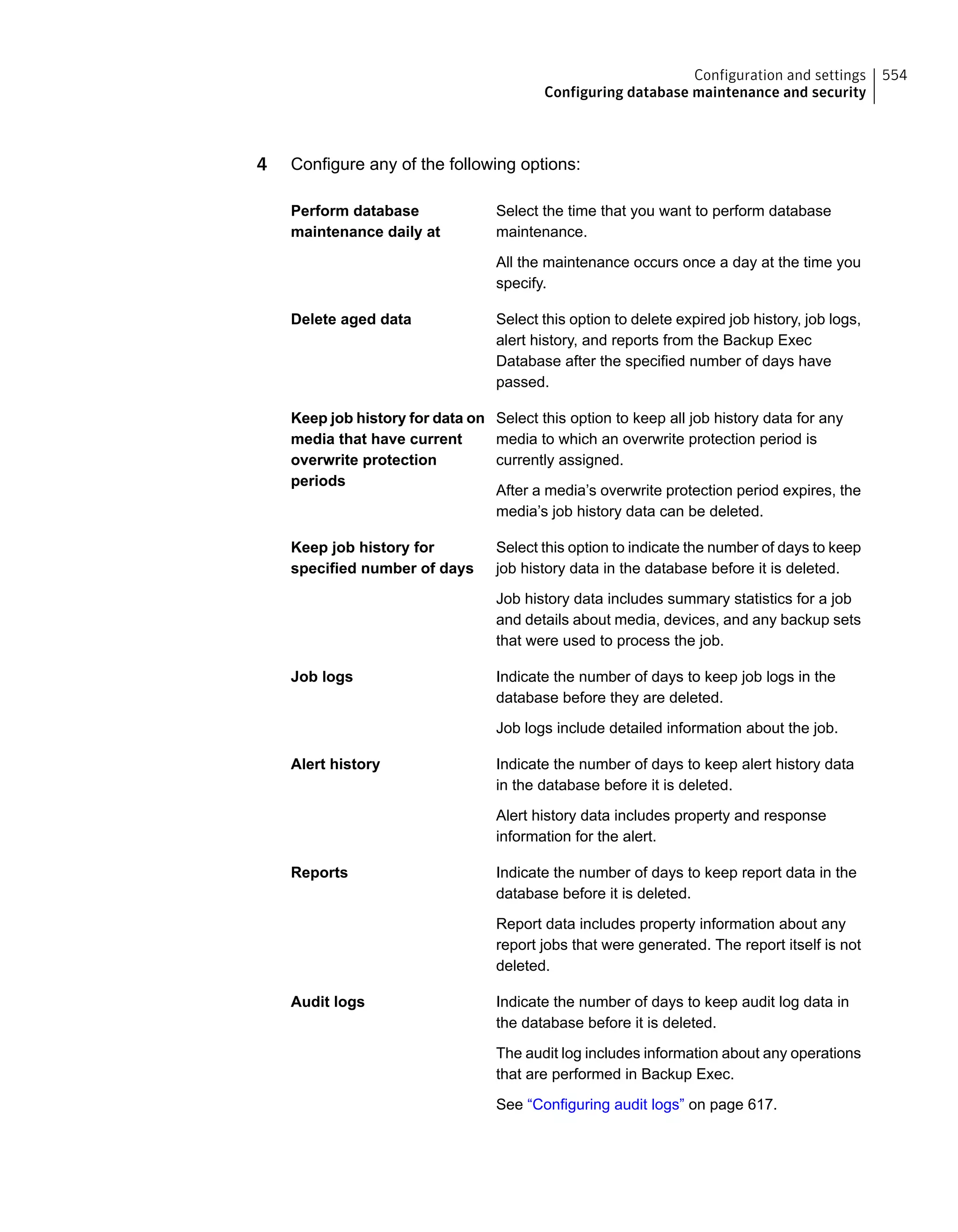 4 Configure any of the following options:
Select the time that you want to perform database
maintenance.
Perform database
maintenance daily at
All the maintenance occurs once a day at the time you
specify.
Select this option to delete expired job history, job logs,
alert history, and reports from the Backup Exec
Delete aged data
Database after the specified number of days have
passed.
Select this option to keep all job history data for any
media to which an overwrite protection period is
currently assigned.
Keep job history for data on
media that have current
overwrite protection
periods
After a media’s overwrite protection period expires, the
media’s job history data can be deleted.
Select this option to indicate the number of days to keep
job history data in the database before it is deleted.
Keep job history for
specified number of days
Job history data includes summary statistics for a job
and details about media, devices, and any backup sets
that were used to process the job.
Indicate the number of days to keep job logs in the
database before they are deleted.
Job logs
Job logs include detailed information about the job.
Indicate the number of days to keep alert history data
in the database before it is deleted.
Alert history
Alert history data includes property and response
information for the alert.
Indicate the number of days to keep report data in the
database before it is deleted.
Reports
Report data includes property information about any
report jobs that were generated. The report itself is not
deleted.
Indicate the number of days to keep audit log data in
the database before it is deleted.
Audit logs
The audit log includes information about any operations
that are performed in Backup Exec.
See “Configuring audit logs” on page 617.
554Configuration and settings
Configuring database maintenance and security
 