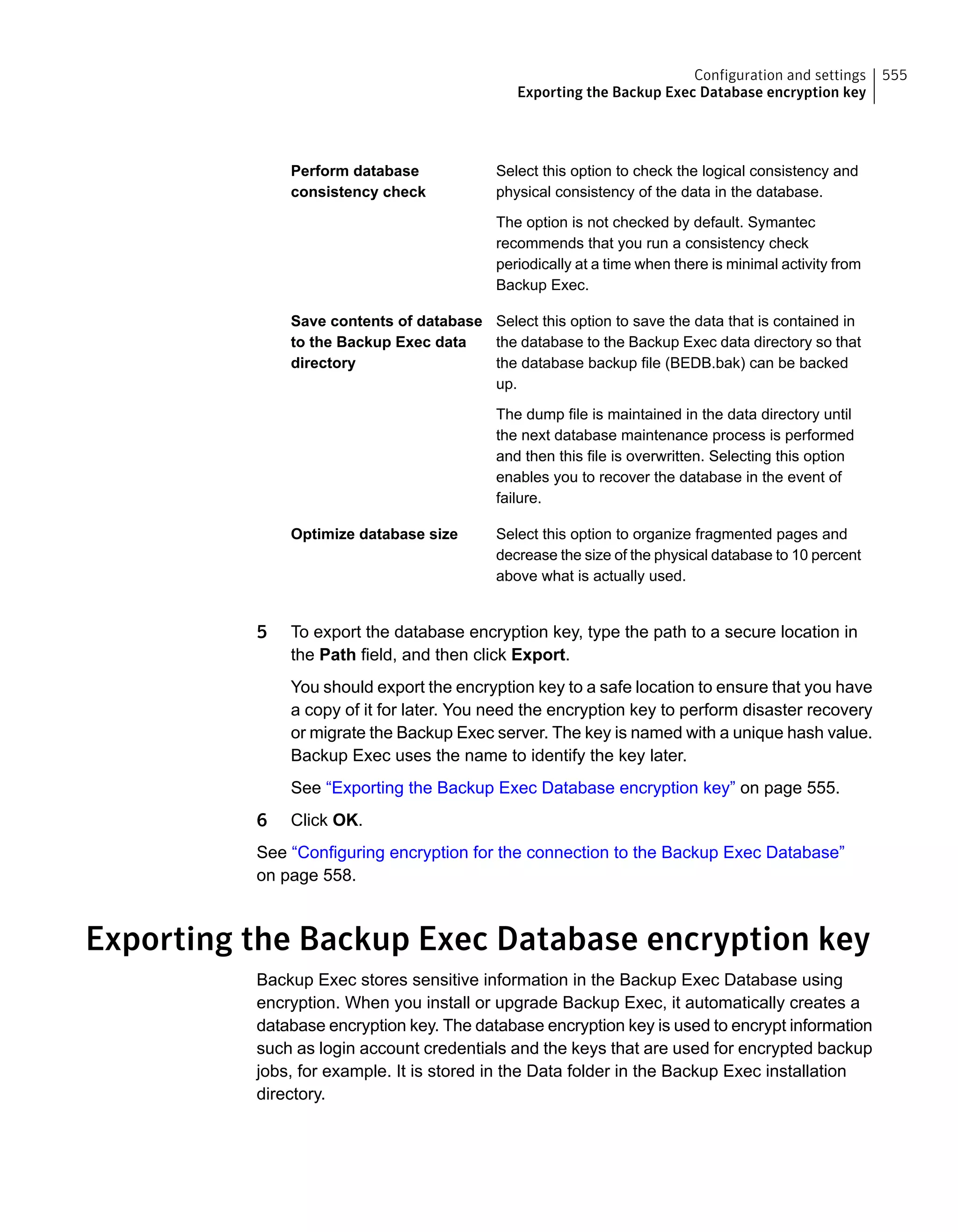 Select this option to check the logical consistency and
physical consistency of the data in the database.
The option is not checked by default. Symantec
recommends that you run a consistency check
periodically at a time when there is minimal activity from
Backup Exec.
Perform database
consistency check
Select this option to save the data that is contained in
the database to the Backup Exec data directory so that
the database backup file (BEDB.bak) can be backed
up.
The dump file is maintained in the data directory until
the next database maintenance process is performed
and then this file is overwritten. Selecting this option
enables you to recover the database in the event of
failure.
Save contents of database
to the Backup Exec data
directory
Select this option to organize fragmented pages and
decrease the size of the physical database to 10 percent
above what is actually used.
Optimize database size
5 To export the database encryption key, type the path to a secure location in
the Path field, and then click Export.
You should export the encryption key to a safe location to ensure that you have
a copy of it for later. You need the encryption key to perform disaster recovery
or migrate the Backup Exec server. The key is named with a unique hash value.
Backup Exec uses the name to identify the key later.
See “Exporting the Backup Exec Database encryption key” on page 555.
6 Click OK.
See “Configuring encryption for the connection to the Backup Exec Database”
on page 558.
Exporting the Backup Exec Database encryption key
Backup Exec stores sensitive information in the Backup Exec Database using
encryption. When you install or upgrade Backup Exec, it automatically creates a
database encryption key. The database encryption key is used to encrypt information
such as login account credentials and the keys that are used for encrypted backup
jobs, for example. It is stored in the Data folder in the Backup Exec installation
directory.
555Configuration and settings
Exporting the Backup Exec Database encryption key
 