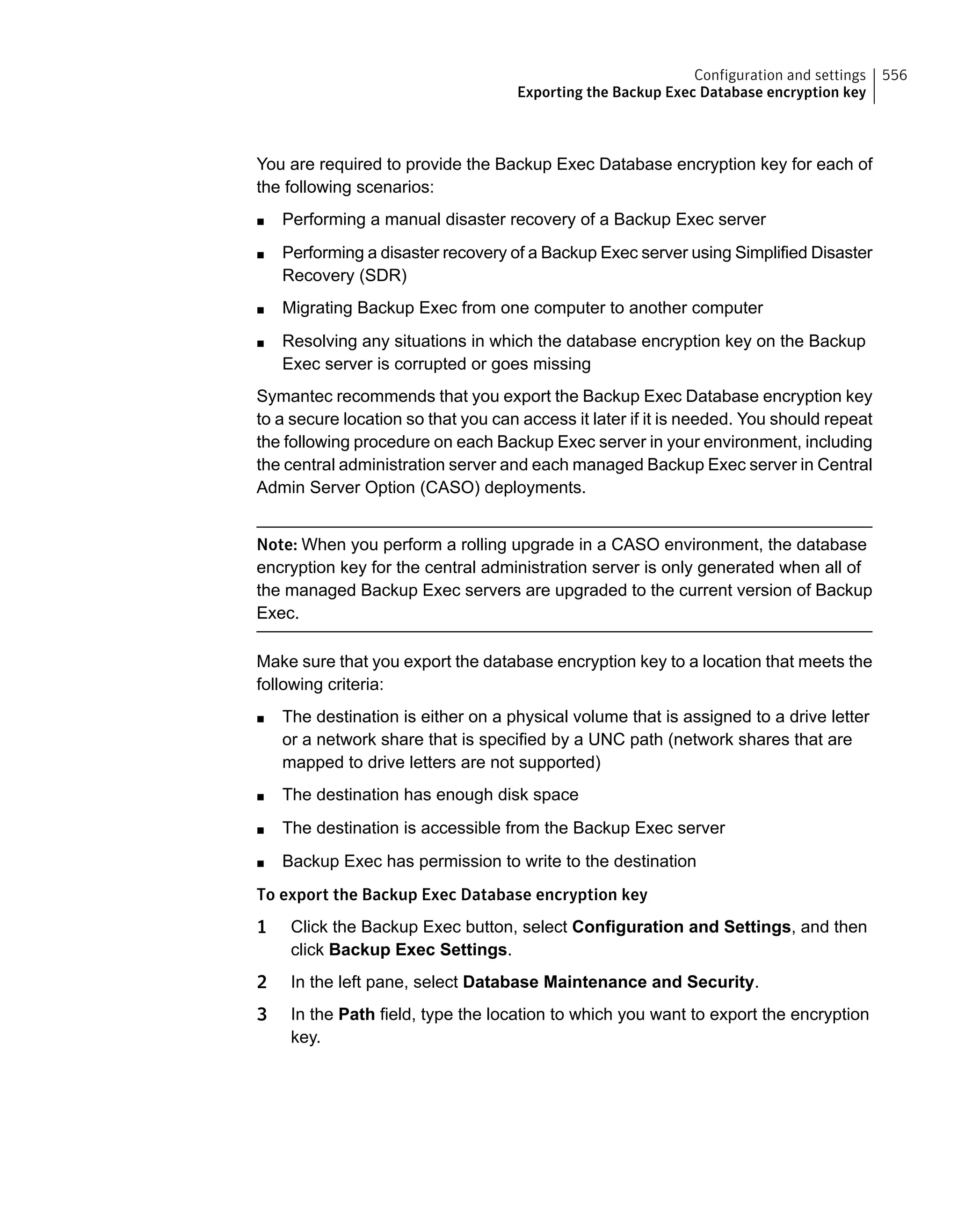 You are required to provide the Backup Exec Database encryption key for each of
the following scenarios:
■ Performing a manual disaster recovery of a Backup Exec server
■ Performing a disaster recovery of a Backup Exec server using Simplified Disaster
Recovery (SDR)
■ Migrating Backup Exec from one computer to another computer
■ Resolving any situations in which the database encryption key on the Backup
Exec server is corrupted or goes missing
Symantec recommends that you export the Backup Exec Database encryption key
to a secure location so that you can access it later if it is needed. You should repeat
the following procedure on each Backup Exec server in your environment, including
the central administration server and each managed Backup Exec server in Central
Admin Server Option (CASO) deployments.
Note: When you perform a rolling upgrade in a CASO environment, the database
encryption key for the central administration server is only generated when all of
the managed Backup Exec servers are upgraded to the current version of Backup
Exec.
Make sure that you export the database encryption key to a location that meets the
following criteria:
■ The destination is either on a physical volume that is assigned to a drive letter
or a network share that is specified by a UNC path (network shares that are
mapped to drive letters are not supported)
■ The destination has enough disk space
■ The destination is accessible from the Backup Exec server
■ Backup Exec has permission to write to the destination
To export the Backup Exec Database encryption key
1 Click the Backup Exec button, select Configuration and Settings, and then
click Backup Exec Settings.
2 In the left pane, select Database Maintenance and Security.
3 In the Path field, type the location to which you want to export the encryption
key.
556Configuration and settings
Exporting the Backup Exec Database encryption key
 