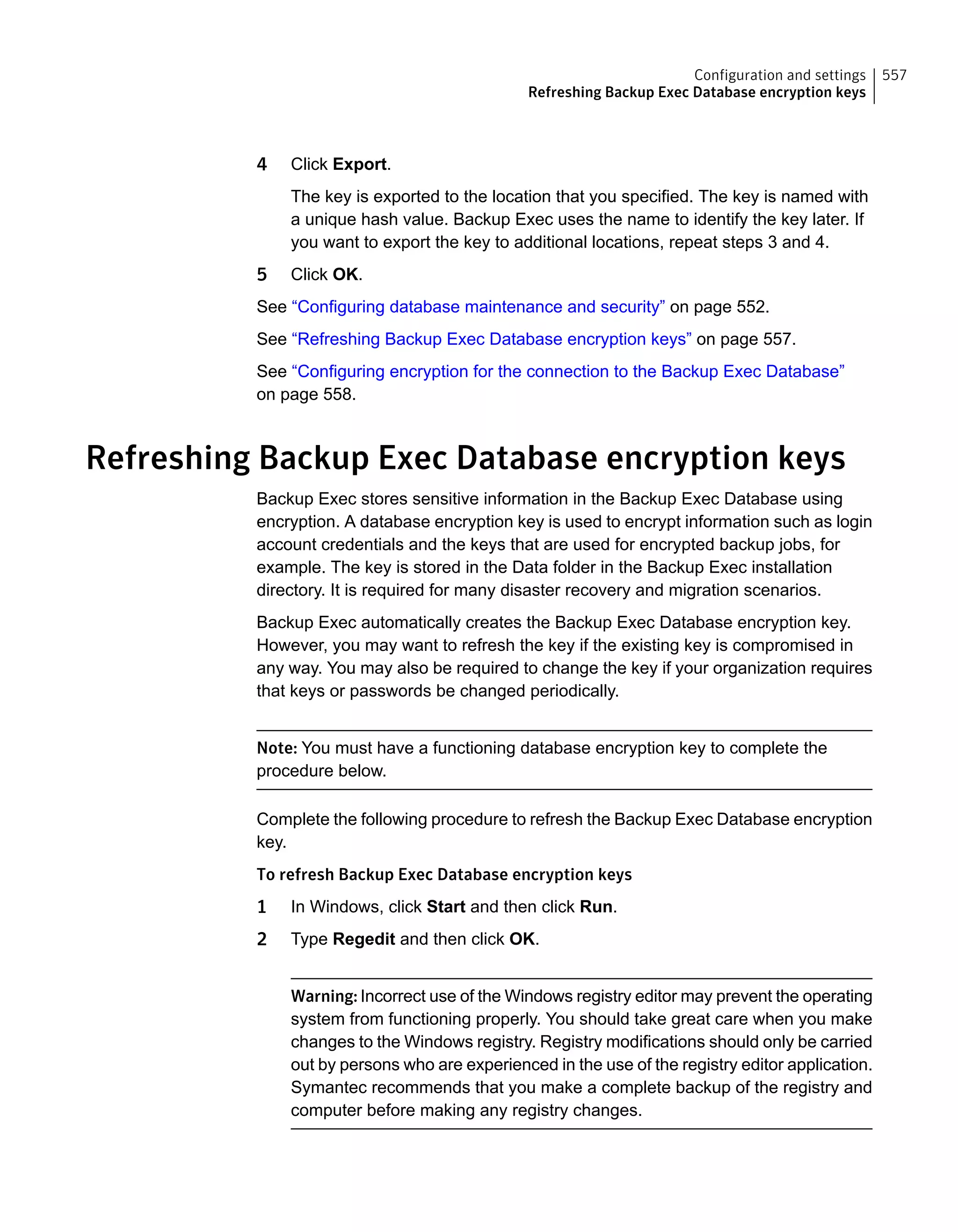4 Click Export.
The key is exported to the location that you specified. The key is named with
a unique hash value. Backup Exec uses the name to identify the key later. If
you want to export the key to additional locations, repeat steps 3 and 4.
5 Click OK.
See “Configuring database maintenance and security” on page 552.
See “Refreshing Backup Exec Database encryption keys” on page 557.
See “Configuring encryption for the connection to the Backup Exec Database”
on page 558.
Refreshing Backup Exec Database encryption keys
Backup Exec stores sensitive information in the Backup Exec Database using
encryption. A database encryption key is used to encrypt information such as login
account credentials and the keys that are used for encrypted backup jobs, for
example. The key is stored in the Data folder in the Backup Exec installation
directory. It is required for many disaster recovery and migration scenarios.
Backup Exec automatically creates the Backup Exec Database encryption key.
However, you may want to refresh the key if the existing key is compromised in
any way. You may also be required to change the key if your organization requires
that keys or passwords be changed periodically.
Note: You must have a functioning database encryption key to complete the
procedure below.
Complete the following procedure to refresh the Backup Exec Database encryption
key.
To refresh Backup Exec Database encryption keys
1 In Windows, click Start and then click Run.
2 Type Regedit and then click OK.
Warning: Incorrect use of the Windows registry editor may prevent the operating
system from functioning properly. You should take great care when you make
changes to the Windows registry. Registry modifications should only be carried
out by persons who are experienced in the use of the registry editor application.
Symantec recommends that you make a complete backup of the registry and
computer before making any registry changes.
557Configuration and settings
Refreshing Backup Exec Database encryption keys
 