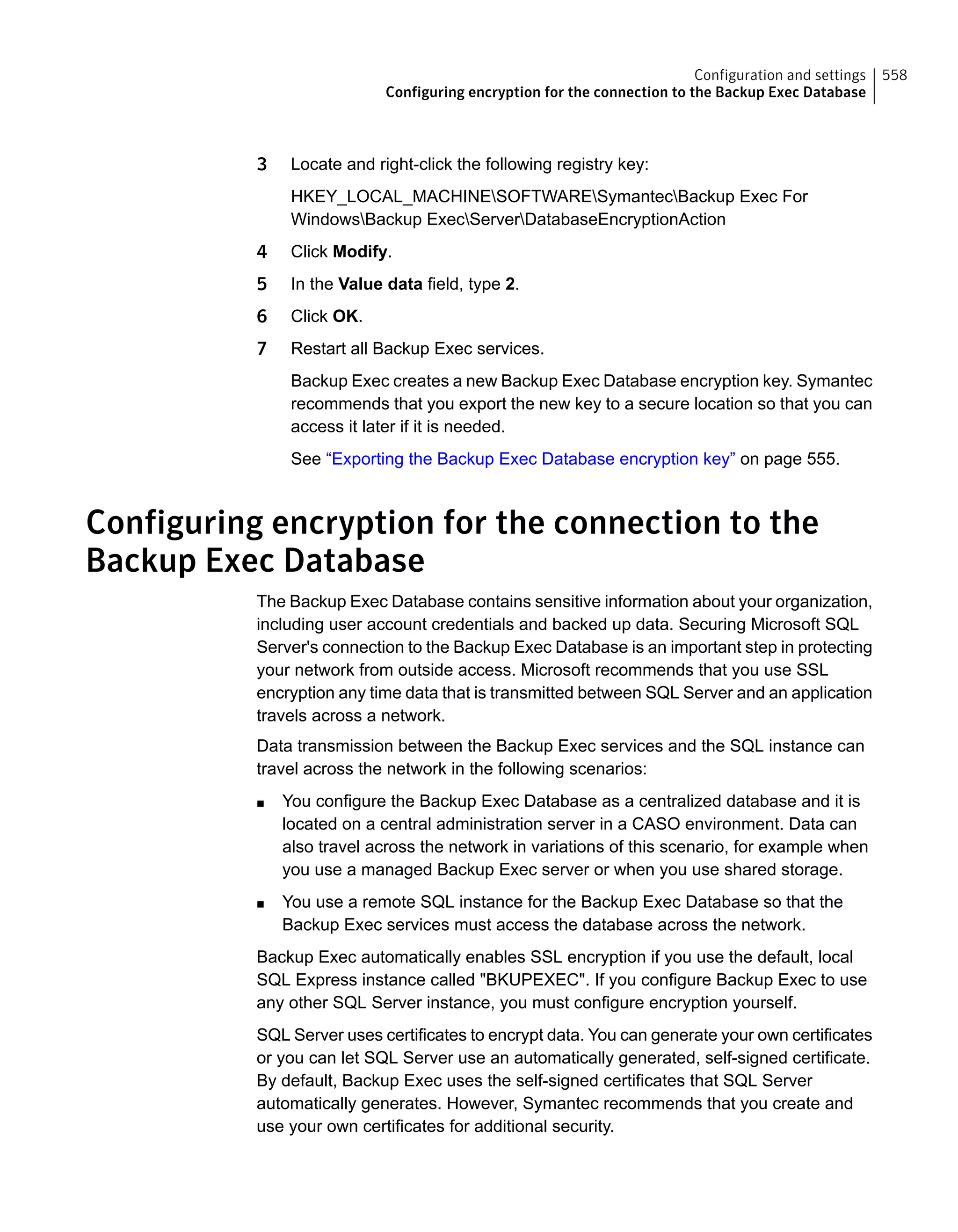 3 Locate and right-click the following registry key:
HKEY_LOCAL_MACHINESOFTWARESymantecBackup Exec For
WindowsBackup ExecServerDatabaseEncryptionAction
4 Click Modify.
5 In the Value data field, type 2.
6 Click OK.
7 Restart all Backup Exec services.
Backup Exec creates a new Backup Exec Database encryption key. Symantec
recommends that you export the new key to a secure location so that you can
access it later if it is needed.
See “Exporting the Backup Exec Database encryption key” on page 555.
Configuring encryption for the connection to the
Backup Exec Database
The Backup Exec Database contains sensitive information about your organization,
including user account credentials and backed up data. Securing Microsoft SQL
Server's connection to the Backup Exec Database is an important step in protecting
your network from outside access. Microsoft recommends that you use SSL
encryption any time data that is transmitted between SQL Server and an application
travels across a network.
Data transmission between the Backup Exec services and the SQL instance can
travel across the network in the following scenarios:
■ You configure the Backup Exec Database as a centralized database and it is
located on a central administration server in a CASO environment. Data can
also travel across the network in variations of this scenario, for example when
you use a managed Backup Exec server or when you use shared storage.
■ You use a remote SQL instance for the Backup Exec Database so that the
Backup Exec services must access the database across the network.
Backup Exec automatically enables SSL encryption if you use the default, local
SQL Express instance called "BKUPEXEC". If you configure Backup Exec to use
any other SQL Server instance, you must configure encryption yourself.
SQL Server uses certificates to encrypt data. You can generate your own certificates
or you can let SQL Server use an automatically generated, self-signed certificate.
By default, Backup Exec uses the self-signed certificates that SQL Server
automatically generates. However, Symantec recommends that you create and
use your own certificates for additional security.
558Configuration and settings
Configuring encryption for the connection to the Backup Exec Database
 
