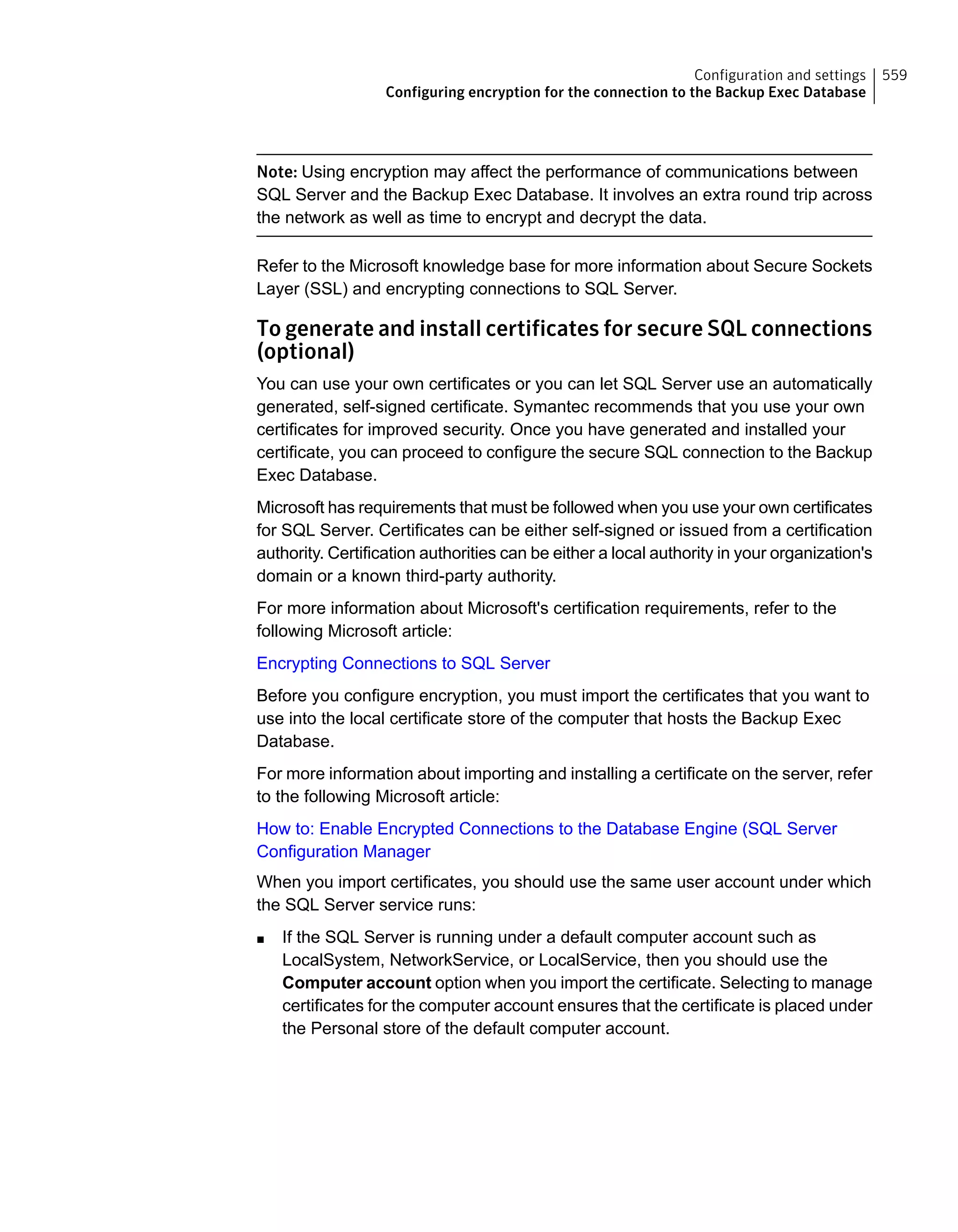 Note: Using encryption may affect the performance of communications between
SQL Server and the Backup Exec Database. It involves an extra round trip across
the network as well as time to encrypt and decrypt the data.
Refer to the Microsoft knowledge base for more information about Secure Sockets
Layer (SSL) and encrypting connections to SQL Server.
To generate and install certificates for secure SQL connections
(optional)
You can use your own certificates or you can let SQL Server use an automatically
generated, self-signed certificate. Symantec recommends that you use your own
certificates for improved security. Once you have generated and installed your
certificate, you can proceed to configure the secure SQL connection to the Backup
Exec Database.
Microsoft has requirements that must be followed when you use your own certificates
for SQL Server. Certificates can be either self-signed or issued from a certification
authority. Certification authorities can be either a local authority in your organization's
domain or a known third-party authority.
For more information about Microsoft's certification requirements, refer to the
following Microsoft article:
Encrypting Connections to SQL Server
Before you configure encryption, you must import the certificates that you want to
use into the local certificate store of the computer that hosts the Backup Exec
Database.
For more information about importing and installing a certificate on the server, refer
to the following Microsoft article:
How to: Enable Encrypted Connections to the Database Engine (SQL Server
Configuration Manager
When you import certificates, you should use the same user account under which
the SQL Server service runs:
■ If the SQL Server is running under a default computer account such as
LocalSystem, NetworkService, or LocalService, then you should use the
Computer account option when you import the certificate. Selecting to manage
certificates for the computer account ensures that the certificate is placed under
the Personal store of the default computer account.
559Configuration and settings
Configuring encryption for the connection to the Backup Exec Database
 