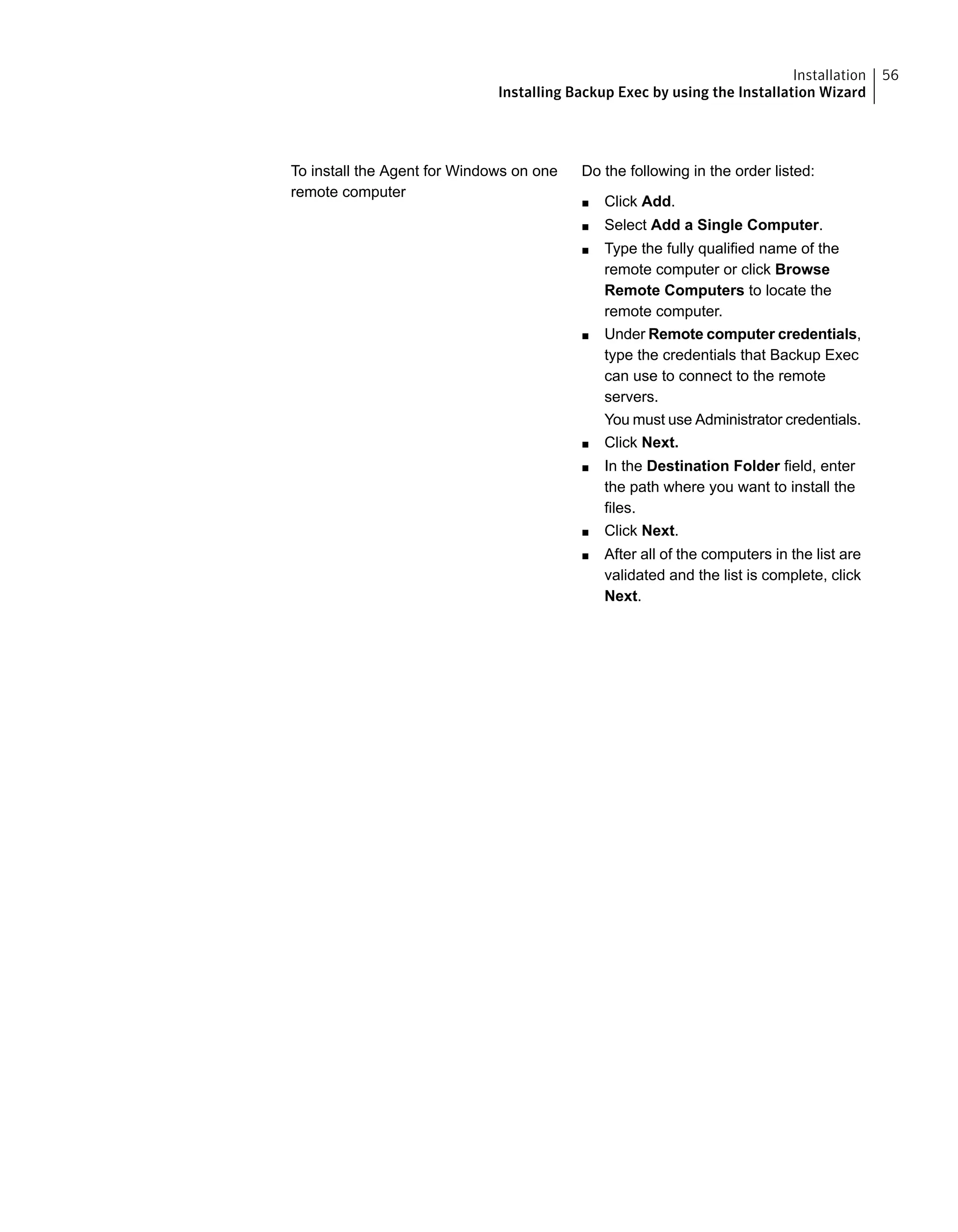 Do the following in the order listed:
■ Click Add.
■ Select Add a Single Computer.
■ Type the fully qualified name of the
remote computer or click Browse
Remote Computers to locate the
remote computer.
■ Under Remote computer credentials,
type the credentials that Backup Exec
can use to connect to the remote
servers.
You must use Administrator credentials.
■ Click Next.
■ In the Destination Folder field, enter
the path where you want to install the
files.
■ Click Next.
■ After all of the computers in the list are
validated and the list is complete, click
Next.
To install the Agent for Windows on one
remote computer
56Installation
Installing Backup Exec by using the Installation Wizard
 