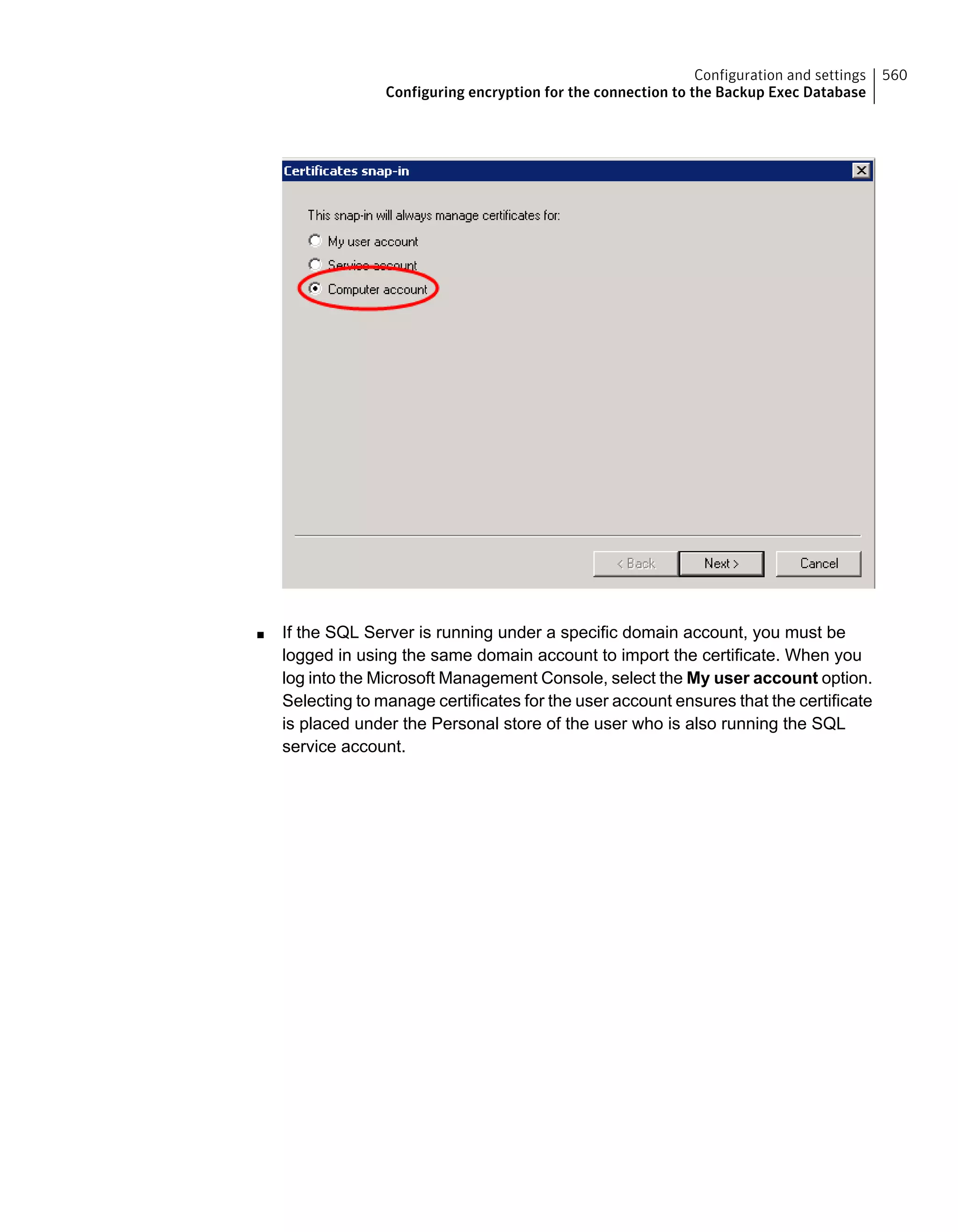 ■ If the SQL Server is running under a specific domain account, you must be
logged in using the same domain account to import the certificate. When you
log into the Microsoft Management Console, select the My user account option.
Selecting to manage certificates for the user account ensures that the certificate
is placed under the Personal store of the user who is also running the SQL
service account.
560Configuration and settings
Configuring encryption for the connection to the Backup Exec Database
 