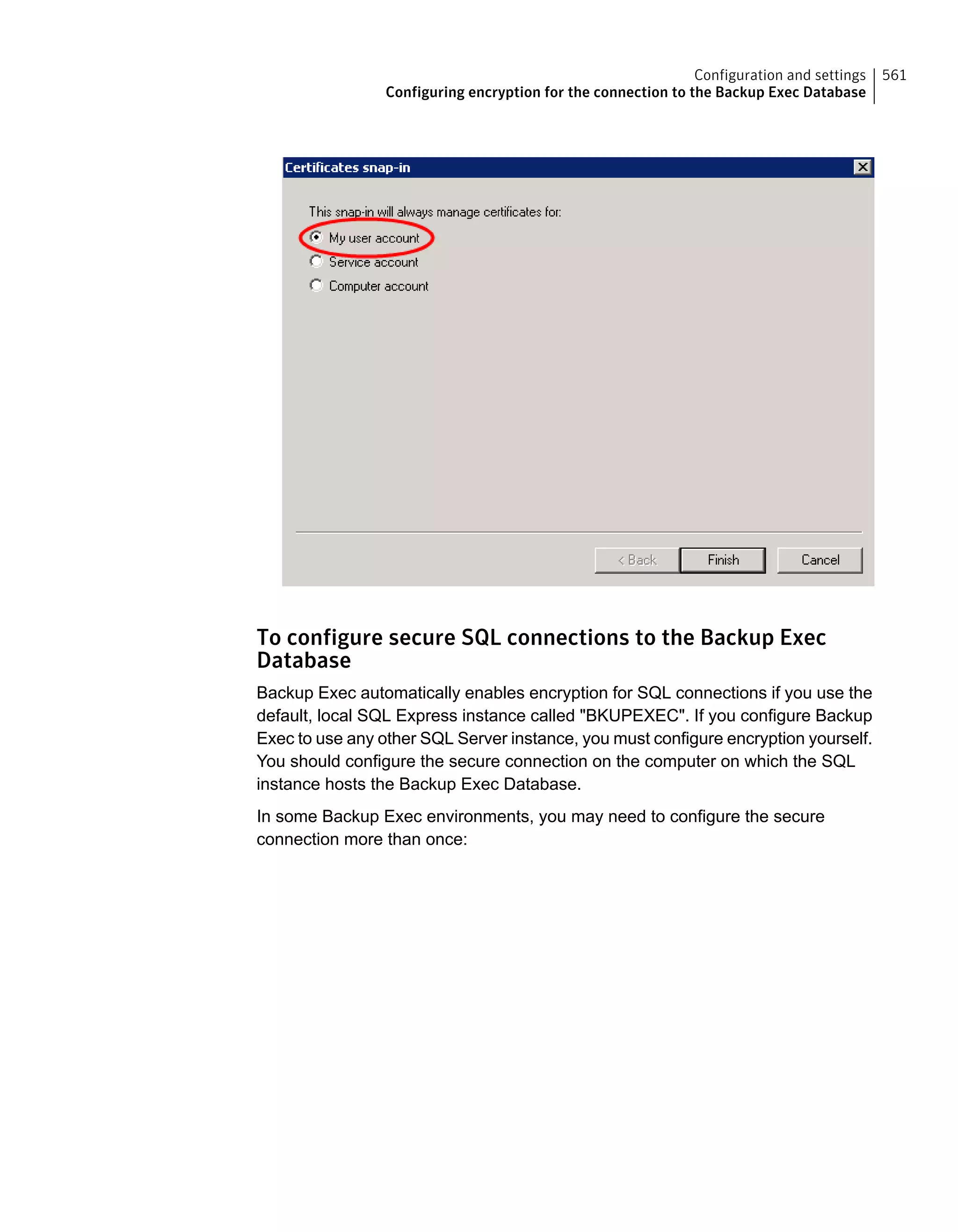 To configure secure SQL connections to the Backup Exec
Database
Backup Exec automatically enables encryption for SQL connections if you use the
default, local SQL Express instance called "BKUPEXEC". If you configure Backup
Exec to use any other SQL Server instance, you must configure encryption yourself.
You should configure the secure connection on the computer on which the SQL
instance hosts the Backup Exec Database.
In some Backup Exec environments, you may need to configure the secure
connection more than once:
561Configuration and settings
Configuring encryption for the connection to the Backup Exec Database
 