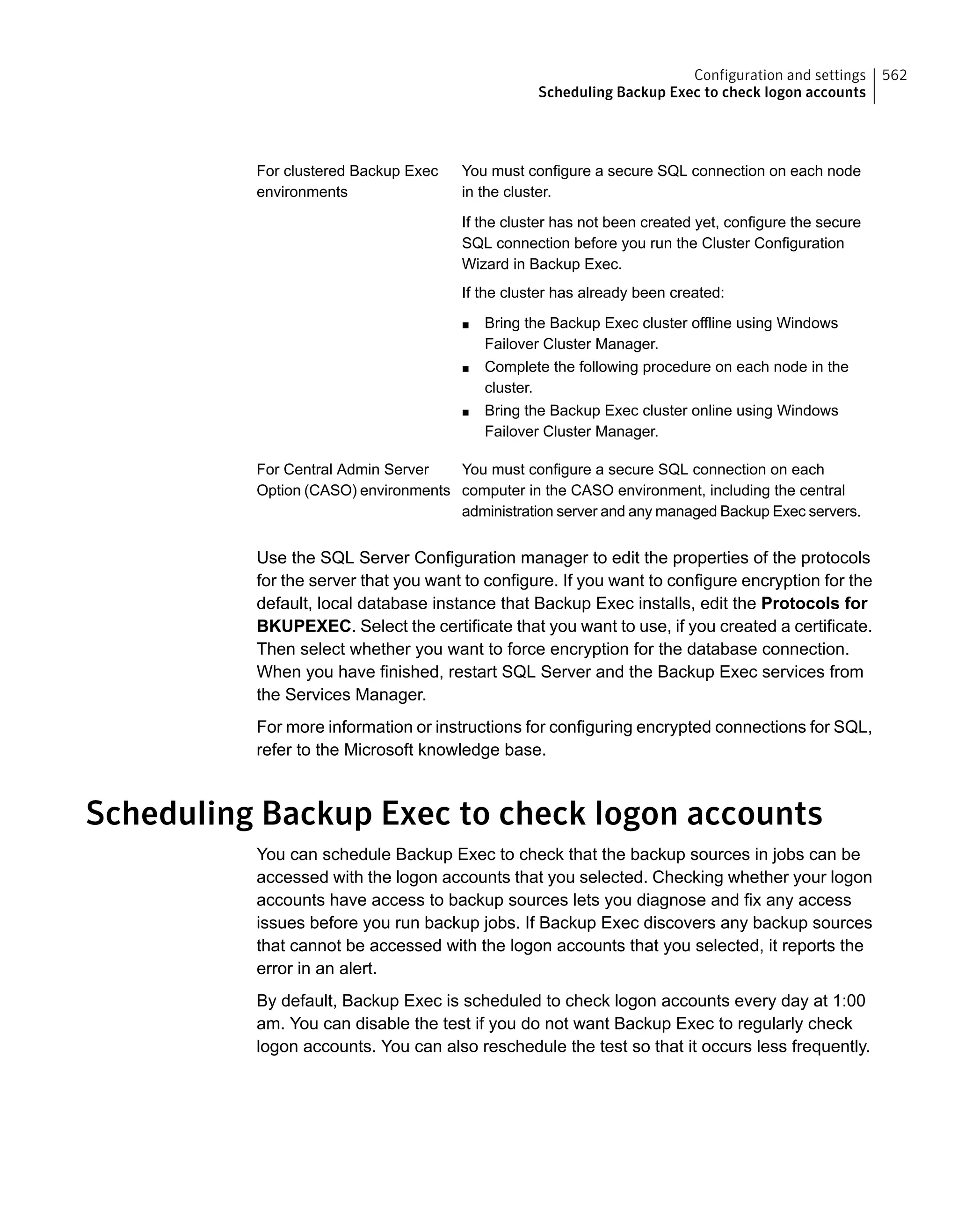 You must configure a secure SQL connection on each node
in the cluster.
If the cluster has not been created yet, configure the secure
SQL connection before you run the Cluster Configuration
Wizard in Backup Exec.
If the cluster has already been created:
■ Bring the Backup Exec cluster offline using Windows
Failover Cluster Manager.
■ Complete the following procedure on each node in the
cluster.
■ Bring the Backup Exec cluster online using Windows
Failover Cluster Manager.
For clustered Backup Exec
environments
You must configure a secure SQL connection on each
computer in the CASO environment, including the central
administration server and any managed Backup Exec servers.
For Central Admin Server
Option (CASO) environments
Use the SQL Server Configuration manager to edit the properties of the protocols
for the server that you want to configure. If you want to configure encryption for the
default, local database instance that Backup Exec installs, edit the Protocols for
BKUPEXEC. Select the certificate that you want to use, if you created a certificate.
Then select whether you want to force encryption for the database connection.
When you have finished, restart SQL Server and the Backup Exec services from
the Services Manager.
For more information or instructions for configuring encrypted connections for SQL,
refer to the Microsoft knowledge base.
Scheduling Backup Exec to check logon accounts
You can schedule Backup Exec to check that the backup sources in jobs can be
accessed with the logon accounts that you selected. Checking whether your logon
accounts have access to backup sources lets you diagnose and fix any access
issues before you run backup jobs. If Backup Exec discovers any backup sources
that cannot be accessed with the logon accounts that you selected, it reports the
error in an alert.
By default, Backup Exec is scheduled to check logon accounts every day at 1:00
am. You can disable the test if you do not want Backup Exec to regularly check
logon accounts. You can also reschedule the test so that it occurs less frequently.
562Configuration and settings
Scheduling Backup Exec to check logon accounts
 