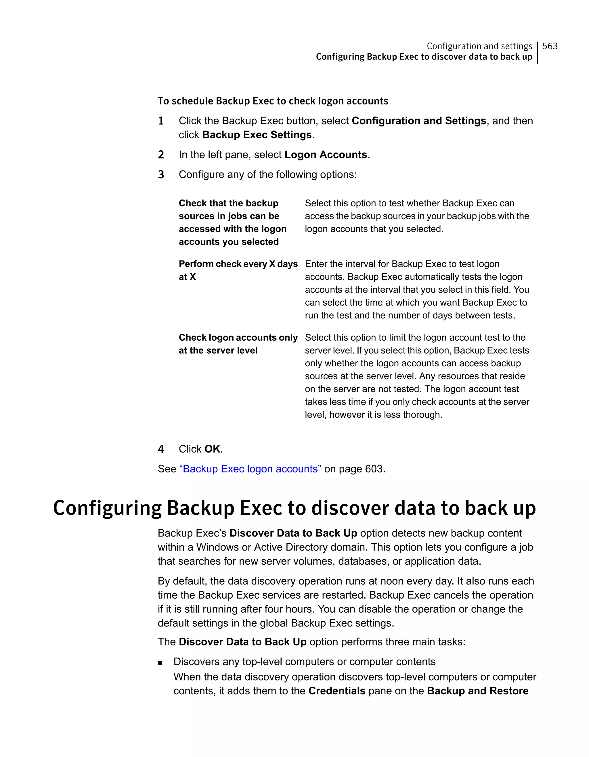 To schedule Backup Exec to check logon accounts
1 Click the Backup Exec button, select Configuration and Settings, and then
click Backup Exec Settings.
2 In the left pane, select Logon Accounts.
3 Configure any of the following options:
Select this option to test whether Backup Exec can
access the backup sources in your backup jobs with the
logon accounts that you selected.
Check that the backup
sources in jobs can be
accessed with the logon
accounts you selected
Enter the interval for Backup Exec to test logon
accounts. Backup Exec automatically tests the logon
accounts at the interval that you select in this field. You
can select the time at which you want Backup Exec to
run the test and the number of days between tests.
Perform check every X days
at X
Select this option to limit the logon account test to the
server level. If you select this option, Backup Exec tests
only whether the logon accounts can access backup
sources at the server level. Any resources that reside
on the server are not tested. The logon account test
takes less time if you only check accounts at the server
level, however it is less thorough.
Check logon accounts only
at the server level
4 Click OK.
See “Backup Exec logon accounts” on page 603.
Configuring Backup Exec to discover data to back up
Backup Exec’s Discover Data to Back Up option detects new backup content
within a Windows or Active Directory domain. This option lets you configure a job
that searches for new server volumes, databases, or application data.
By default, the data discovery operation runs at noon every day. It also runs each
time the Backup Exec services are restarted. Backup Exec cancels the operation
if it is still running after four hours. You can disable the operation or change the
default settings in the global Backup Exec settings.
The Discover Data to Back Up option performs three main tasks:
■ Discovers any top-level computers or computer contents
When the data discovery operation discovers top-level computers or computer
contents, it adds them to the Credentials pane on the Backup and Restore
563Configuration and settings
Configuring Backup Exec to discover data to back up
 