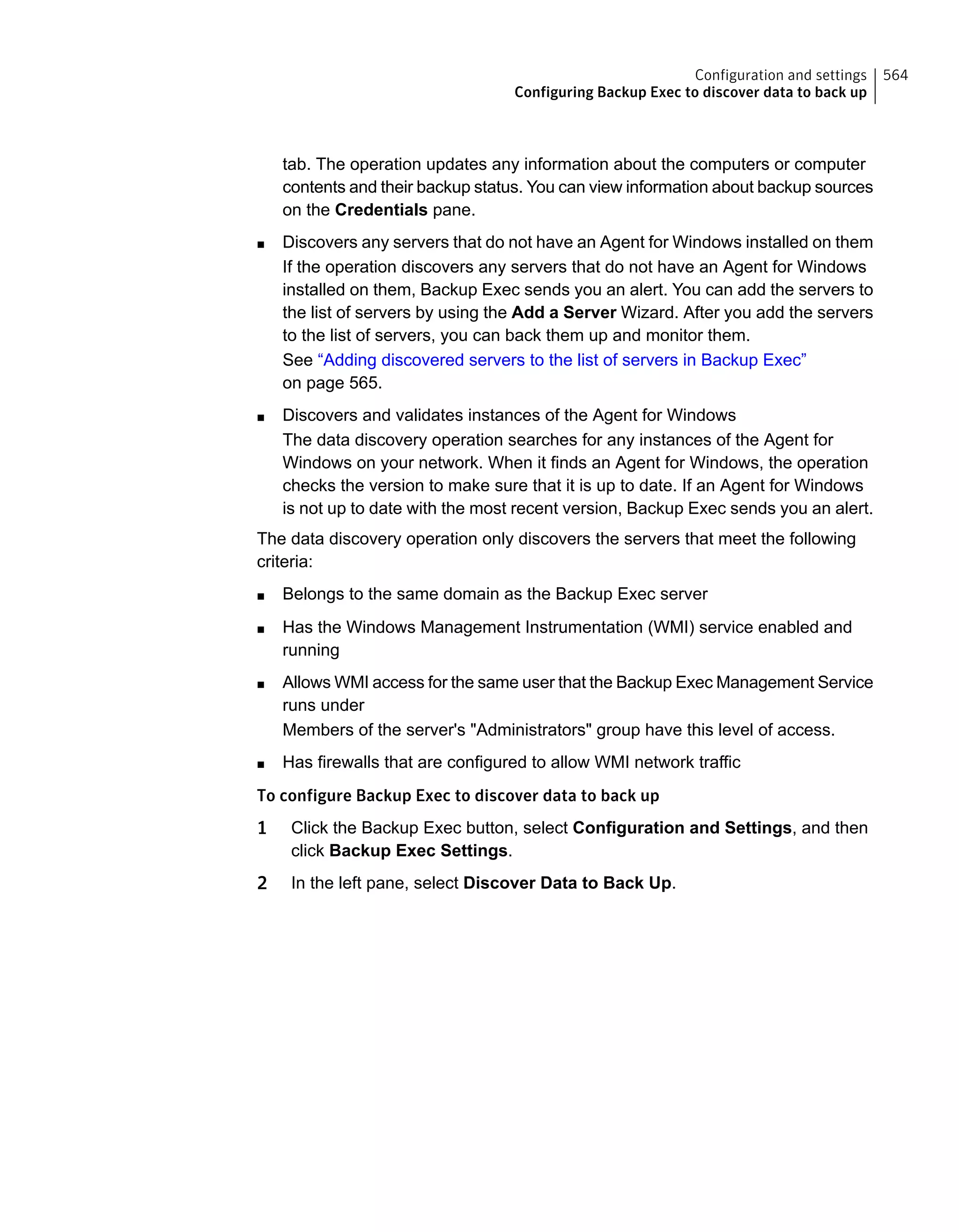 tab. The operation updates any information about the computers or computer
contents and their backup status. You can view information about backup sources
on the Credentials pane.
■ Discovers any servers that do not have an Agent for Windows installed on them
If the operation discovers any servers that do not have an Agent for Windows
installed on them, Backup Exec sends you an alert. You can add the servers to
the list of servers by using the Add a Server Wizard. After you add the servers
to the list of servers, you can back them up and monitor them.
See “Adding discovered servers to the list of servers in Backup Exec”
on page 565.
■ Discovers and validates instances of the Agent for Windows
The data discovery operation searches for any instances of the Agent for
Windows on your network. When it finds an Agent for Windows, the operation
checks the version to make sure that it is up to date. If an Agent for Windows
is not up to date with the most recent version, Backup Exec sends you an alert.
The data discovery operation only discovers the servers that meet the following
criteria:
■ Belongs to the same domain as the Backup Exec server
■ Has the Windows Management Instrumentation (WMI) service enabled and
running
■ Allows WMI access for the same user that the Backup Exec Management Service
runs under
Members of the server's "Administrators" group have this level of access.
■ Has firewalls that are configured to allow WMI network traffic
To configure Backup Exec to discover data to back up
1 Click the Backup Exec button, select Configuration and Settings, and then
click Backup Exec Settings.
2 In the left pane, select Discover Data to Back Up.
564Configuration and settings
Configuring Backup Exec to discover data to back up
 