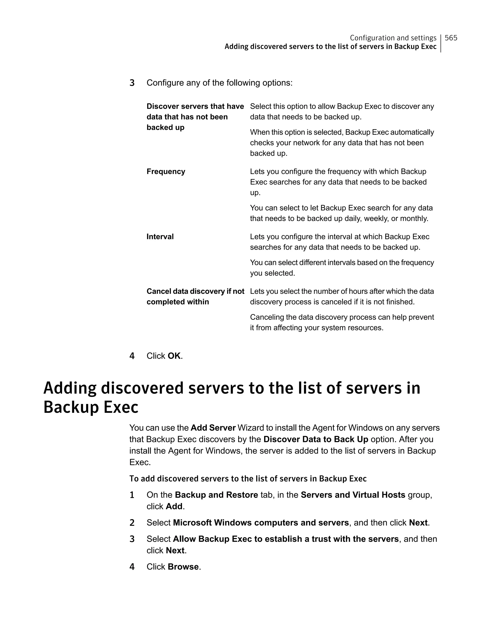 3 Configure any of the following options:
Select this option to allow Backup Exec to discover any
data that needs to be backed up.
When this option is selected, Backup Exec automatically
checks your network for any data that has not been
backed up.
Discover servers that have
data that has not been
backed up
Lets you configure the frequency with which Backup
Exec searches for any data that needs to be backed
up.
You can select to let Backup Exec search for any data
that needs to be backed up daily, weekly, or monthly.
Frequency
Lets you configure the interval at which Backup Exec
searches for any data that needs to be backed up.
You can select different intervals based on the frequency
you selected.
Interval
Lets you select the number of hours after which the data
discovery process is canceled if it is not finished.
Canceling the data discovery process can help prevent
it from affecting your system resources.
Cancel data discovery if not
completed within
4 Click OK.
Adding discovered servers to the list of servers in
Backup Exec
You can use the Add Server Wizard to install the Agent for Windows on any servers
that Backup Exec discovers by the Discover Data to Back Up option. After you
install the Agent for Windows, the server is added to the list of servers in Backup
Exec.
To add discovered servers to the list of servers in Backup Exec
1 On the Backup and Restore tab, in the Servers and Virtual Hosts group,
click Add.
2 Select Microsoft Windows computers and servers, and then click Next.
3 Select Allow Backup Exec to establish a trust with the servers, and then
click Next.
4 Click Browse.
565Configuration and settings
Adding discovered servers to the list of servers in Backup Exec
 