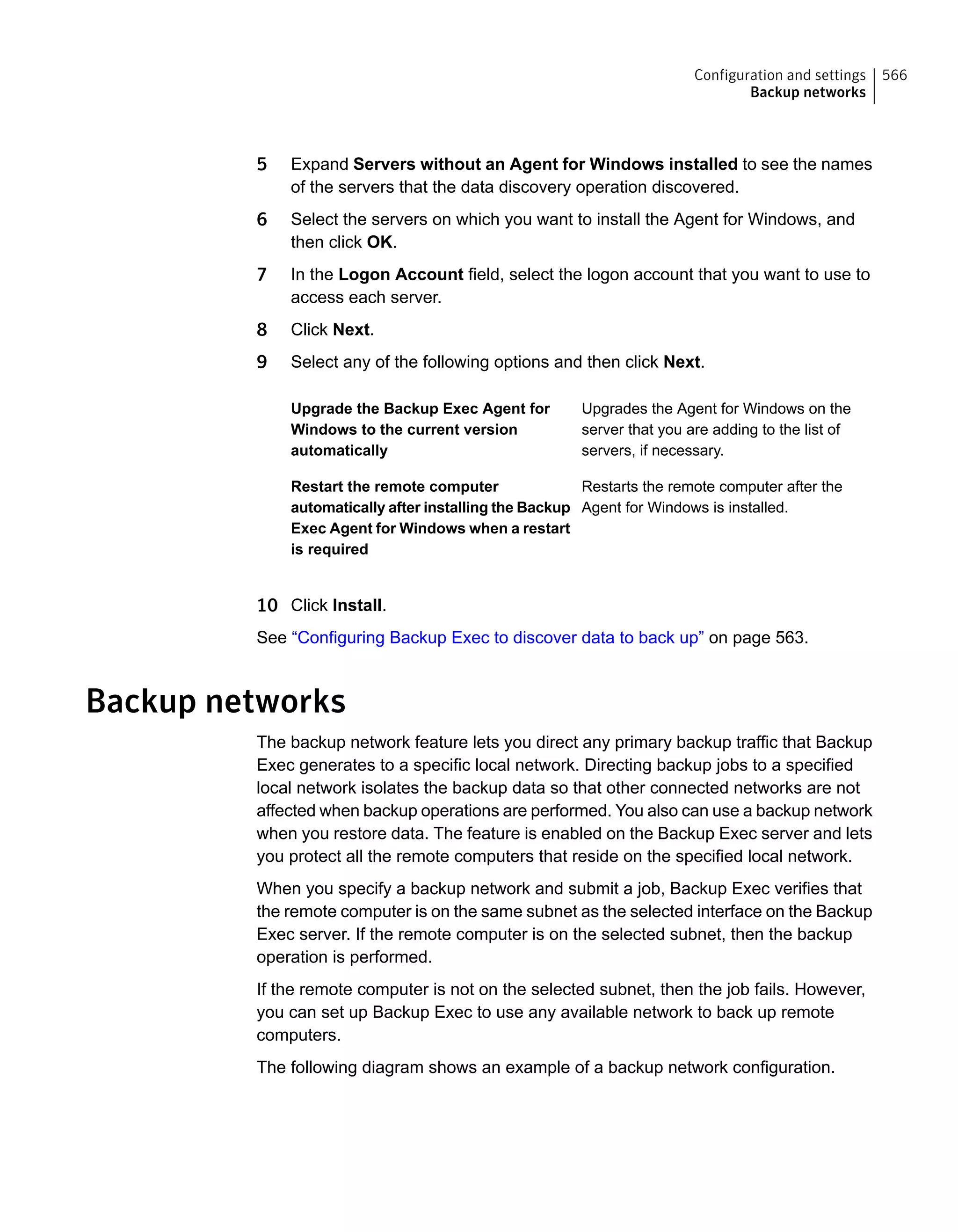 5 Expand Servers without an Agent for Windows installed to see the names
of the servers that the data discovery operation discovered.
6 Select the servers on which you want to install the Agent for Windows, and
then click OK.
7 In the Logon Account field, select the logon account that you want to use to
access each server.
8 Click Next.
9 Select any of the following options and then click Next.
Upgrades the Agent for Windows on the
server that you are adding to the list of
servers, if necessary.
Upgrade the Backup Exec Agent for
Windows to the current version
automatically
Restarts the remote computer after the
Agent for Windows is installed.
Restart the remote computer
automatically after installing the Backup
Exec Agent for Windows when a restart
is required
10 Click Install.
See “Configuring Backup Exec to discover data to back up” on page 563.
Backup networks
The backup network feature lets you direct any primary backup traffic that Backup
Exec generates to a specific local network. Directing backup jobs to a specified
local network isolates the backup data so that other connected networks are not
affected when backup operations are performed. You also can use a backup network
when you restore data. The feature is enabled on the Backup Exec server and lets
you protect all the remote computers that reside on the specified local network.
When you specify a backup network and submit a job, Backup Exec verifies that
the remote computer is on the same subnet as the selected interface on the Backup
Exec server. If the remote computer is on the selected subnet, then the backup
operation is performed.
If the remote computer is not on the selected subnet, then the job fails. However,
you can set up Backup Exec to use any available network to back up remote
computers.
The following diagram shows an example of a backup network configuration.
566Configuration and settings
Backup networks
 
