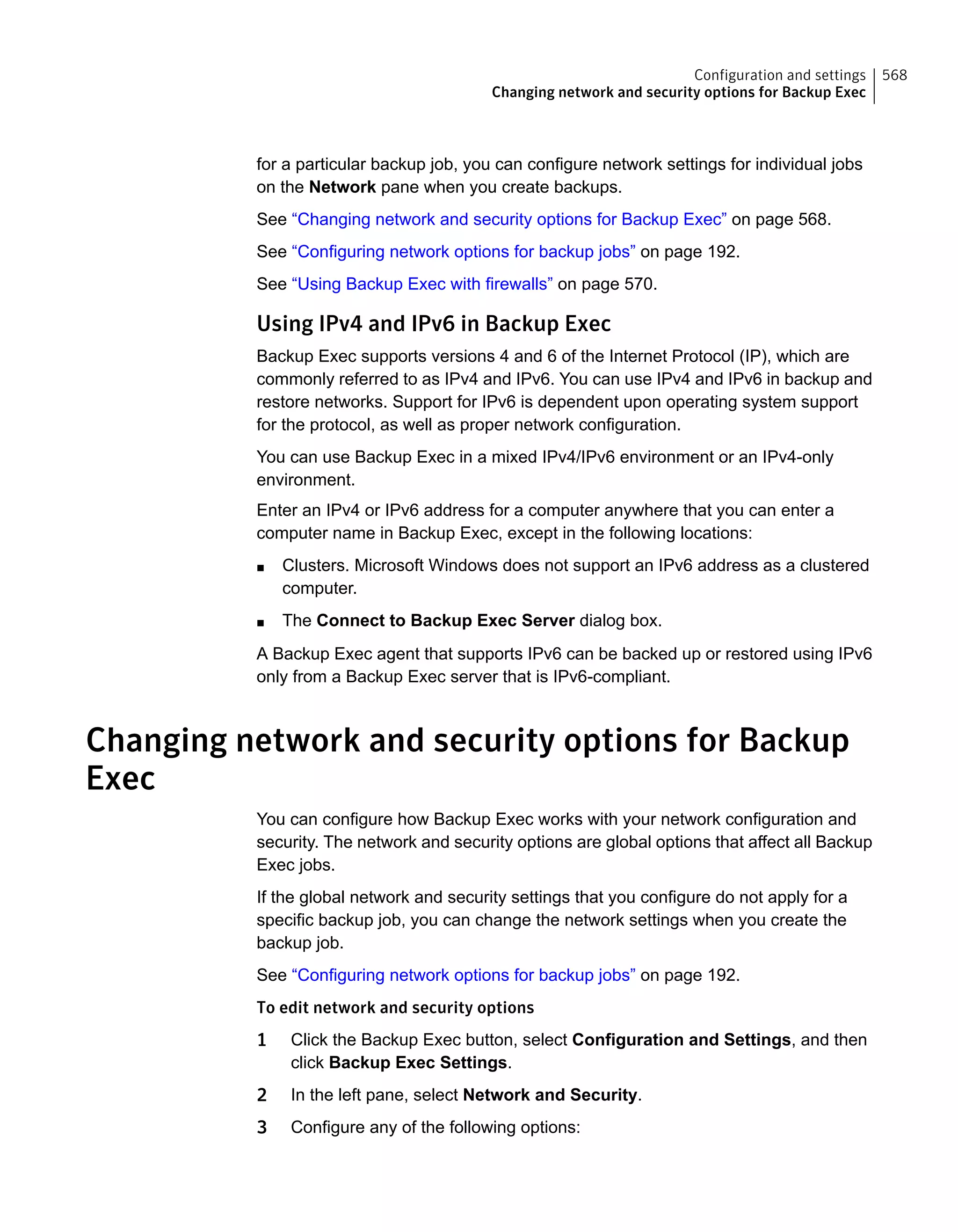 for a particular backup job, you can configure network settings for individual jobs
on the Network pane when you create backups.
See “Changing network and security options for Backup Exec” on page 568.
See “Configuring network options for backup jobs” on page 192.
See “Using Backup Exec with firewalls” on page 570.
Using IPv4 and IPv6 in Backup Exec
Backup Exec supports versions 4 and 6 of the Internet Protocol (IP), which are
commonly referred to as IPv4 and IPv6. You can use IPv4 and IPv6 in backup and
restore networks. Support for IPv6 is dependent upon operating system support
for the protocol, as well as proper network configuration.
You can use Backup Exec in a mixed IPv4/IPv6 environment or an IPv4-only
environment.
Enter an IPv4 or IPv6 address for a computer anywhere that you can enter a
computer name in Backup Exec, except in the following locations:
■ Clusters. Microsoft Windows does not support an IPv6 address as a clustered
computer.
■ The Connect to Backup Exec Server dialog box.
A Backup Exec agent that supports IPv6 can be backed up or restored using IPv6
only from a Backup Exec server that is IPv6-compliant.
Changing network and security options for Backup
Exec
You can configure how Backup Exec works with your network configuration and
security. The network and security options are global options that affect all Backup
Exec jobs.
If the global network and security settings that you configure do not apply for a
specific backup job, you can change the network settings when you create the
backup job.
See “Configuring network options for backup jobs” on page 192.
To edit network and security options
1 Click the Backup Exec button, select Configuration and Settings, and then
click Backup Exec Settings.
2 In the left pane, select Network and Security.
3 Configure any of the following options:
568Configuration and settings
Changing network and security options for Backup Exec
 