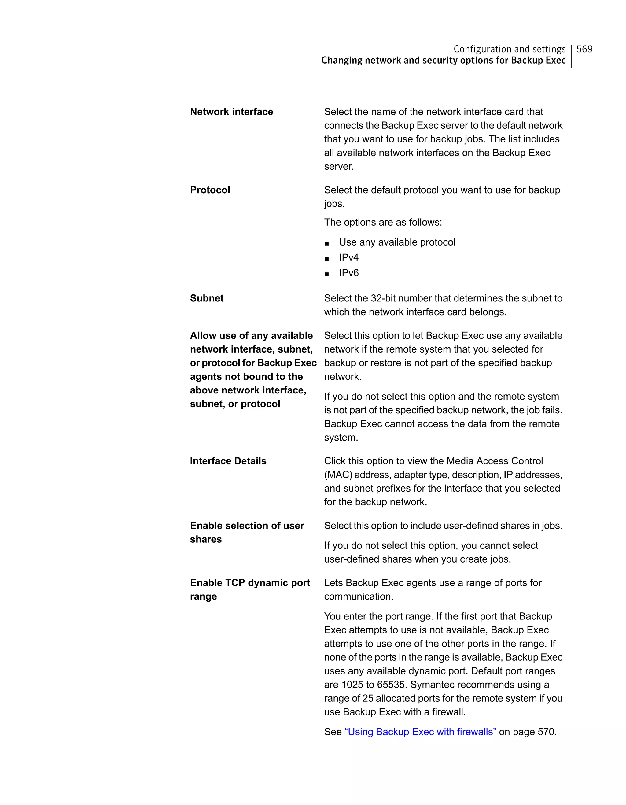 Select the name of the network interface card that
connects the Backup Exec server to the default network
that you want to use for backup jobs. The list includes
all available network interfaces on the Backup Exec
server.
Network interface
Select the default protocol you want to use for backup
jobs.
The options are as follows:
■ Use any available protocol
■ IPv4
■ IPv6
Protocol
Select the 32-bit number that determines the subnet to
which the network interface card belongs.
Subnet
Select this option to let Backup Exec use any available
network if the remote system that you selected for
backup or restore is not part of the specified backup
network.
If you do not select this option and the remote system
is not part of the specified backup network, the job fails.
Backup Exec cannot access the data from the remote
system.
Allow use of any available
network interface, subnet,
or protocol for Backup Exec
agents not bound to the
above network interface,
subnet, or protocol
Click this option to view the Media Access Control
(MAC) address, adapter type, description, IP addresses,
and subnet prefixes for the interface that you selected
for the backup network.
Interface Details
Select this option to include user-defined shares in jobs.
If you do not select this option, you cannot select
user-defined shares when you create jobs.
Enable selection of user
shares
Lets Backup Exec agents use a range of ports for
communication.
You enter the port range. If the first port that Backup
Exec attempts to use is not available, Backup Exec
attempts to use one of the other ports in the range. If
none of the ports in the range is available, Backup Exec
uses any available dynamic port. Default port ranges
are 1025 to 65535. Symantec recommends using a
range of 25 allocated ports for the remote system if you
use Backup Exec with a firewall.
See “Using Backup Exec with firewalls” on page 570.
Enable TCP dynamic port
range
569Configuration and settings
Changing network and security options for Backup Exec
 