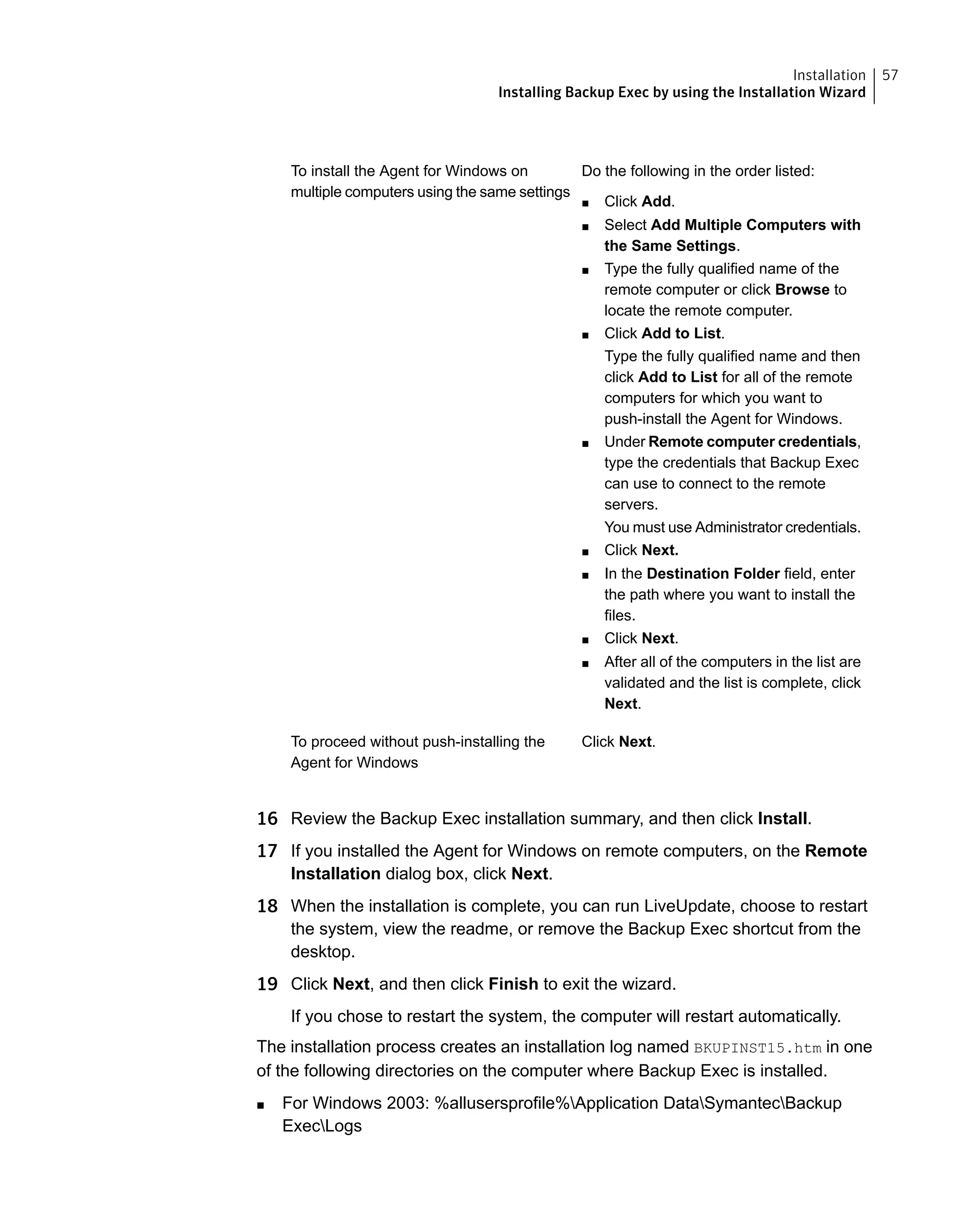 Do the following in the order listed:
■ Click Add.
■ Select Add Multiple Computers with
the Same Settings.
■ Type the fully qualified name of the
remote computer or click Browse to
locate the remote computer.
■ Click Add to List.
Type the fully qualified name and then
click Add to List for all of the remote
computers for which you want to
push-install the Agent for Windows.
■ Under Remote computer credentials,
type the credentials that Backup Exec
can use to connect to the remote
servers.
You must use Administrator credentials.
■ Click Next.
■ In the Destination Folder field, enter
the path where you want to install the
files.
■ Click Next.
■ After all of the computers in the list are
validated and the list is complete, click
Next.
To install the Agent for Windows on
multiple computers using the same settings
Click Next.To proceed without push-installing the
Agent for Windows
16 Review the Backup Exec installation summary, and then click Install.
17 If you installed the Agent for Windows on remote computers, on the Remote
Installation dialog box, click Next.
18 When the installation is complete, you can run LiveUpdate, choose to restart
the system, view the readme, or remove the Backup Exec shortcut from the
desktop.
19 Click Next, and then click Finish to exit the wizard.
If you chose to restart the system, the computer will restart automatically.
The installation process creates an installation log named BKUPINST15.htm in one
of the following directories on the computer where Backup Exec is installed.
■ For Windows 2003: %allusersprofile%Application DataSymantecBackup
ExecLogs
57Installation
Installing Backup Exec by using the Installation Wizard
 