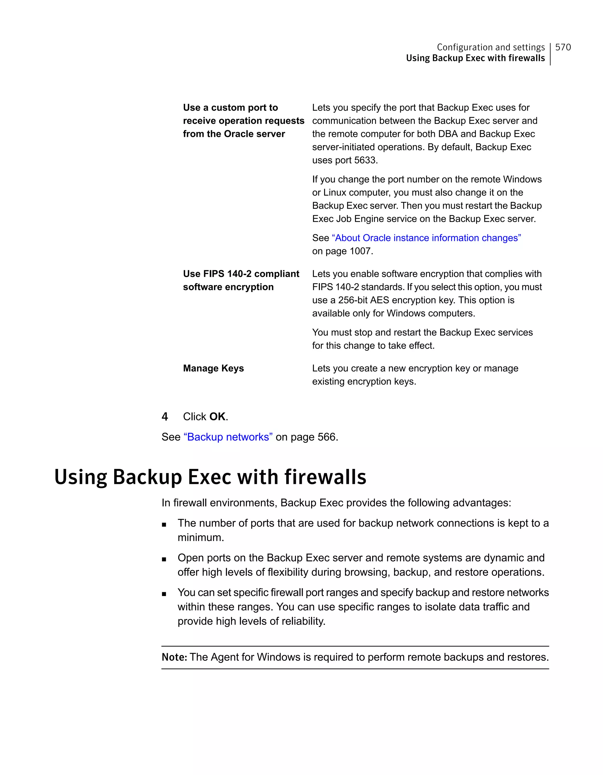 Lets you specify the port that Backup Exec uses for
communication between the Backup Exec server and
the remote computer for both DBA and Backup Exec
server-initiated operations. By default, Backup Exec
uses port 5633.
If you change the port number on the remote Windows
or Linux computer, you must also change it on the
Backup Exec server. Then you must restart the Backup
Exec Job Engine service on the Backup Exec server.
See “About Oracle instance information changes”
on page 1007.
Use a custom port to
receive operation requests
from the Oracle server
Lets you enable software encryption that complies with
FIPS 140-2 standards. If you select this option, you must
use a 256-bit AES encryption key. This option is
available only for Windows computers.
You must stop and restart the Backup Exec services
for this change to take effect.
Use FIPS 140-2 compliant
software encryption
Lets you create a new encryption key or manage
existing encryption keys.
Manage Keys
4 Click OK.
See “Backup networks” on page 566.
Using Backup Exec with firewalls
In firewall environments, Backup Exec provides the following advantages:
■ The number of ports that are used for backup network connections is kept to a
minimum.
■ Open ports on the Backup Exec server and remote systems are dynamic and
offer high levels of flexibility during browsing, backup, and restore operations.
■ You can set specific firewall port ranges and specify backup and restore networks
within these ranges. You can use specific ranges to isolate data traffic and
provide high levels of reliability.
Note: The Agent for Windows is required to perform remote backups and restores.
570Configuration and settings
Using Backup Exec with firewalls
 