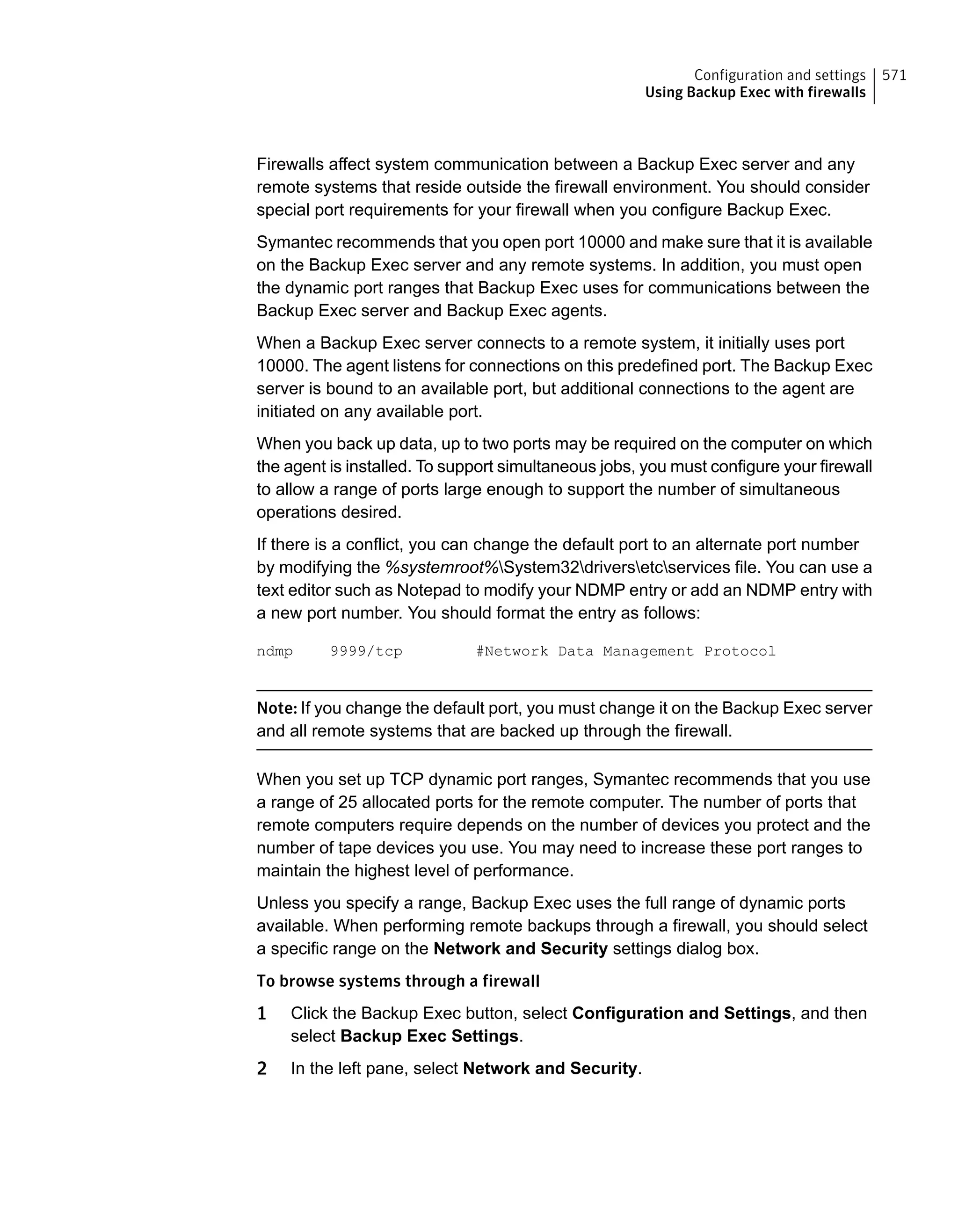 Firewalls affect system communication between a Backup Exec server and any
remote systems that reside outside the firewall environment. You should consider
special port requirements for your firewall when you configure Backup Exec.
Symantec recommends that you open port 10000 and make sure that it is available
on the Backup Exec server and any remote systems. In addition, you must open
the dynamic port ranges that Backup Exec uses for communications between the
Backup Exec server and Backup Exec agents.
When a Backup Exec server connects to a remote system, it initially uses port
10000. The agent listens for connections on this predefined port. The Backup Exec
server is bound to an available port, but additional connections to the agent are
initiated on any available port.
When you back up data, up to two ports may be required on the computer on which
the agent is installed. To support simultaneous jobs, you must configure your firewall
to allow a range of ports large enough to support the number of simultaneous
operations desired.
If there is a conflict, you can change the default port to an alternate port number
by modifying the %systemroot%System32driversetcservices file. You can use a
text editor such as Notepad to modify your NDMP entry or add an NDMP entry with
a new port number. You should format the entry as follows:
ndmp 9999/tcp #Network Data Management Protocol
Note: If you change the default port, you must change it on the Backup Exec server
and all remote systems that are backed up through the firewall.
When you set up TCP dynamic port ranges, Symantec recommends that you use
a range of 25 allocated ports for the remote computer. The number of ports that
remote computers require depends on the number of devices you protect and the
number of tape devices you use. You may need to increase these port ranges to
maintain the highest level of performance.
Unless you specify a range, Backup Exec uses the full range of dynamic ports
available. When performing remote backups through a firewall, you should select
a specific range on the Network and Security settings dialog box.
To browse systems through a firewall
1 Click the Backup Exec button, select Configuration and Settings, and then
select Backup Exec Settings.
2 In the left pane, select Network and Security.
571Configuration and settings
Using Backup Exec with firewalls
 